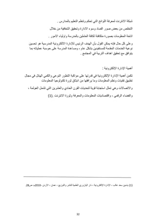 32
. ‫بالمدارس‬ ‫التعليم‬ ‫وتنظم‬ ‫تحكم‬ ‫التي‬ ‫اللوائح‬ ‫لمعرفة‬ ‫االنترنت‬ ‫شبكة‬
‫خالل‬ ‫من‬ ‫الشفافية‬ ‫وتحقيق‬ ‫االدارة‬ ‫وسوء‬ ‫الفساد‬ ‫صور‬ ‫بعض‬ ‫من‬ ‫التخلص‬
. ‫االمور‬ ‫واولياء‬ ‫بالمدرسة‬ ‫العاملين‬ ‫لكافة‬ ‫متكافئة‬ ‫بصورة‬ ‫المعلومات‬ ‫اتاحة‬
‫يمكن‬ ‫فإنه‬ ‫حال‬ ‫كل‬ ‫وعلى‬
‫تحسين‬ ‫هو‬ ‫المدرسية‬ ‫االلكترونية‬ ‫لإلدارة‬ ‫الرئيس‬ ‫الهدف‬ ‫بأن‬ ‫القول‬
‫بما‬ ‫عملياته‬ ‫حوسبة‬ ‫على‬ ‫المدرسة‬ ‫ومساعدة‬ ، ‫عام‬ ‫بشكل‬ ‫للمستفيدين‬ ‫المقدمة‬ ‫الخدمات‬ ‫نوعية‬
. ‫المجتمع‬ ‫في‬ ‫التربية‬ ‫اهداف‬ ‫تحقيق‬ ‫مع‬ ‫يتوافق‬
: ‫اإللكترونية‬ ‫اإلدارة‬ ‫أهمية‬
‫قدرتها‬ ‫في‬ ‫اإللكترونية‬ ‫اإلدارة‬ ‫أهمية‬ ‫تكمن‬
‫مجال‬ ‫في‬ ‫الهائل‬ ‫والكمي‬ ‫النوعي‬ ‫التطور‬ ‫مواكبة‬ ‫على‬
‫المعلومات‬ ‫تكنولوجيا‬ ‫ثورة‬ ‫انبثاق‬ ‫من‬ ‫يرافقها‬ ‫وما‬ ‫المعلومات‬ ‫ونظم‬ ‫تقنيات‬ ‫تطبيق‬
، ‫العولمة‬ ‫تشمل‬ ‫التي‬ ‫والعشرين‬ ‫الحادي‬ ‫القرن‬ ‫لتحديات‬ ‫قوية‬ ‫استجابة‬ ‫تمثل‬ ‫وهي‬ ‫واالتصاالت‬
‫وث‬ ‫والمعرفة‬ ‫المعلومات‬ ‫واقتصاديات‬ ، ‫الرقمي‬ ‫والفضاء‬
(. ‫االنترنت‬ ‫ورة‬
1
)
(
1
، ‫االردن‬ ، ‫عمان‬ ، ‫والتوزيع‬ ‫للنشر‬ ‫العلمية‬ ‫اليازوري‬ ‫دار‬ ، ‫اإللكترونية‬ ‫اإلدارة‬ ، ‫غالب‬ ‫سعد‬ ‫ياسين‬ )
2010
‫ص‬ ،‫م‬
28
.
 