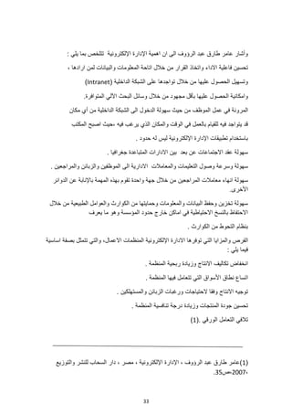 33
: ‫يلي‬ ‫بما‬ ‫تتلخص‬ ‫اإللكترونية‬ ‫اإلدارة‬ ‫اهمية‬ ‫ان‬ ‫الى‬ ‫الرؤوف‬ ‫عبد‬ ‫طارق‬ ‫عامر‬ ‫وأشار‬
‫واتخاذ‬ ‫االداء‬ ‫فاعلية‬ ‫تحسين‬
، ‫ارادها‬ ‫لمن‬ ‫والبيانات‬ ‫المعلومات‬ ‫اتاحة‬ ‫خالل‬ ‫من‬ ‫القرار‬
( ‫الداخلية‬ ‫الشبكة‬ ‫على‬ ‫تواجدها‬ ‫خالل‬ ‫من‬ ‫عليها‬ ‫الحصول‬ ‫وتسهيل‬
Intranet
)
.‫المتوافرة‬ ‫اآللي‬ ‫البحث‬ ‫وسائل‬ ‫خالل‬ ‫من‬ ‫مجهود‬ ‫بأقل‬ ‫عليها‬ ‫الحصول‬ ‫وامكانية‬
‫الموظف‬ ‫عمل‬ ‫في‬ ‫المرونة‬
‫من‬ ‫الداخلية‬ ‫الشبكة‬ ‫الى‬ ‫الدخول‬ ‫سهولة‬ ‫حيث‬ ‫من‬
‫مكان‬ ‫أي‬
‫المكتب‬ ‫اصبح‬ ‫حيث‬، ‫فيه‬ ‫يرغب‬ ‫الذي‬ ‫والمكان‬ ‫الوقت‬ ‫في‬ ‫بالعمل‬ ‫للقيام‬ ‫فيه‬ ‫يتواجد‬ ‫قد‬
. ‫حدود‬ ‫له‬ ‫ليس‬ ‫اإللكترونية‬ ‫اإلدارة‬ ‫تطبيقات‬ ‫باستخدام‬
. ‫جغرافيا‬ ‫المتباعدة‬ ‫االدارات‬ ‫بين‬ ‫بعد‬ ‫عن‬ ‫االجتماعات‬ ‫عقد‬ ‫سهولة‬
‫الى‬ ‫االدارية‬ ‫والمعامالت‬ ‫التعليمات‬ ‫وصول‬ ‫وسرعة‬ ‫سهولة‬
. ‫والمراجعين‬ ‫والزبائن‬ ‫الموظفين‬
‫المراجعين‬ ‫معامالت‬ ‫انهاء‬ ‫سهولة‬
‫الدوائر‬ ‫عن‬ ‫باإلنابة‬ ‫المهمة‬ ‫بهذه‬ ‫تقوم‬ ‫واحدة‬ ‫جهة‬ ‫خالل‬ ‫من‬
.‫األخرى‬
‫خالل‬ ‫من‬ ‫الطبيعية‬ ‫والعوامل‬ ‫الكوارث‬ ‫من‬ ‫وحمايتها‬ ‫والمعلومات‬ ‫البيانات‬ ‫وحفظ‬ ‫تخزين‬ ‫سهولة‬
‫الم‬ ‫حدود‬ ‫خارج‬ ‫اماكن‬ ‫في‬ ‫االحتياطية‬ ‫بالنسخ‬ ‫االحتفاظ‬
‫يعرف‬ ‫ما‬ ‫وهو‬ ‫ؤسسة‬
. ‫الكوارث‬ ‫من‬ ‫التحوط‬ ‫بنظام‬
‫والمزايا‬ ‫الفرص‬
‫اساسية‬ ‫بصفة‬ ‫تتمثل‬ ‫والتي‬ ،‫االعمال‬ ‫المنظمات‬ ‫اإللكترونية‬ ‫االدارة‬ ‫توفرها‬ ‫التي‬
: ‫يلي‬ ‫فيما‬
. ‫المنظمة‬ ‫ربحية‬ ‫وزيادة‬ ‫االنتاج‬ ‫تكاليف‬ ‫انخفاض‬
. ‫المنظمة‬ ‫فيها‬ ‫تتعامل‬ ‫التي‬ ‫األسواق‬ ‫نطاق‬ ‫اتساع‬
‫االنتاج‬ ‫توجيه‬
. ‫والمستهلكين‬ ‫الزبائن‬ ‫ورغبات‬ ‫الحتياجات‬ ‫وفقا‬
. ‫المنظمة‬ ‫تنافسية‬ ‫درجة‬ ‫وزيادة‬ ‫المنتجات‬ ‫جودة‬ ‫تحسين‬
. ‫الورقي‬ ‫التعامل‬ ‫تالفي‬
(
1
)
(
1
‫والتوزيع‬ ‫للنشر‬ ‫السحاب‬ ‫دار‬ ، ‫مصر‬ ، ‫اإللكترونية‬ ‫اإلدارة‬ ، ‫الرؤوف‬ ‫عبد‬ ‫طارق‬ ‫)عامر‬
،
2007
‫ص‬،
35
.
 