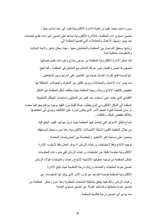 34
‫اال‬ ‫االدارة‬ ‫اهمية‬ ‫ان‬ ‫غنيم‬ ‫محمد‬ ‫احمد‬ ‫ويورد‬
: ‫منها‬ ‫اسباب‬ ‫عدة‬ ‫الى‬ ‫تعود‬ ‫لكترونية‬
‫اجراء‬ ‫تحسين‬ ‫على‬ ‫تساعد‬ ‫اإللكترونية‬ ‫فاإلدارة‬ ، ‫المنظمة‬ ‫اداء‬ ‫مستوى‬ ‫تحسين‬
‫الخدمات‬ ‫تقديم‬ ‫ات‬
‫الى‬ ‫المنظمة‬ ‫تقدمها‬ ‫التي‬ ‫والمعامالت‬ ‫األعمال‬ ‫ويسهل‬ ‫ييسر‬ ‫مما‬
‫توفير‬ ‫يمكن‬ ‫حيث‬ ، ‫معها‬ ‫والمتعاملين‬ ‫المنظمة‬ ‫بين‬ ‫التواصل‬ ‫ويحقق‬ ‫زبائنها‬
‫البيانات‬ ‫واتاحة‬
. ‫تامة‬ ‫بشفافية‬ ‫والمعلومات‬
‫خدماتها‬ ‫تقديم‬ ‫واجراءات‬ ‫نماذج‬ ‫عرض‬ ‫من‬ ‫المنظمة‬ ‫اإللكترونية‬ ‫اإلدارة‬ ‫تمكن‬ ‫كما‬
‫تتيح‬ ‫كما‬ ، ‫المنظمة‬ ‫في‬ ‫العاملين‬ ‫مع‬ ‫التعامل‬ ‫حركة‬ ‫تيسر‬ ‫افضل‬ ‫بصورة‬ ‫لجمهورها‬
‫المتع‬ ‫وبين‬ ‫ادارتها‬ ‫على‬ ‫القائمين‬ ‫بين‬ ‫جديدة‬ ‫اتصال‬ ‫قنوات‬ ‫فتح‬ ‫فرصة‬ ‫لها‬
، ‫املين‬
‫اداء‬ ‫ييسر‬ ‫مما‬
‫بها‬ ‫المتعلقة‬ ‫والمعوقات‬ ‫الشكوك‬ ‫من‬ ‫الكثير‬ ‫ويزيل‬ ‫والمعامالت‬ ‫االعمال‬
‫الشكل‬ ‫عن‬ ‫المنظمة‬ ‫شكل‬ ‫يختلف‬ ‫حيث‬ ‫المنظمة‬ ‫ربحية‬ ‫وزيادة‬ ‫االنتاج‬ ‫تكاليف‬ ‫تخفيض‬
‫التنظيمية‬ ‫الهياكل‬ ‫واستخدام‬ ‫العاملين‬ ‫من‬ ‫كبير‬ ‫عدد‬ ‫استخدام‬ ‫على‬ ‫يعتمد‬ ‫الذي‬ ‫التقليدي‬
‫ال‬ ‫المعقدة‬
‫محددة‬ ‫جغرافية‬ ‫مواقع‬ ‫بوجود‬ ‫التقيد‬ ‫دون‬ ‫قليلة‬ ‫عمالة‬ ‫يتطلب‬ ‫الذي‬ ‫اإللكتروني‬ ‫الشكل‬ ‫ى‬
‫انخفاضها‬ ‫الى‬ ‫ويؤدي‬ ‫التكاليف‬ ‫على‬ ‫بدورة‬ ‫ينكس‬ ‫الذي‬ ‫األمر‬ ‫الحجم‬ ‫كبيرة‬ ‫ضخمة‬ ‫مبان‬ ‫او‬
. ‫والنفقات‬ ‫الوقت‬ ‫تخفيض‬ ‫وكذلك‬
‫تزيل‬ ‫حيث‬ ‫المنظمة‬ ‫فيها‬ ‫تتعامل‬ ‫التي‬ ‫االسواق‬ ‫نطاق‬ ‫اتساع‬
‫الجغرافية‬ ‫القيود‬ ‫حواجز‬
‫المستهلك‬ ‫يجعل‬ ‫بدوره‬ ‫وهذا‬ ‫اإللكترونية‬ ‫االتصاالت‬ ‫لشبكة‬ ‫الكبيرة‬ ‫التغطية‬ ‫خالل‬ ‫من‬
. ‫المتعددة‬ ‫المعروضات‬ ‫بين‬ ‫والمفاضلة‬ ‫لالختيار‬ ‫اكبر‬ ‫مساحة‬ ‫على‬ ‫يستحوذ‬
‫اإلدارة‬ ‫ألسلوب‬ ‫وفقا‬ ‫العمل‬ ‫يوفر‬ ‫اذ‬ ‫الزبائن‬ ‫ورغبات‬ ‫الحتياجات‬ ‫وفقا‬ ‫االنتاج‬ ‫توجيه‬
‫اإللكترونية‬
‫المعلومات‬ ‫هذه‬ ‫ضوء‬ ‫ففي‬ ‫الزبائن‬ ‫ورغبات‬ ‫احتياجات‬ ‫عن‬ ‫دقيقة‬ ‫معلومة‬
‫الزبائن‬ ‫هؤالء‬ ‫واحتياجات‬ ‫رغبات‬ ‫إلشباع‬ ‫االنتاجية‬ ‫عملياتها‬ ‫توجيه‬ ‫من‬ ‫المنظمة‬ ‫تتمكن‬
‫وا‬ ‫المنتجات‬ ‫جودة‬ ‫تحسين‬
‫اإلدارة‬ ‫تتيح‬ ‫حيث‬ ‫التنافسية‬ ‫درجة‬ ‫وزيادة‬ ‫لخدمات‬
‫فرصة‬ ‫للمنظمة‬ ‫اإللكترونية‬
‫عن‬ ‫المعلومات‬ ‫لها‬ ‫يوفر‬ ‫الذي‬ ‫األمر‬ ‫قرب‬ ‫عن‬ ‫التواجد‬
‫من‬ ‫المنظمة‬ ‫يمكن‬ ‫بدوره‬ ‫وهذا‬ ‫المطلوبة‬ ‫المنتجات‬ ‫بتشكيلة‬ ‫يتعلق‬ ‫فيما‬ ‫وذلك‬ ‫الزبائن‬ ‫رغبات‬
‫ال‬ ‫مستوى‬ ‫تحسين‬ ‫عن‬ ‫فضال‬ ‫وخدماتها‬ ‫منتجاتها‬ ‫جودة‬ ‫تحسين‬
‫خدمة‬
. ‫المنظمة‬ ‫تنافسية‬ ‫درجة‬ ‫تحسين‬ ‫الى‬ ‫يؤدي‬ ‫مما‬
 