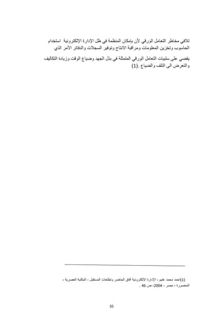 35
‫الورقي‬ ‫التعامل‬ ‫مخاطر‬ ‫تالفي‬
‫استخدام‬ ‫اإللكترونية‬ ‫اإلدارة‬ ‫ظل‬ ‫في‬ ‫المنظمة‬ ‫بإمكان‬ ‫ألن‬
‫الذي‬ ‫األمر‬ ‫والدفاتر‬ ‫السجالت‬ ‫وتوفير‬ ‫االنتاج‬ ‫ومراقبة‬ ‫المعلومات‬ ‫وتخزين‬ ‫الحاسوب‬
‫الج‬ ‫بذل‬ ‫في‬ ‫المتمثلة‬ ‫الورقي‬ ‫التعامل‬ ‫سلبيات‬ ‫على‬ ‫يقضي‬
‫وضياع‬ ‫هد‬
‫التكاليف‬ ‫وزيادة‬ ‫الوقت‬
(. ‫والضياع‬ ‫التلف‬ ‫الى‬ ‫والتعرض‬
1
)
(
1
)
‫وتطلعات‬ ‫الحاضر‬ ‫أفاق‬ ‫اإللكترونية‬ ‫اإلدارة‬ ، ‫غنيم‬ ‫محمد‬ ‫احمد‬
، ‫العصرية‬ ‫المكتبة‬ ، ‫المستقبل‬
، ‫مصر‬ ، ‫المنصورة‬
2004
‫ص‬ ،
46
.
 