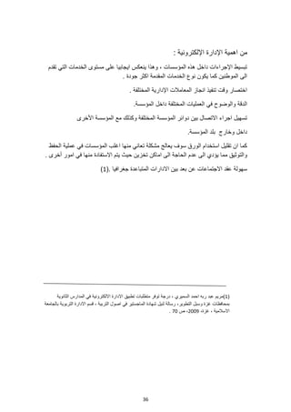 36
‫من‬
: ‫اإللكترونية‬ ‫اإلدارة‬ ‫اهمية‬
‫تقدم‬ ‫التي‬ ‫الخدمات‬ ‫مستوى‬ ‫على‬ ‫ايجابيا‬ ‫ينعكس‬ ‫وهذا‬ ، ‫المؤسسات‬ ‫هذه‬ ‫داخل‬ ‫اإلجراءات‬ ‫تبسيط‬
. ‫جودة‬ ‫اكثر‬ ‫المقدمة‬ ‫الخدمات‬ ‫نوع‬ ‫يكون‬ ‫كما‬ ‫الموطنين‬ ‫الى‬
. ‫المختلفة‬ ‫اإلدارية‬ ‫المعامالت‬ ‫انجاز‬ ‫تنفيذ‬ ‫وقت‬ ‫اختصار‬
‫داخ‬ ‫المختلفة‬ ‫العمليات‬ ‫في‬ ‫والوضوح‬ ‫الدقة‬
.‫المؤسسة‬ ‫ل‬
‫األخرى‬ ‫المؤسسة‬ ‫مع‬ ‫وكذلك‬ ‫المختلفة‬ ‫المؤسسة‬ ‫دوائر‬ ‫بين‬ ‫االتصال‬ ‫اجراء‬ ‫تسهيل‬
.‫المؤسسة‬ ‫بلد‬ ‫وخارج‬ ‫داخل‬
‫الحفظ‬ ‫عملية‬ ‫في‬ ‫المؤسسات‬ ‫اغلب‬ ‫منها‬ ‫تعاني‬ ‫مشكلة‬ ‫يعالج‬ ‫سوف‬ ‫الورق‬ ‫استخدام‬ ‫تقليل‬ ‫ان‬ ‫كما‬
‫اماكن‬ ‫الى‬ ‫الحاجة‬ ‫عدم‬ ‫الى‬ ‫يؤدي‬ ‫مما‬ ‫والتوثيق‬
‫االستفادة‬ ‫يتم‬ ‫حيث‬ ‫تخزين‬
. ‫أخرى‬ ‫امور‬ ‫في‬ ‫منها‬
(. ‫جغرافيا‬ ‫المتباعدة‬ ‫االدارات‬ ‫بين‬ ‫بعد‬ ‫عن‬ ‫االجتماعات‬ ‫عقد‬ ‫سهولة‬
1
)
(
1
)
‫السميري‬ ‫احمد‬ ‫ربه‬ ‫عبد‬ ‫مريم‬
‫الثانوية‬ ‫المدارس‬ ‫في‬ ‫االلكترونية‬ ‫االدارة‬ ‫تطبيق‬ ‫متطلبات‬ ‫توفر‬ ‫درجة‬ ،
‫التطوير‬ ‫وسبل‬ ‫غزة‬ ‫بمحافظات‬
‫لنيل‬ ‫رسالة‬ ،
‫بالجامعة‬ ‫التربوية‬ ‫االدارة‬ ‫قسم‬ ، ‫التربية‬ ‫اصول‬ ‫في‬ ‫الماجستير‬ ‫شهادة‬
،‫غزة‬ ، ‫االسالمية‬
2009
‫ص‬ ،
70
.
 