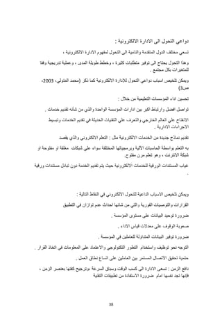 38
‫االدارة‬ ‫الى‬ ‫التحول‬ ‫دواعي‬
: ‫االلكترونية‬
، ‫االلكترونية‬ ‫االدارة‬ ‫لمفهوم‬ ‫التحول‬ ‫الى‬ ‫والنامية‬ ‫المتقدمة‬ ‫الدول‬ ‫مختلف‬ ‫تسعي‬
‫وفقا‬ ‫تدريجية‬ ‫وعملية‬ ، ‫المدى‬ ‫طويلة‬ ‫وخطط‬ ، ‫كثيرة‬ ‫متطلبات‬ ‫توفير‬ ‫الى‬ ‫يحتاج‬ ‫التحول‬ ‫وهذا‬
. ‫مجتمع‬ ‫بكل‬ ‫للمتغيرات‬
‫لإلدا‬ ‫التحول‬ ‫دواعي‬ ‫اسباب‬ ‫تلخيص‬ ‫ويمكن‬
،‫المتولي‬ ‫(محمد‬ ‫ذكر‬ ‫كما‬ ‫االلكترونية‬ ‫رة‬
2003
،
‫ص‬
3
)
: ‫خالل‬ ‫من‬ ‫التعليمية‬ ‫المؤسسات‬ ‫اداء‬ ‫تحسين‬
. ‫خدمات‬ ‫تقديم‬ ‫شأنه‬ ‫من‬ ‫والذي‬ ‫الواحدة‬ ‫المؤسسة‬ ‫ادارات‬ ‫بين‬ ‫اكبر‬ ‫وارتباط‬ ‫افضل‬ ‫تواصل‬
‫وتبسيط‬ ‫الخدمات‬ ‫تقديم‬ ‫في‬ ‫الحديثة‬ ‫التقنيات‬ ‫علي‬ ‫والتعرف‬ ‫الخارجي‬ ‫العالم‬ ‫علي‬ ‫االنفتاح‬
‫االجراءا‬
. ‫االدارية‬ ‫ت‬
‫والذي‬ ‫االلكتروني‬ ‫التعلم‬ : ‫مثل‬ ‫االلكترونية‬ ‫الخدمات‬ ‫من‬ ‫جديدة‬ ‫نماذج‬ ‫تقديم‬
‫يقصد‬
‫او‬ ‫مفتوحة‬ ‫او‬ ‫مغلقة‬ ‫شبكات‬ ‫علي‬ ‫سواء‬ ‫المختلفة‬ ‫وبرمجياتها‬ ‫اآللية‬ ‫الحاسبات‬ ‫بواسطة‬ ‫التعلم‬ ‫به‬
.‫مفتوح‬ ‫مرن‬ ‫تعلم‬ ‫وهو‬ ، ‫االنترنت‬ ‫شبكة‬
‫للخدمات‬ ‫الورقية‬ ‫المستندات‬ ‫غياب‬
‫ورقية‬ ‫مستندات‬ ‫تبادل‬ ‫دون‬ ‫الخدمة‬ ‫تقديم‬ ‫يتم‬ ‫حيث‬ ‫االلكترونية‬
.
: ‫التالية‬ ‫النقاط‬ ‫في‬ ‫االلكتروني‬ ‫للتحول‬ ‫الداعية‬ ‫االسباب‬ ‫تلخيص‬ ‫ويمكن‬
‫التطبيق‬ ‫في‬ ‫توازان‬ ‫عدم‬ ‫احداث‬ ‫شانها‬ ‫من‬ ‫والتي‬ ‫الفورية‬ ‫والتوصيات‬ ‫القرارات‬
. ‫المؤسسة‬ ‫مستوى‬ ‫على‬ ‫البيانات‬ ‫توحيد‬ ‫ضرورة‬
‫على‬ ‫الوقوف‬ ‫صعوبة‬
. ‫االداء‬ ‫قياس‬ ‫معدالت‬
‫البيانات‬ ‫توفير‬ ‫ضرورة‬
. ‫المؤسسة‬ ‫في‬ ‫للعاملين‬ ‫المتداولة‬
. ‫القرار‬ ‫اتخاذ‬ ‫في‬ ‫المعلومات‬ ‫على‬ ‫واالعتماد‬ ‫التكنولوجي‬ ‫التطور‬ ‫واستخدام‬ ‫توظيف‬ ‫نحو‬ ‫التوجه‬
. ‫العمل‬ ‫نطاق‬ ‫اتساع‬ ‫على‬ ‫العاملين‬ ‫بين‬ ‫المستمر‬ ‫االتصال‬ ‫تحقيق‬ ‫حتمية‬
: ‫الزمن‬ ‫دافع‬
‫الى‬ ‫االدارة‬ ‫تسعى‬
، ‫الزمن‬ ‫بعنصر‬ ‫كفتها‬ ‫وترجيح‬، ‫السرعة‬ ‫وسباق‬ ‫الوقت‬ ‫كسب‬
‫التقنية‬ ‫تطبيقات‬ ‫من‬ ‫االستفادة‬ ‫ضرورة‬ ‫امام‬ ‫نفسها‬ ‫تجد‬ ‫فإنها‬
 