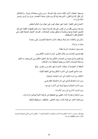 39
، ‫الحركة‬ ‫بطء‬ ‫اسباب‬ ‫إللقاء‬ ‫األول‬ ‫المطلب‬ ‫بوصفها‬
‫واالنطالق‬ ، ‫يدوية‬ ‫ومعامالت‬ ‫روتين‬ ‫من‬
‫وتيسير‬ ‫الزمن‬ ‫من‬ ‫مزيد‬ ‫الختصار‬ ‫جديدة‬ ‫حلول‬ ‫يوم‬ ‫كل‬ ‫لها‬ ‫يقدم‬ ‫الذي‬ ، ‫التقني‬ ‫االبداع‬ ‫افاق‬ ‫الى‬
. ‫قرارات‬ ‫اتخاذ‬
‫المتطور‬ ‫العالم‬ ‫دول‬ ‫اجيال‬ ‫على‬ ‫اليوم‬ ‫اجيال‬ ‫اعين‬ ‫تتجه‬ : ‫التقنية‬ ‫على‬ ‫االجماع‬
‫المساو‬ ‫قدم‬ ‫على‬ ‫تكون‬ ‫ان‬ ‫من‬ ‫بأقل‬ ‫ترضى‬ ‫تعد‬ ‫ولم‬
‫كل‬ ‫على‬ ‫التقنية‬ ‫تطبيقات‬ ‫تعمم‬ ‫وان‬ ، ‫معها‬ ‫اة‬
‫على‬ ‫تتقبل‬ ‫الحديثة‬ ‫االجيال‬ ‫تعد‬ ‫فلم‬ ، ‫المعامالت‬ ‫بجانب‬ ‫يتعلق‬ ‫ما‬ ‫وبخاصة‬ ‫حولها‬ ‫الحياة‬ ‫تفاصيل‬
‫االصطفاف‬ ‫فكرة‬ ‫االطالق‬
‫رخصة‬ ‫على‬ ‫للحصول‬ ‫المحلية‬ ‫االدارة‬ ‫موظف‬ ‫شباك‬ ‫امام‬ ‫والملفات‬ ‫باألوراق‬
‫او‬ ‫محل‬
. ‫مزاولة‬
‫وجود‬ ‫عدم‬
. ‫معقدة‬ ‫ادارية‬ ‫مستويات‬
10
-
. ‫االلكتروني‬ ‫بالبريد‬ ‫الواردة‬ ‫التقارير‬ ‫خالل‬ ‫من‬ ‫الخدمات‬ ‫تحسين‬
11
-
‫التعليم‬ ‫مثل‬ ‫االلكترونية‬ ‫الخدمات‬ ‫من‬ ‫جديدة‬ ‫نماذج‬ ‫تقديم‬
‫التعلم‬ ‫به‬ ‫يقصد‬ ‫الذي‬ ‫االلكتروني‬
‫الشبكات‬ ‫سواء‬ ‫المختلفة‬ ‫وبرمجتها‬ ‫اآللية‬ ‫الحاسبات‬ ‫بواسطة‬
‫شبكات‬ ‫او‬ ‫المفتوحة‬ ‫او‬ ‫المغلقة‬
. ‫مفتوح‬ ‫مرن‬ ‫تعلم‬ ‫فهو‬ ‫االنترنت‬
(
1
)
: ‫التالية‬ ‫النقاط‬ ‫في‬ ‫االلكترونية‬ ‫االدارة‬ ‫الى‬ ‫التحول‬ ‫مالمح‬ ‫حدد‬
. ‫الرقمية‬ ‫البيانات‬ ‫ادارة‬ ‫الى‬ ‫االشياء‬ ‫ادارة‬ ‫من‬ ‫االنتقال‬
. ‫االفتراضي‬ ‫النشاط‬ ‫ادارة‬ ‫الى‬ ‫المادي‬ ‫النشاط‬ ‫ادارة‬ ‫ومن‬
‫بعد‬ ‫عن‬ ‫االدارة‬ ‫الى‬ ‫لوجه‬ ‫وجها‬ ‫المباشرة‬ ‫االدارة‬ ‫ومن‬
.
. ‫االنترنت‬ ‫زمن‬ ‫الى‬ ‫االداري‬ ‫الزمن‬ ‫ومن‬
‫الفع‬ ‫االداء‬ ‫مقارنة‬ ( ‫الرقابة‬ ‫ومن‬
. ‫بأول‬ ‫اوال‬ ‫المباشرة‬ ‫اآلنية‬ ‫الرقابة‬ ‫الى‬ )‫الخطط‬ ‫مع‬ ‫لي‬
، ‫العاطي‬ ‫(عبد‬. ‫الذات‬ ‫قيادة‬ ‫الى‬ ‫اآلخر‬ ‫قيادة‬ ‫ومن‬
2015
‫ص‬ ، ‫م‬
256
-
257
)
(
1
)
‫"االدارة‬ ‫االلكترونية‬ ‫االدارة‬ ، ‫رضوان‬ ‫رأفت‬
‫السعودية‬ ‫للجمعية‬ ‫الثاني‬ ‫االداري‬ ‫الملتقى‬ ، " ‫الجديدة‬ ‫العالمية‬ ‫والمتغيرات‬
،‫مصر‬، ‫لإلدارة‬
2004
‫ص‬ ،‫م‬
6
.
 