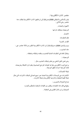 40
: ‫االلكترونية‬ ‫االدارة‬ ‫عناصر‬
‫والسليطى‬ ‫(السالمي‬ ‫يشير‬
2008
‫ص‬،‫م‬
41
‫عدة‬ ‫يتطلب‬ ‫االلكترونية‬ ‫االدارة‬ ‫تطبيق‬ ‫ان‬ ‫الى‬ )
: ‫كاالتي‬ ‫وهي‬ ‫عناصر‬
. ‫والمعدات‬ ‫األجهزة‬
‫بمخ‬ ‫البرمجيات‬
‫انواعها‬ ‫تلف‬
‫االتصال‬
‫المعلومات‬ ‫نظم‬
‫البشرية‬ ‫الكوادر‬
‫(ياسين‬ ‫ويرى‬
2004
‫ص‬ ،‫م‬
23
-
25
: ‫هي‬ ‫عناصر‬ ‫ثالثة‬ ‫من‬ ‫تتكون‬ ‫االلكترونية‬ ‫االدارة‬ ‫ان‬ )
‫الحاسوب‬ ‫عتاد‬
:
. ‫وملحقاته‬ ‫وشبكاته‬ ‫ونظمه‬ ‫للحاسوب‬ ‫المادية‬ ‫المكونات‬ ‫في‬ ‫العتاد‬ ‫ويتمثل‬
: ‫البرمجيات‬
‫وشبكات‬ ‫نظم‬ ‫من‬ ‫الذهني‬ ‫الشق‬ ‫تعنى‬ ‫وهى‬
: ‫مثل‬ ‫الحاسوب‬
‫ومترجمات‬ ‫الشبكة‬ ‫ادارة‬ ‫ونظم‬ ‫المحاسبية‬ ‫البرامج‬ ‫البيانات‬ ‫وقواعد‬ ‫االلكتروني‬ ‫البريد‬ ‫برامج‬
. ‫البرمجة‬ ‫تدقيق‬ ‫ادوات‬، ‫البرمجة‬ ‫لغات‬
: ‫االتصاالت‬ ‫شبكة‬
‫اال‬ ‫لشبكات‬ ‫اتصالي‬ ‫نسيج‬ ‫عبر‬ ‫الممتدة‬ ‫االلكترونية‬ ‫الوصالت‬ ‫هي‬ ‫االكسترانت‬
‫نترانت‬
‫تمثل‬ ‫التي‬
. ‫االنترنت‬ ‫وشبكة‬ ‫اإللكترونية‬ ‫وإلدارتها‬ ‫للمنظمة‬ ‫القيمة‬ ‫شبكة‬
: ‫والمديرون‬ ‫المعرفة‬ ‫صناع‬
‫للموارد‬ ‫والمحللون‬ ‫الرقمية‬ ‫القيادات‬ ‫من‬ ‫ويتكون‬ ‫المكونات‬ ‫هذه‬ ‫قلب‬ ‫في‬ ‫ويقع‬
. ‫المنظمة‬ ‫في‬ ‫الفكري‬ ‫المال‬ ‫وراس‬ ‫المعرفية‬
 
