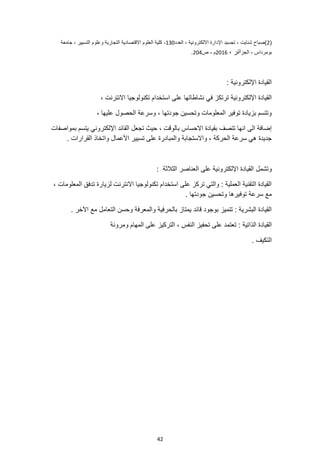 42
(
2
)
‫العدد‬ ، ‫االلكترونية‬ ‫اإلدارة‬ ‫تجسيد‬ ، ‫شنايت‬ ‫صباح‬
130
‫جامعة‬ ، ‫التسيير‬ ‫وعلوم‬ ‫التجارية‬ ‫االقتصادية‬ ‫العلوم‬ ‫كلية‬ ،
‫الجز‬ ، ‫بومرداس‬
، ‫ائر‬
2016
‫ص‬ ، ‫م‬
204
.
: ‫اإللكترونية‬ ‫القيادة‬
‫تكنولوجيا‬ ‫استخدام‬ ‫على‬ ‫نشاطاتها‬ ‫في‬ ‫ترتكز‬ ‫اإللكترونية‬ ‫القيادة‬
، ‫االنترنت‬
، ‫عليها‬ ‫الحصول‬ ‫وسرعة‬ ، ‫جودتها‬ ‫وتحسين‬ ‫المعلومات‬ ‫توفير‬ ‫بزيادة‬ ‫وتتسم‬
‫القا‬ ‫تجعل‬ ‫حيث‬ ، ‫بالوقت‬ ‫االحساس‬ ‫بقيادة‬ ‫تتصف‬ ‫انها‬ ‫الى‬ ‫إضافة‬
‫بمواصفات‬ ‫يتسم‬ ‫اإللكتروني‬ ‫ئد‬
. ‫القرارات‬ ‫واتخاذ‬ ‫األعمال‬ ‫تسيير‬ ‫على‬ ‫والمبادرة‬ ‫واالستجابة‬ ، ‫الحركة‬ ‫سرعة‬ ‫هي‬ ‫جديدة‬
‫القيادة‬ ‫وتشمل‬
‫الثالثة‬ ‫العناصر‬ ‫على‬ ‫اإللكترونية‬
:
، ‫المعلومات‬ ‫تدفق‬ ‫لزيارة‬ ‫االنترنت‬ ‫تكنولوجيا‬ ‫استخدام‬ ‫على‬ ‫تركز‬ ‫والتي‬ : ‫العملية‬ ‫التقنية‬ ‫القيادة‬
. ‫جودتها‬ ‫وتحسين‬ ‫توفيرها‬ ‫سرعة‬ ‫مع‬
. ‫اآلخر‬ ‫مع‬ ‫التعامل‬ ‫وحسن‬ ‫والمعرفة‬ ‫بالحرفية‬ ‫يمتاز‬ ‫قائد‬ ‫بوجود‬ ‫تتميز‬ : ‫البشرية‬ ‫القيادة‬
: ‫الذاتية‬ ‫القيادة‬
‫ومرونة‬ ‫المهام‬ ‫على‬ ‫التركيز‬ ، ‫النفس‬ ‫تحفيز‬ ‫على‬ ‫تعتمد‬
. ‫التكيف‬
 