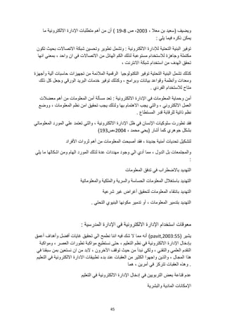 45
، ‫معال‬ ‫بن‬ ‫(سعيد‬ ‫ويضيف‬
2003
‫ص‬ ،
8
-
19
)
‫ما‬ ‫االلكترونية‬ ‫اإلدارة‬ ‫متطلبات‬ ‫أهم‬ ‫من‬ ‫أن‬
: ‫يلي‬ ‫فيما‬ ‫ذكره‬ ‫يمكن‬
‫تكون‬ ‫بحيث‬ ‫االتصاالت‬ ‫شبكة‬ ‫وتحسين‬ ‫تطوير‬ ‫وتشمل‬ : ‫االلكترونية‬ ‫لإلدارة‬ ‫التحتية‬ ‫البنية‬ ‫توفير‬
‫و‬ ‫ان‬ ‫في‬ ‫االتصاالت‬ ‫من‬ ‫الهائل‬ ‫الكم‬ ‫لذلك‬ ‫مستوعبة‬ ‫لالستخدام‬ ‫وجاهزة‬ ‫مكتملة‬
‫انها‬ ‫بمعني‬ ، ‫احد‬
، ‫االنترنت‬ ‫شبكة‬ ‫استخدام‬ ‫من‬ ‫الهدف‬ ‫تحقق‬
‫التح‬ ‫البنية‬ ‫تشمل‬ ‫كذلك‬
‫وأجهزة‬ ‫آلية‬ ‫حاسبات‬ ‫تجهيزات‬ ‫من‬ ‫المالئمة‬ ‫الرقمية‬ ‫التكنولوجيا‬ ‫توفير‬ ‫تية‬
‫ذلك‬ ‫كل‬ ‫وجعل‬ ‫الورقي‬ ‫البريد‬ ‫خدمات‬ ‫توفير‬ ‫وكذلك‬ ، ‫وبرامج‬ ‫بيانات‬ ‫وقواعد‬ ‫وأنظمة‬ ‫ومعدات‬
. ‫الفردي‬ ‫لالستخدام‬ ‫متاح‬
‫و‬ ‫أمن‬
‫المعلومات‬ ‫أمن‬ ‫مسألة‬ ‫تعد‬ : ‫االلكترونية‬ ‫اإلدارة‬ ‫في‬ ‫المعلومات‬ ‫حماية‬
‫معضالت‬ ‫أهم‬ ‫من‬
‫االلكتروني‬ ‫العمل‬
‫ووضع‬ ، ‫المعلومات‬ ‫نظم‬ ‫امن‬ ‫تحقيق‬ ‫يجب‬ ‫ولذلك‬ ‫بها‬ ‫االهتمام‬ ‫يجب‬ ‫والتي‬ ،
. ‫المستطاع‬ ‫قدر‬ ‫للرقابة‬ ‫ذاتية‬ ‫نظم‬
‫ت‬ ‫والتي‬ ، ‫االلكترونية‬ ‫اإلدارة‬ ‫ظل‬ ‫في‬ ‫اإلنسان‬ ‫سلوكيات‬ ‫تطورت‬ ‫فقد‬
‫المعلوماتي‬ ‫المورد‬ ‫علي‬ ‫عتمد‬
، ‫محمد‬ ‫(يحي‬ ‫أشار‬ ‫كما‬ ‫جوهري‬ ‫بشكل‬
2004
‫ص‬،
193
)
‫األفراد‬ ‫ثروات‬ ‫أهم‬ ‫من‬ ‫المعلومات‬ ‫أصبحت‬ ‫فقد‬ ، ‫جديدة‬ ‫أمنية‬ ‫تحديات‬ ‫لتشكيل‬
، ‫الدول‬ ‫بل‬ ‫والمجتمعات‬
‫يلي‬ ‫ما‬ ‫اشكالها‬ ‫ومن‬ ‫الهام‬ ‫المورد‬ ‫لذلك‬ ‫عدة‬ ‫مهددات‬ ‫وجود‬ ‫الي‬ ‫أدي‬ ‫مما‬
:
‫ا‬ ‫تدفق‬ ‫في‬ ‫باالضطراب‬ ‫التهديد‬
‫لمعلومات‬
‫والمعلوماتية‬ ‫والملكية‬ ‫والسرية‬ ‫الحساسة‬ ‫المعلومات‬ ‫باستغالل‬ ‫التهديد‬
‫شرعية‬ ‫غير‬ ‫أغراض‬ ‫لتحقيق‬ ‫المعلومات‬ ‫بانتقاء‬ ‫التهديد‬
. ‫التحتي‬ ‫البنيوي‬ ‫مكونها‬ ‫تدمير‬ ‫أو‬ ، ‫المعلومات‬ ‫بتدمير‬ ‫التهديد‬
: ‫المدرسية‬ ‫اإلدارة‬ ‫في‬ ‫االلكترونية‬ ‫اإلدارة‬ ‫استخدام‬ ‫معوقات‬
( ‫يشير‬
pavit,2003:55
‫أعمق‬ ‫وأهداف‬ ‫أفضل‬ ‫غايات‬ ‫تحقيق‬ ‫الي‬ ‫نطمح‬ ‫اننا‬ ‫فيه‬ ‫شك‬ ‫ال‬ ‫مما‬ ‫أنه‬ )
، ‫التعليم‬ ‫نظم‬ ‫في‬ ‫االلكترونية‬ ‫اإلدارة‬ ‫بإدخال‬
‫ومواكبة‬ ، ‫العصر‬ ‫تطورات‬ ‫مواكبة‬ ‫نستطيع‬ ‫حتى‬
‫في‬ ‫سبقنا‬ ‫بمن‬ ‫نستعين‬ ‫ان‬ ‫من‬ ‫البد‬ ، ‫اآلخرون‬ ‫توقف‬ ‫حيث‬ ‫من‬ ‫نبدأ‬ ‫ولكي‬ ، ‫والتقني‬ ‫العلمي‬ ‫التقدم‬
‫المج‬ ‫هذا‬
‫التعليم‬ ‫في‬ ‫االلكترونية‬ ‫االدارة‬ ‫تطبيقات‬ ‫بدء‬ ‫عند‬ ‫العقبات‬ ‫من‬ ‫الكثير‬ ‫واجهوا‬ ‫والذين‬ ، ‫ال‬
‫هما‬ ، ‫أمرين‬ ‫في‬ ‫تتركز‬ ‫العقبات‬ ‫وهذه‬ .
‫التعليم‬ ‫في‬ ‫االلكترونية‬ ‫اإلدارة‬ ‫إدخال‬ ‫في‬ ‫التربويين‬ ‫بعض‬ ‫قناعة‬ ‫عدم‬
‫والبشرية‬ ‫المادية‬ ‫اإلمكانات‬
 