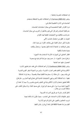 47
2
-
: ‫والمالية‬ ‫البشرية‬ ‫المشكالت‬
‫ويشير‬
( Carison,2005:61)
‫باستخدام‬ ‫المتعلقة‬ ‫البشرية‬ ‫المشكالت‬ ‫أن‬
: ‫في‬ ‫تتمثل‬ ‫التعليمية‬ ‫االدارة‬ ‫في‬ ‫الحاسبات‬
‫الحاسبات‬ ‫استخدامات‬ ‫مجال‬ ‫في‬ ‫المتخصصة‬ ‫الفنية‬ ‫الكوادر‬ ‫ندرة‬
‫الحاسبات‬ ‫مجال‬ ‫في‬ ‫التدريب‬ ‫أو‬ ‫بالتأهيل‬ ‫تقوم‬ ‫التي‬ ‫والمراكز‬ ‫المعاهد‬ ‫كفاية‬ ‫عدم‬
‫الكوادر‬ ‫لهذه‬ ‫الفعلية‬ ‫االحتياجات‬ ‫مع‬ ‫طاقاتها‬ ‫تناسب‬ ‫عدم‬
‫استعمال‬ ‫من‬ ‫القلق‬ ‫او‬ ‫الخوف‬
‫اآللي‬ ‫الحاسب‬
‫التقنية‬ ‫ادخال‬ ‫تأثير‬ ‫مقاومة‬
‫علي‬
‫الغاء‬ ‫حيث‬ ‫من‬ ‫اإلفراد‬ ‫وظائف‬
‫وظائف‬ ‫وإدخال‬ ، ‫بعضها‬ ‫تأهيل‬ ‫إلعادة‬ ‫الحاجة‬ ‫او‬ ‫الوظائف‬ ‫بعض‬
‫بالتقنية‬ ‫خاصة‬ ‫جديدة‬
‫االجهزة‬ ‫هذه‬ ‫الستخدام‬ ‫الالزمة‬ ‫المهارات‬ ‫الي‬ ‫العاملين‬ ‫افتقار‬
‫صعوبة‬ ‫مع‬ ‫لشرائها‬ ‫ميزانية‬ ‫وجود‬ ‫عدم‬ ‫او‬ ، ‫األجهزة‬ ‫اسعار‬ ‫ارتفاع‬
‫الحاجة‬ ‫عند‬ ‫عليها‬ ‫الحصول‬
( ‫ويشير‬
Coollocot,2004:136
‫اإلدارة‬ ‫تطبيق‬ ‫امام‬ ‫تقف‬ ‫التي‬ ‫المشكالت‬ ‫أهم‬ ‫أن‬ )
‫البشرية‬ ‫القوي‬ ‫توفير‬ ‫السهولة‬ ‫من‬ ‫وليس‬ ، ‫البشرية‬ ‫الموارد‬ ‫نقص‬ ‫التعليم‬ ‫في‬ ‫االلكترونية‬
‫تزداد‬ ‫وهنا‬ ، ‫وتفصيال‬ ‫جملة‬ ‫للتقنية‬ ‫معارضة‬ ‫أراء‬ ‫هناك‬ ‫الن‬ ، ‫وجيز‬ ‫وقت‬ ‫في‬
‫المشكلة‬
‫فارتفاع‬ ، ‫المدارس‬ ‫اليها‬ ‫تحتاج‬ ‫التي‬ ‫المادية‬ ‫االحتياجات‬ ‫فهي‬ ‫االخرى‬ ‫المشكلة‬ ‫إما‬ ، ‫تعقيدا‬
‫أن‬ ‫علمنا‬ ‫إذا‬ ‫سيما‬ ‫وال‬ ‫وملموس‬ ‫واضح‬ ‫التعليم‬ ‫في‬ ‫االلكترونية‬ ‫اإلدارة‬ ‫استخدام‬ ‫تطبيق‬ ‫تكلفة‬
‫األجهزة‬
‫علي‬ ‫التغلب‬ ‫يمكن‬ ‫وانه‬، ‫العتاد‬ ‫صعيد‬ ‫علي‬ ‫او‬ ‫البرامج‬ ‫صعيد‬ ‫علي‬ ‫سواء‬ ‫يوما‬ ‫تتجدد‬
: ‫خالل‬ ‫من‬ ‫الموارد‬ ‫مشكلة‬
‫التدريبية‬ ‫الدورات‬ ‫طريق‬ ‫عن‬ ‫بشرية‬ ‫كوادر‬ ‫تأهيل‬
‫جيدة‬ ‫كفاءة‬ ‫ذات‬ ‫تكون‬ ‫بحيث‬ ، ‫الحاسب‬ ‫علي‬ ‫المستندة‬ ‫لإلدارة‬ ‫تطبيقات‬ ‫توفير‬
‫اإل‬ ‫البرامج‬ ‫إنتاج‬ ‫علي‬ ‫والفنيين‬ ‫المعلمين‬ ‫تدريب‬
‫دارية‬
‫اتخاذ‬ ‫قبل‬ ‫للتكلفة‬ ‫مفصلة‬ ‫بدراسة‬ ‫القيام‬
‫التنفيذ‬ ‫بشان‬ ‫قرار‬ ‫أي‬
 