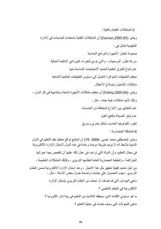 48
3
-
: ‫والفنية‬ ‫التقنية‬ ‫المشكالت‬
( ‫ويشير‬
Carison,2005:82
)
‫اإلدارة‬ ‫في‬ ‫الحاسبات‬ ‫باستخدام‬ ‫التقنية‬ ‫المشكالت‬ ‫أن‬
: ‫في‬ ‫تتمثل‬ ‫التعليمية‬
‫المناسبة‬ ‫والبرامج‬ ‫األجهزة‬ ‫اختيار‬ ‫صعوبة‬
‫والت‬ ، ‫البرمجيات‬ ‫تطور‬ ‫سرعة‬
‫كبيرة‬ ‫لتغيرات‬ ‫تؤدي‬ ‫ي‬
‫الحالية‬ ‫األنظمة‬ ‫في‬
‫منها‬ ‫المناسبة‬ ‫االحتياجات‬ ‫لتحديد‬ ‫العلمية‬ ‫الطرق‬ ‫إتباع‬ ‫عدم‬
‫الشائعة‬ ‫العالمية‬ ‫التطبيقات‬ ‫مستوى‬ ‫الي‬ ‫التصل‬ ‫المتوافرة‬ ‫التطبيقات‬ ‫معظم‬
‫األعطال‬ ‫وإصالح‬ ‫التشغيل‬ ‫مشكالت‬
( ‫ويشير‬
Fahey,2005:66
‫شائعة‬ ‫األجهزة‬ ‫مشكالت‬ ‫معظم‬ ‫أن‬ )
، ‫الدول‬ ‫كل‬ ‫في‬ ‫ومتشابهة‬
: ‫مثل‬ ، ‫بحته‬ ‫فنية‬ ‫مشكالت‬ ‫ألنها‬ ‫وذلك‬
‫الحاسبات‬ ‫من‬ ‫المختلفة‬ ‫االنواع‬ ‫بين‬ ‫التطابق‬ ‫عدم‬
‫الغيار‬ ‫وقطع‬ ‫الصيانة‬ ‫توفر‬ ‫عدم‬
‫وسريع‬ ‫جذري‬ ‫بشكل‬ ‫الحاسب‬ ‫تكنولوجيا‬ ‫تطور‬
4
-
: ‫الحضارية‬ ‫المشكلة‬
، ‫عيسي‬ ‫محمد‬ ‫(مصطفي‬ ‫ويشير‬
2006
:
79
‫نظم‬ ‫معظم‬ ‫لواقع‬ ‫المتتبع‬ ‫أن‬ )
‫الدول‬ ‫في‬ ‫التعليم‬
‫االلكترونية‬ ‫اإلدارة‬ ‫إلدخال‬ ‫الدول‬ ‫هذه‬ ‫في‬ ‫وعامة‬ ‫موحدة‬ ‫طريقة‬ ‫يوجد‬ ‫ال‬ ‫أنه‬ ‫يالحظ‬ ‫النامية‬
‫عليها‬ ‫ذلك‬ ‫عمل‬ ‫في‬ ‫ترغب‬ ‫التي‬ ‫الدولة‬ ‫وأن‬ ،‫التعليم‬ ‫مجال‬ ‫في‬
‫خبراتها‬ ‫جيدا‬ ‫تتفحص‬ ‫أن‬
‫التعليم‬ ‫المشكالت‬ ‫وكذلك‬ ، ‫التربوي‬ ‫لنظامها‬ ‫العامة‬ ‫الحضارية‬ ‫والخلفية‬ ، ‫المتراكمة‬
، ‫ية‬
‫النظام‬ ‫ضمن‬ ‫االلكترونية‬ ‫اإلدارة‬ ‫إدخال‬ ‫وعند‬ ، ‫االنجاز‬ ‫هذا‬ ‫مثل‬ ‫تحقيق‬ ‫كيفية‬ ‫تحديد‬ ‫أجل‬ ‫من‬
: ‫مثل‬ ، ‫األسئلة‬ ‫بعض‬ ‫جدول‬ ‫واضحة‬ ‫إجابات‬ ‫علي‬ ‫الحصول‬ ‫يجب‬ ، ‫التربوي‬
‫اإلدارة‬ ‫بإدخال‬ ‫التربوي‬ ‫النظام‬ ‫من‬ ‫تحذف‬ ‫أو‬ ‫تضاف‬ ‫قد‬ ‫التي‬ ‫الجوانب‬ ‫ماهي‬
‫؟‬ ‫التعليمي‬ ‫النظام‬ ‫في‬ ‫االلكترونية‬
‫ما‬
‫الكفاءة‬ ‫مستوي‬ ‫هو‬
‫؟‬ ‫الكترونيا‬ ‫تدار‬ ‫بيئة‬ ‫في‬ ‫التعليم‬ ‫من‬ ‫التالميذ‬ ‫سيحققه‬ ‫الذي‬
‫؟‬ ‫التعليم‬ ‫عملية‬ ‫في‬ ‫تحدث‬ ‫سوف‬ ‫التي‬ ‫التحوالت‬ ‫ماهي‬
 