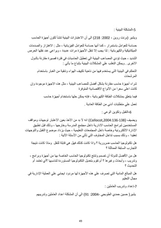 49
5
-
: ‫البيئية‬ ‫المشكلة‬
، ‫روين‬ ‫(برنت‬ ‫ويشير‬
2002
:
218
‫الحاسب‬ ‫أجهزة‬ ‫لكون‬ ‫تنشأ‬ ‫البيئية‬ ‫االعتبارات‬ ‫أن‬ ‫الى‬ )
‫والصدمات‬ ‫االهتزاز‬ : ‫مثل‬ ، ‫الفيزيائية‬ ‫للعوامل‬ ‫حساسة‬ ‫أنها‬ ‫كما‬ ، ‫باستمرار‬ ‫للعوامل‬ ‫حساسة‬
‫الحرص‬ ‫نقلها‬ ‫عند‬ ‫ويراعي‬ ، ‫عديدة‬ ‫مرات‬ ‫األجهزة‬ ‫تنقل‬ ‫إال‬ ‫يجب‬ ‫لذا‬ : ‫والكهربائية‬ ‫الميكانيكية‬
‫الشد‬
‫بالدول‬ ‫مقارنة‬ ‫قصيرة‬ ‫فترة‬ ‫في‬ ‫الحاسبات‬ ‫تعطيل‬ ‫الي‬ ‫البيئية‬ ‫المصاعب‬ ‫تؤدي‬ ‫حيث‬ ، ‫يد‬
: ‫يأتي‬ ‫ما‬ ‫بإتباع‬ ‫البيئية‬ ‫المشكالت‬ ‫علي‬ ‫التغلب‬ ‫ويمكن‬ . ‫االخرى‬
‫باستخدام‬ ‫الغبار‬ ‫من‬ ‫وتنقية‬ ‫الهواء‬ ‫تكييف‬ ‫ناحية‬ ‫من‬ ‫فيها‬ ‫يستخدم‬ ‫التي‬ ‫البيئية‬ ‫في‬ ‫التحكم‬
‫المرشحات‬
‫بشك‬ ‫مقارنة‬ ‫حاسب‬ ‫أجهزة‬ ‫شراء‬
‫وإن‬ ‫موجودة‬ ‫االجهزة‬ ‫هذه‬ ‫مثل‬ ، ‫البيئية‬ ‫للمصاعب‬ ‫أفضل‬ ‫ل‬
‫المتوفرة‬ ‫االقتصادية‬ ‫األنواع‬ ‫من‬ ‫سعرا‬ ‫اعلي‬ ‫كانت‬
‫حاسب‬ ‫أجهزة‬ ‫باستخدام‬ ‫حلها‬ ‫يمكن‬ ‫فإنه‬ ، ‫الكهربائية‬ ‫الطاقة‬ ‫بمشكالت‬ ‫يتعلق‬ ‫فيما‬
. ‫العادية‬ ‫الطاقة‬ ‫من‬ ‫أدني‬ ‫متطلبات‬ ‫علي‬ ‫تعمل‬
6
-
: ‫الوعي‬ ‫وتكوين‬ ‫التقبل‬
( ‫ويضيف‬
Collocot,2004:136-138
‫ومواقف‬ ‫توجهات‬ ‫االعتبار‬ ‫بعين‬ ‫االخذ‬ ‫من‬ ‫بد‬ ‫ال‬ ‫انه‬ )
‫تطبيق‬ ‫قبل‬ ‫وذلك‬ ، ‫وخارجها‬ ‫المدرسة‬ ‫مجتمع‬ ‫داخل‬ ‫االدارية‬ ‫الحاسب‬ ‫لبرامج‬ ‫المستخدمين‬
‫والتوجهات‬ ‫التقبل‬ ‫موضوع‬ ‫يزداد‬ ‫حيث‬ ، ‫التعليمية‬ ‫المجتمعات‬ ‫داخل‬ ‫وخاصة‬ ‫االلكترونية‬ ‫اإلدارة‬
‫تدا‬ ‫بسبب‬ ‫وذلك‬ ، ‫تعقيدا‬
: ‫اآلتية‬ ‫األسئلة‬ ‫من‬ ‫تأتي‬ ‫التي‬ ‫المخاوف‬ ‫خل‬
‫نتيجة‬ ‫كانت‬ ‫وماذا‬ ‫للنقل‬ ‫قابلة‬ ‫هي‬ ‫فهل‬ ‫كذلك‬ ‫كانت‬ ‫واذا‬ ‫؟‬ ‫ضرورية‬ ‫الحاسب‬ ‫تكنولوجيا‬ ‫هل‬
‫؟‬ ‫المماثلة‬ ‫السابقة‬ ‫التجارب‬
، ‫وبرامج‬ ‫أجهزة‬ ‫من‬ ‫بها‬ ‫الخاصة‬ ‫الحاسب‬ ‫تكنولوجيا‬ ‫وتنتج‬ ‫تصمم‬ ‫أن‬ ‫للدولة‬ ‫األفضل‬ ‫من‬ ‫هل‬
‫أ‬ ‫؟‬ ‫وغيرها‬ ‫وأبحاث‬ ، ‫وتدريب‬
‫؟‬ ‫لتناسبها‬ ‫المستوردة‬ ‫التكنولوجيا‬ ‫بتعديل‬ ‫تقوم‬ ‫م‬
‫أم‬ ‫تعتمد‬ ‫أي‬
‫؟‬ ‫التحديث‬
‫في‬ ‫اإلدارية‬ ‫العملية‬ ‫علي‬ ‫ايجابي‬ ‫مردود‬ ‫لها‬ ‫األجهزة‬ ‫هذه‬ ‫علي‬ ‫تصرف‬ ‫التي‬ ‫المادية‬ ‫المبالغ‬ ‫هل‬
‫التعليم‬ ‫مجال‬
7
-
: ‫العاملين‬ ‫وتدريب‬ ‫إعداد‬
‫الطوبجي‬ ‫حمدي‬ ‫حسين‬ (‫يشير‬
،
2004
:
91
‫وتدريبهم‬ ‫العاملين‬ ‫اعداد‬ ‫المشكلة‬ ‫أن‬ ‫الي‬ )
 