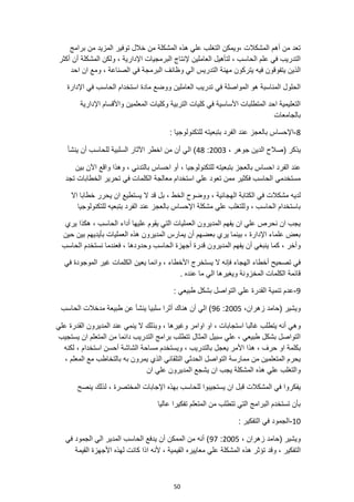 50
‫برامج‬ ‫من‬ ‫المزيد‬ ‫توفير‬ ‫خالل‬ ‫من‬ ‫المشكلة‬ ‫هذه‬ ‫علي‬ ‫التغلب‬ ‫ويمكن‬، ‫المشكالت‬ ‫أهم‬ ‫من‬ ‫تعد‬
‫أكثر‬ ‫أن‬ ‫المشكلة‬ ‫ولكن‬ ، ‫اإلدارية‬ ‫البرمجيات‬ ‫إلنتاج‬ ‫العاملين‬ ‫لتأهيل‬ ، ‫الحاسب‬ ‫علم‬ ‫في‬ ‫التدريب‬
‫التدر‬ ‫مهنة‬ ‫يتركون‬ ‫فيه‬ ‫يتفوقون‬ ‫الذين‬
‫ال‬ ‫يس‬
‫احد‬ ‫ان‬ ‫ومع‬ ، ‫الصناعة‬ ‫في‬ ‫البرمجة‬ ‫وظائف‬ ‫ي‬
‫اإلدارة‬ ‫في‬ ‫الحاسب‬ ‫استخدام‬ ‫مادة‬ ‫ووضع‬ ‫العاملين‬ ‫تدريب‬ ‫في‬ ‫المواصلة‬ ‫هو‬ ‫المناسبة‬ ‫الحلول‬
‫اإلدارية‬ ‫واألقسام‬ ‫المعلمين‬ ‫وكليات‬ ‫التربية‬ ‫كليات‬ ‫في‬ ‫األساسية‬ ‫المتطلبات‬ ‫احد‬ ‫التعليمية‬
‫بالجامعات‬
8
-
‫بتبعي‬ ‫الفرد‬ ‫عند‬ ‫بالعجز‬ ‫اإلحساس‬
: ‫للتكنولوجيا‬ ‫ته‬
، ‫جوهر‬ ‫الدين‬ ‫(صالح‬ ‫يذكر‬
2003
:
48
‫ينشأ‬ ‫أن‬ ‫للحاسب‬ ‫السلبية‬ ‫اآلثار‬ ‫اخطر‬ ‫من‬ ‫أن‬ ‫الي‬ )
‫بتبعيت‬ ‫بالعجز‬ ‫احساس‬ ‫الفرد‬ ‫عند‬
‫بين‬ ‫اآلن‬ ‫واقع‬ ‫وهذا‬ ، ‫بالتدني‬ ‫احساس‬ ‫أو‬ ، ‫للتكنولوجيا‬ ‫ه‬
‫تج‬ ‫الخطابات‬ ‫تحرير‬ ‫في‬ ‫الكلمات‬ ‫معالجة‬ ‫استخدام‬ ‫علي‬ ‫تعود‬ ‫ممن‬ ‫فكثير‬ ‫الحاسب‬ ‫مستخدمي‬
‫د‬
‫ان‬ ‫يستطيع‬ ‫ال‬ ‫قد‬ ‫بل‬ ، ‫الخط‬ ‫ووضوح‬ ، ‫الهجائية‬ ‫الكتابة‬ ‫في‬ ‫مشكالت‬ ‫لديه‬
‫اال‬ ‫خطابا‬ ‫يحرر‬
‫للتكنولوجيا‬ ‫بتبعيه‬ ‫الفرد‬ ‫عند‬ ‫بالعجز‬ ‫اإلحساس‬ ‫مشكلة‬ ‫علي‬ ‫وللتغلب‬ ، ‫الحاسب‬ ‫باستخدام‬
‫يري‬ ‫هكذا‬ ، ‫الحاسب‬ ‫أداء‬ ‫عليها‬ ‫يقوم‬ ‫التي‬ ‫العمليات‬ ‫المديرون‬ ‫يفهم‬ ‫ان‬ ‫علي‬ ‫نحرص‬ ‫ان‬ ‫يجب‬
‫بين‬ ‫بأيديهم‬ ‫العمليات‬ ‫هذه‬ ‫المديرون‬ ‫يمارس‬ ‫أن‬ ‫بعضهم‬ ‫يري‬ ‫بينما‬ ، ‫اإلدارة‬ ‫علماء‬ ‫بعض‬
‫حين‬
‫وحدودها‬ ‫الحاسب‬ ‫أجهزة‬ ‫قدرة‬ ‫المديرون‬ ‫يفهم‬ ‫أن‬ ‫ينبغي‬ ‫كما‬ ، ‫وأخر‬
‫الحاسب‬ ‫نستخدم‬ ‫فعندما‬ ،
‫في‬ ‫الموجودة‬ ‫غير‬ ‫الكلمات‬ ‫يعين‬ ‫وانما‬ ، ‫األخطاء‬ ‫يستخرج‬ ‫ال‬ ‫فإنه‬ ‫الهجاء‬ ‫أخطاء‬ ‫تصحيح‬ ‫في‬
. ‫عنده‬ ‫ما‬ ‫الي‬ ‫ويغيرها‬ ‫المخزونة‬ ‫الكلمات‬ ‫قائمة‬
9
-
‫طبيعي‬ ‫بشكل‬ ‫التواصل‬ ‫علي‬ ‫القدرة‬ ‫تنمية‬ ‫عدم‬
:
،‫زهران‬ ‫(حامد‬ ‫ويشير‬
2005
:
96
‫الحاسب‬ ‫مدخالت‬ ‫طبيعة‬ ‫عن‬ ‫ينشأ‬ ‫سلبيا‬ ‫أثرا‬ ‫هناك‬ ‫أن‬ ‫الي‬ )
، ‫وغيرها‬ ‫اوامر‬ ‫او‬ ، ‫استجابات‬ ‫غالبا‬ ‫يتطلب‬ ‫أنه‬ ‫وهي‬
‫ينمي‬ ‫ال‬ ‫وبذلك‬
‫علي‬ ‫القدرة‬ ‫المديرون‬ ‫عند‬
‫يستجيب‬ ‫ان‬ ‫المتعلم‬ ‫من‬ ‫دائما‬ ‫التدريب‬ ‫برامج‬ ‫تتطلب‬ ‫المثال‬ ‫سبيل‬ ‫علي‬ ، ‫طبيعي‬ ‫بشكل‬ ‫التواصل‬
‫ب‬
‫لكنه‬ ، ‫استخدام‬ ‫أحسن‬ ‫الشاشة‬ ‫مساحة‬ ‫ويستخدم‬ ، ‫بالتدريب‬ ‫يعجل‬ ‫األمر‬ ‫هذا‬ ، ‫حرف‬ ‫او‬ ‫كلمة‬
، ‫المعلم‬ ‫مع‬ ‫بالتخاطب‬ ‫به‬ ‫يمرون‬ ‫الذي‬ ‫التلقائي‬ ‫الحدثي‬ ‫التواصل‬ ‫ممارسة‬ ‫من‬ ‫المتعلمين‬ ‫يحرم‬
‫ان‬ ‫علي‬ ‫المديرون‬ ‫يشجع‬ ‫ان‬ ‫يجب‬ ‫المشكلة‬ ‫هذه‬ ‫علي‬ ‫والتغلب‬
‫للح‬ ‫يستجيبوا‬ ‫ان‬ ‫قبل‬ ‫المشكالت‬ ‫في‬ ‫يفكروا‬
‫لذلك‬ ، ‫المختصرة‬ ‫اإلجابات‬ ‫بهذه‬ ‫اسب‬
‫ينصح‬
‫عاليا‬ ‫تفكيرا‬ ‫المتعلم‬ ‫من‬ ‫تتطلب‬ ‫التي‬ ‫البرامج‬ ‫تستخدم‬ ‫بأن‬
10
-
: ‫التفكير‬ ‫في‬ ‫الجمود‬
، ‫زهران‬ ‫(حامد‬ ‫ويشير‬
2005
:
97
‫في‬ ‫الجمود‬ ‫الي‬ ‫المدير‬ ‫الحاسب‬ ‫يدفع‬ ‫أن‬ ‫الممكن‬ ‫من‬ ‫أنه‬ )
‫هذ‬ ‫تؤثر‬ ‫وقد‬ ، ‫التفكير‬
‫ا‬ ‫ألنه‬ ، ‫القيمية‬ ‫معاييره‬ ‫علي‬ ‫المشكلة‬ ‫ه‬
‫القيمة‬ ‫األجهزة‬ ‫لهذه‬ ‫كانت‬ ‫ذا‬
 