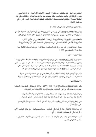 51
‫أصبح‬ ‫قد‬ ‫انه‬ ‫او‬ ، ‫أهمية‬ ‫أقل‬ ‫اإلنساني‬ ‫العنصر‬ ‫ان‬ ‫ذلك‬ ‫من‬ ‫يستخلص‬ ‫فقد‬ ،‫اعينه‬ ‫في‬ ‫العظمي‬
‫هذه‬ ‫علي‬ ‫وللتغلب‬ ، ‫الحداثة‬ ‫بعد‬ ‫ما‬ ‫مدرسة‬ ‫أصحاب‬ ‫بذلك‬ ‫يعبر‬ ‫كما‬ ، ‫حاسب‬ ‫في‬ ‫تافه‬ ‫رقم‬ ‫مجرد‬
‫تستخدم‬ ‫اداة‬ ‫بصفته‬ ‫الحاسب‬ ‫يستخدم‬ ‫ان‬ ‫يجب‬ ‫المشكلة‬
‫العم‬ ‫اهداف‬ ‫لتحقيق‬
‫يرفع‬ ‫الذي‬ ‫المدير‬ ‫ل‬
. ‫اإلنسان‬ ‫قيمة‬ ‫من‬
11
-
: ‫اإلدارة‬ ‫في‬ ‫اإلنساني‬ ‫التفاعل‬ ‫من‬ ‫التقليل‬
( ‫ويشير‬
Joseph,2002:73
‫من‬ ‫تقلل‬ ‫الحديثة‬ ‫التكنولوجيا‬ ‫أن‬ ‫يعتقدون‬ ‫المديرين‬ ‫بعض‬ ‫ان‬ ‫الي‬ )
‫قبل‬ ‫ذي‬ ‫عن‬ ‫كفاءة‬ ‫اكثر‬ ‫المديرون‬ ‫تجعل‬ ‫مفيدة‬ ‫انها‬ ‫آخرون‬ ‫ويري‬ ، ‫االداري‬ ‫العمل‬ ‫مستوي‬
‫االدارة‬ ‫تطبيق‬ ‫ان‬ ‫يعتقدون‬ ‫التعليم‬ ‫مجال‬ ‫في‬ ‫االلكترونية‬ ‫االدارة‬ ‫لتطبيق‬ ‫فالمعارضون‬
‫االلكترونية‬
‫االلكترونية‬ ‫لإلدارة‬ ‫الجيد‬ ‫االستخدام‬ ‫وان‬ ،‫االدارة‬ ‫في‬ ‫االنساني‬ ‫التفاعل‬ ‫من‬ ‫يقلل‬
‫التكنولوجية‬ ‫الرسائل‬ ‫هذه‬ ‫مع‬ ‫سيتفاعلون‬ ‫المستفيدين‬ ‫الن‬ ،‫ضرورة‬ ‫غير‬ ‫اإلداري‬ ‫وجود‬ ‫يجعل‬
‫بدال‬
‫االدارة‬ ‫مع‬ ‫يتعاملون‬ ‫ان‬ ‫من‬
12
-
: ‫المعايير‬ ‫تطوير‬
( ‫يشير‬ ‫كما‬
Joseph,2002:73
(
‫بريقها‬ ‫تطفئ‬ ‫قد‬ ‫مصاعب‬ ‫تواجه‬ ‫االلكترونية‬ ‫اإلدارة‬ ‫ان‬ ‫الي‬
، ‫انتشارها‬ ‫سرعة‬ ‫وتعيق‬
‫الذي‬ ‫وما‬ ‫المعايير‬ ‫هي‬ ‫فما‬ ، ‫المعتمدة‬ ‫المعايير‬ ‫قضية‬ ‫العوائق‬ ‫هذه‬ ‫واهم‬
‫التعل‬ ‫الجهة‬ ‫كانت‬ ‫فإذا‬ ‫؟‬ ‫ضرورية‬ ‫يجعلها‬
‫تعليمية‬ ‫مواد‬ ‫شراء‬ ‫في‬ ‫استثمرت‬ ‫قد‬ ‫يمية‬
‫شكل‬ ‫علي‬
‫مدمجة‬ ‫اقراص‬ ‫او‬ ‫كتب‬
CD
‫هذه‬ ‫تكن‬ ‫مالم‬ ‫فيما‬ ‫نشئ‬ ‫أي‬ ‫تعديل‬ ‫عن‬ ‫عاجزة‬ ‫انها‬ ‫فستجد‬ ،
، ‫ممكنا‬ ‫كان‬ ‫لو‬ ‫حتي‬ ‫معقد‬ ‫أمر‬ ‫وهو‬ ‫الكتابة‬ ‫إلعادة‬ ‫قابلة‬ ‫واألقراص‬ ‫الكتب‬
‫حماية‬ ‫ولضمان‬
‫ق‬ ‫حل‬ ‫من‬ ‫البد‬ ‫االلكترونية‬ ‫اإلدارة‬ ‫تتبني‬ ‫التي‬ ‫الجهة‬ ‫استثمار‬
‫بسهولة‬ ‫والتعديل‬ ‫للتخصيص‬ ‫ابل‬
13
-
: ‫األمن‬ ‫مشكلة‬
( ‫يشير‬
Coollocot,2004:188
)
‫المنظمة‬ ‫بأمن‬ ‫تتعلق‬ ‫مخاطر‬ ‫أثارت‬ ‫االلكترونية‬ ‫اإلدارة‬ ‫أن‬ ‫الي‬
‫االنترنت‬ ‫عبر‬ ‫االلكترونية‬ ‫اإلدارة‬ ‫وعمليات‬ ‫البيانات‬ ‫امن‬ ‫من‬ ‫ذلك‬ ‫يعنيه‬ ‫وما‬ ‫عموما‬
‫مهددة‬ ‫أيضا‬ ‫وانما‬ ‫التغيرات‬ ‫وسرعة‬ ‫بالمنافسين‬ ‫فقط‬ ‫مهددة‬ ‫ليست‬ ‫المنظمات‬ ‫ان‬ ‫والواقع‬
‫المخترق‬ ‫من‬ ‫والهواة‬ ‫المجرمين‬ ‫من‬ ‫بالمحترفين‬
‫األضرار‬ ‫واشكال‬ ‫مظاهر‬ ‫تتزايد‬ ‫الذين‬ ‫ين‬
‫منها‬ ‫كثيرة‬ ‫لوسائل‬ ‫تلجا‬ ‫المنظمات‬ ‫فان‬ ‫ذلك‬ ‫المواجهة‬ ‫وانه‬ ‫االلكترونية‬ ‫باإلدارة‬ ‫يلحقونها‬ ‫التي‬
: ‫المثال‬ ‫سبيل‬ ‫علي‬
‫اآللي‬ ‫الحاسب‬ ‫ومخرجات‬ ‫ومعالجة‬ ‫مدخالت‬ ، ‫البيانات‬ ‫علي‬ ‫الرقابة‬ ‫مثل‬ : ‫الداخلية‬ ‫الرقابة‬ ‫أدوات‬
‫علي‬ ‫الرقابة‬ ،
‫الخ‬.... ‫واألجهزة‬ ‫البرمجيات‬
، ‫الخارجية‬ ‫األطراف‬ ‫من‬ ‫العمليات‬ ‫لحماية‬ ‫المستخدمة‬ ‫األدوات‬ ‫وهي‬ : ‫الخارجية‬ ‫الرقابة‬ ‫أدوات‬
‫التشفير‬ ‫في‬ ‫الحال‬ ‫هو‬ ‫كما‬
 