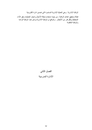 52
‫الكترونية‬ ‫ادارة‬ ‫تضمن‬ ‫التي‬ ‫المستمرة‬ ‫اإلدارية‬ ‫العملية‬ ‫وهي‬ : ‫اإلدارية‬ ‫الرقابة‬
‫استخدام‬ ‫حيث‬ ‫من‬ ، ‫الرقابة‬ ‫اهداف‬ ‫وتحقيق‬ ‫فعالة‬
‫األداء‬ ‫وفق‬ ‫العمليات‬ ‫وانجاز‬ ‫األعمال‬ ‫شبكة‬
‫الزائدة‬ ‫الرقابة‬ :‫هما‬ ‫نوعان‬ ‫االدارية‬ ‫الرقابة‬ ‫ان‬ ‫والواقع‬ ، ‫األخطار‬ ‫من‬ ‫قدر‬ ‫وبأقل‬ ‫المخطط‬
‫الناقصة‬ ‫والرقابة‬
‫الثاني‬ ‫الفصل‬
‫المدرسية‬ ‫االدارة‬
 