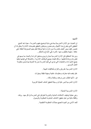 53
‫التمهيد‬
‫اإلدارة‬ ‫عن‬ ‫الحديث‬ ‫إن‬
‫المدرسية‬
‫المنبع‬ ‫تعد‬ ‫حيث‬ ، ‫المدرسة‬ ‫مفهوم‬ ‫توضيح‬ ‫بداية‬ ‫يستدعي‬
‫أن‬ ‫لنا‬ ‫يمكن‬ ‫وال‬ ‫األمة‬ ‫طموحات‬ ‫لتحقيق‬ ‫ومؤهلون‬ ‫معدون‬ ‫وهم‬ ‫األجيال‬ ‫منه‬ ‫يتخرج‬ ‫الذي‬ ‫الحقيقي‬
‫علي‬ ‫الملقاة‬ ‫المسؤولية‬ ‫حجم‬ ‫تعلم‬ ‫مؤهلة‬ ‫واعية‬ ‫إدارة‬ ‫دون‬ ‫بالمدرسة‬ ‫العمل‬ ‫يسير‬ ‫كيف‬ ‫نتصور‬
، ‫منها‬ ‫بالطلوب‬ ‫ملهمة‬ ، ‫عاتقه‬
. ‫واالبتكار‬ ‫اإلبداع‬ ‫علي‬ ‫قادرة‬
‫ا‬ ‫فإن‬ ‫المنطلق‬ ‫هذا‬ ‫ومن‬
‫إلد‬
‫في‬ ‫يسهم‬ ‫بما‬ ‫والبحث‬ ‫الدراسة‬ ‫يستحق‬ ‫تربوي‬ ‫ميدان‬ ‫المدرسية‬ ‫ارة‬
‫ب‬ ، ‫اإلدارية‬ ‫الوظائف‬ ‫بجميع‬ ‫لقيامه‬ ‫وذلك‬ ، ‫فاعليتها‬ ‫وزيادة‬ ‫تطورها‬
‫بتنفيذ‬ ‫قيامها‬ ‫الي‬ ‫اإلضافة‬
‫قيام‬ ‫الي‬ ‫تؤدي‬ ‫التي‬ ‫والعمليات‬ ‫اإلجراءات‬ ‫جميع‬
‫منظومة‬ ‫ضمن‬ ‫بها‬ ‫المنوط‬ ‫بدورها‬ ‫المدرسة‬
. ‫التربوي‬ ‫العمل‬
‫اال‬
‫ب‬ ‫والتزام‬ ‫وفن‬ ‫علم‬ ‫المدرسية‬ ‫دارة‬
‫أ‬
. ‫المهنة‬ ‫خالقيات‬
‫ومهارات‬ ‫دقيقة‬ ‫ومهنية‬ ‫علمية‬ ‫ومعلومات‬ ‫معارف‬ ‫فيه‬ ‫يقصد‬ :‫علم‬
‫أل‬ : ‫فن‬
. ‫وذكاء‬ ‫وحكمة‬ ‫مرهف‬ ‫حس‬ ‫تتطلب‬ ‫نها‬
‫العملية‬ ‫أهداف‬ ‫لتحقيق‬ ‫وسيلة‬ ‫بل‬ ‫غاية‬ ‫ليس‬ ‫المدرسية‬ ‫االدارة‬
‫التربوية‬
: ‫الحديثة‬ ‫المدرسية‬ ‫االدارة‬
‫االم‬ ‫توظيف‬ ‫عملية‬ ‫وهي‬
‫جهد‬ ‫كل‬ ‫بل‬ ‫المدرسة‬ ‫في‬ ‫المتوافرة‬ ‫والبشرية‬ ‫المادية‬ ‫كانات‬
‫ووقت‬
‫والوصول‬ ‫المطلوبة‬ ‫المنشودة‬ ‫االهداف‬ ‫تحقيق‬ ‫اجل‬ ‫من‬ ‫مالية‬ ‫وتكلفة‬
. ‫التعليمية‬ ‫المنظومة‬ ‫مجاالت‬ ‫لجميع‬ ‫الجودة‬ ‫من‬ ‫االدنى‬ ‫للحد‬
 