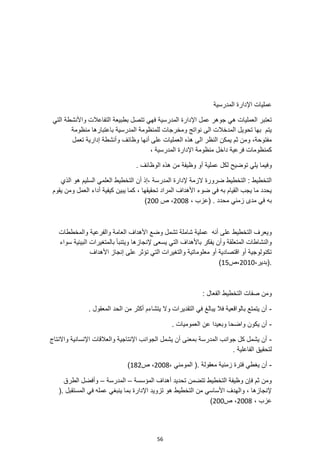 56
‫المدرسية‬ ‫اإلدارة‬ ‫عمليات‬
‫المدرسية‬ ‫اإلدارة‬ ‫عمل‬ ‫جوهر‬ ‫هي‬ ‫العمليات‬ ‫تعتبر‬
‫التي‬ ‫واألنشطة‬ ‫التفاعالت‬ ‫بطبيعة‬ ‫تتصل‬ ‫فهي‬
‫منظومة‬ ‫باعتبارها‬ ‫المدرسية‬ ‫للمنظومة‬ ‫ومخرجات‬ ‫نواتج‬ ‫الى‬ ‫المدخالت‬ ‫تحويل‬ ‫بها‬ ‫يتم‬
‫تعمل‬ ‫إدارية‬ ‫وأنشطة‬ ‫وظائف‬ ‫أنها‬ ‫على‬ ‫العمليات‬ ‫هذه‬ ‫الى‬ ‫النظر‬ ‫يمكن‬ ‫ثم‬ ‫ومن‬ ،‫مفتوحة‬
، ‫المدرسية‬ ‫اإلدارة‬ ‫منظومة‬ ‫داخل‬ ‫فرعية‬ ‫كمنظومات‬
‫توضي‬ ‫يلي‬ ‫وفيما‬
‫الوظائف‬ ‫هذه‬ ‫من‬ ‫وظيفة‬ ‫أو‬ ‫عملية‬ ‫لكل‬ ‫ح‬
.
‫الذي‬ ‫هو‬ ‫السليم‬ ‫العلمي‬ ‫التخطيط‬ ‫أن‬ ‫إذ‬، ‫المدرسة‬ ‫إلدارة‬ ‫الزمة‬ ‫ضرورة‬ ‫التخطيط‬ : ‫التخطيط‬
‫يقوم‬ ‫ومن‬ ‫العمل‬ ‫أداء‬ ‫كيفية‬ ‫يبين‬ ‫كما‬ ، ‫تحقيقها‬ ‫المراد‬ ‫األهداف‬ ‫ضوء‬ ‫في‬ ‫به‬ ‫القيام‬ ‫يجب‬ ‫ما‬ ‫يحدد‬
، ‫(عزب‬ . ‫محدد‬ ‫زمني‬ ‫مدى‬ ‫في‬ ‫به‬
2008
‫ص‬ ،
200
)
‫والمخططات‬ ‫والفرعية‬ ‫العامة‬ ‫األهداف‬ ‫وضع‬ ‫تشمل‬ ‫شاملة‬ ‫عملية‬ ‫أنه‬ ‫على‬ ‫التخطيط‬ ‫ويعرف‬
‫إلنجازها‬ ‫يسعى‬ ‫التي‬ ‫باألهداف‬ ‫يفكر‬ ‫وأن‬ ‫المتعلقة‬ ‫والنشاطات‬
‫سواء‬ ‫البيئية‬ ‫بالمتغيرات‬ ‫ويتنبأ‬
‫األهداف‬ ‫إنجاز‬ ‫على‬ ‫تؤثر‬ ‫التي‬ ‫والتغيرات‬ ‫معلوماتية‬ ‫أو‬ ‫اقتصادية‬ ‫أو‬ ‫تكنولوجية‬
،‫(بدير‬.
2010
‫ص‬،
15
)
: ‫الفعال‬ ‫التخطيط‬ ‫صفات‬ ‫ومن‬
-
. ‫المعقول‬ ‫الحد‬ ‫من‬ ‫أكثر‬ ‫يتشاءم‬ ‫وال‬ ‫التقديرات‬ ‫في‬ ‫يبالغ‬ ‫فال‬ ‫بالواقعية‬ ‫يتمتع‬ ‫أن‬
-
. ‫العموميات‬ ‫عن‬ ‫وبعيدا‬ ‫واضحا‬ ‫يكون‬ ‫أن‬
-
‫واالنتاج‬ ‫اإلنسانية‬ ‫والعالقات‬ ‫اإلنتاجية‬ ‫الجوانب‬ ‫يشمل‬ ‫أن‬ ‫بمعنى‬ ‫المدرسة‬ ‫جوانب‬ ‫كل‬ ‫يشمل‬ ‫أن‬
. ‫الفاعلية‬ ‫لتحقيق‬
-
‫يغ‬ ‫أن‬
، ‫المومني‬ (. ‫معقولة‬ ‫زمنية‬ ‫فترة‬ ‫طي‬
2008
‫ص‬ ،
182
)
‫المؤسسة‬ ‫أهداف‬ ‫تحديد‬ ‫تتضمن‬ ‫التخطيط‬ ‫وظيفة‬ ‫فإن‬ ‫ثم‬ ‫ومن‬
–
‫المدرسة‬
–
‫الطرق‬ ‫وأفضل‬
(. ‫المستقبل‬ ‫في‬ ‫عمله‬ ‫ينبغي‬ ‫بما‬ ‫اإلدارة‬ ‫تزويد‬ ‫هو‬ ‫التخطيط‬ ‫من‬ ‫األساسي‬ ‫والهدف‬ ، ‫إلنجازها‬
، ‫عزب‬
2008
‫ص‬ ،
200
)
 