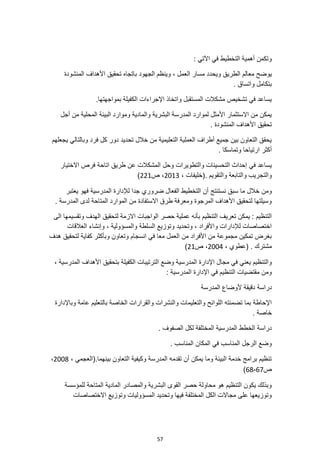 57
: ‫اآلتي‬ ‫في‬ ‫التخطيط‬ ‫أهمية‬ ‫وتكمن‬
‫يو‬
‫باتجا‬ ‫الجهود‬ ‫وينظم‬ ، ‫العمل‬ ‫مسار‬ ‫ويحدد‬ ‫الطريق‬ ‫معالم‬ ‫ضح‬
‫المنشودة‬ ‫األهداف‬ ‫تحقيق‬ ‫ه‬
. ‫واتساق‬ ‫بتكامل‬
.‫بمواجهتها‬ ‫الكفيلة‬ ‫اإلجراءات‬ ‫واتخاذ‬ ‫المستقبل‬ ‫مشكالت‬ ‫تشخيص‬ ‫في‬ ‫يساعد‬
‫أجل‬ ‫من‬ ‫المحلية‬ ‫البيئة‬ ‫وموارد‬ ‫والمادية‬ ‫البشرية‬ ‫المدرسة‬ ‫لموارد‬ ‫األمثل‬ ‫االستثمار‬ ‫من‬ ‫يمكن‬
‫األ‬ ‫تحقيق‬
. ‫المنشودة‬ ‫هداف‬
‫يجعلهم‬ ‫وبالتالي‬ ‫فرد‬ ‫كل‬ ‫دور‬ ‫تحديد‬ ‫خالل‬ ‫من‬ ‫التعليمية‬ ‫العملية‬ ‫أطراف‬ ‫جميع‬ ‫بين‬ ‫التعاون‬ ‫يحقق‬
. ‫وتماسكا‬ ‫ارتياحا‬ ‫أكثر‬
‫في‬ ‫يساعد‬
‫االختيار‬ ‫فرص‬ ‫اتاحة‬ ‫طريق‬ ‫عن‬ ‫المشكالت‬ ‫وحل‬ ‫والتطويرات‬ ‫التحسينات‬ ‫إحداث‬
، ‫(خليفات‬. ‫والتقويم‬ ‫والتابعة‬ ‫والتجريب‬
2013
‫ص‬ ،
221
)
‫ومن‬
‫يعتبر‬ ‫فهو‬ ‫المدرسية‬ ‫لإلدارة‬ ‫جدا‬ ‫ضروري‬ ‫الفعال‬ ‫التخطيط‬ ‫أن‬ ‫نستنتج‬ ‫سبق‬ ‫ما‬ ‫خالل‬
. ‫المدرسة‬ ‫لدى‬ ‫المتاحة‬ ‫الموارد‬ ‫من‬ ‫االستفادة‬ ‫طرق‬ ‫ومعرفة‬ ‫المرجوة‬ ‫األهداف‬ ‫لتحقيق‬ ‫وسيلتها‬
‫الى‬ ‫وتقسيمها‬ ‫الهدف‬ ‫لتحقيق‬ ‫االزمة‬ ‫الواجبات‬ ‫حصر‬ ‫عملية‬ ‫بأنه‬ ‫التنظيم‬ ‫تعريف‬ ‫يمكن‬ : ‫التنظيم‬
، ‫والمسؤولية‬ ‫السلطة‬ ‫وتوزيع‬ ‫وتحديد‬ ، ‫واألفراد‬ ‫لإلدارات‬ ‫اختصاصات‬
‫العالقات‬ ‫وإنشاء‬
‫هدف‬ ‫لتحقيق‬ ‫كفاية‬ ‫وبأكثر‬ ‫وتعاون‬ ‫انسجام‬ ‫في‬ ‫معا‬ ‫العمل‬ ‫من‬ ‫األفراد‬ ‫من‬ ‫مجموعة‬ ‫تمكين‬ ‫بغرض‬
. ‫مشترك‬
، ‫(عطوي‬
2004
‫ص‬ ،
21
)
‫و‬ ‫المدرسية‬ ‫اإلدارة‬ ‫مجال‬ ‫في‬ ‫يعني‬ ‫والتنظيم‬
‫ض‬
‫بتح‬ ‫الكفيلة‬ ‫الترتيبات‬ ‫ع‬
‫ق‬
، ‫المدرسية‬ ‫األهداف‬ ‫يق‬
‫المدر‬ ‫اإلدارة‬ ‫في‬ ‫التنظيم‬ ‫مقتضيات‬ ‫ومن‬
‫س‬
: ‫ية‬
‫دراسة‬
‫المدرسة‬ ‫ألوضاع‬ ‫دقيقة‬
‫وبا‬ ‫عامة‬ ‫بالتعليم‬ ‫الخاصة‬ ‫والقرارات‬ ‫والنشرات‬ ‫والتعليمات‬ ‫اللوائح‬ ‫تضمنته‬ ‫بما‬ ‫اإلحاطة‬
‫إلدارة‬
. ‫خاصة‬
. ‫الصفوف‬ ‫لكل‬ ‫المختلفة‬ ‫المدرسية‬ ‫الخطط‬ ‫دراسة‬
. ‫المناسب‬ ‫المكان‬ ‫في‬ ‫المناسب‬ ‫الرجل‬ ‫وضع‬
، ‫(العجمي‬.‫بينهما‬ ‫التعاون‬ ‫وكيفية‬ ‫المدرسة‬ ‫تقدمه‬ ‫أن‬ ‫يمكن‬ ‫وما‬ ‫البيئة‬ ‫خدمة‬ ‫برامج‬ ‫تنظيم‬
2008
،
‫ص‬
67
-
68
)
‫للمؤسسة‬ ‫المتاحة‬ ‫المادية‬ ‫والمصادر‬ ‫البشرية‬ ‫القوى‬ ‫حصر‬ ‫محاولة‬ ‫هو‬ ‫التنظيم‬ ‫يكون‬ ‫وبذلك‬
‫االختصاصات‬ ‫وتوزيع‬ ‫المسؤوليات‬ ‫وتحديد‬ ‫فيها‬ ‫المختلفة‬ ‫الكل‬ ‫مجاالت‬ ‫على‬ ‫وتوزيعها‬
 