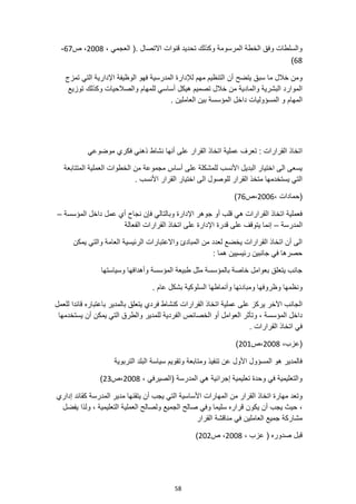 58
(. ‫االتصال‬ ‫قنوات‬ ‫تحديد‬ ‫وكذلك‬ ‫المرسومة‬ ‫الخطة‬ ‫وفق‬ ‫والسلطات‬
، ‫العجمي‬
2008
‫ص‬ ،
67
-
68
)
‫يتضح‬ ‫سبق‬ ‫ما‬ ‫خالل‬ ‫ومن‬
‫تمزج‬ ‫التي‬ ‫اإلدارية‬ ‫الوظيفة‬ ‫فهو‬ ‫المدرسية‬ ‫لإلدارة‬ ‫مهم‬ ‫التنظيم‬ ‫أن‬
‫توزيع‬ ‫وكذلك‬ ‫والصالحيات‬ ‫للمهام‬ ‫أساسي‬ ‫هيكل‬ ‫تصميم‬ ‫خالل‬ ‫من‬ ‫والمادية‬ ‫البشرية‬ ‫الموارد‬
‫المهام‬
. ‫العاملين‬ ‫بين‬ ‫المؤسسة‬ ‫داخل‬ ‫المسؤوليات‬ ‫و‬
‫نشاط‬ ‫أنها‬ ‫على‬ ‫القرار‬ ‫اتخاذ‬ ‫عملية‬ ‫تعرف‬ : ‫القرارات‬ ‫اتخاذ‬
‫موضوعي‬ ‫فكري‬ ‫ذهني‬
‫المتتابعة‬ ‫العملية‬ ‫الخطوات‬ ‫من‬ ‫مجموعة‬ ‫أساس‬ ‫على‬ ‫للمشكلة‬ ‫األنسب‬ ‫البديل‬ ‫اختيار‬ ‫الى‬ ‫يسعى‬
. ‫األنسب‬ ‫القرار‬ ‫اختيار‬ ‫الى‬ ‫للوصول‬ ‫القرار‬ ‫متخذ‬ ‫يستخدمها‬ ‫التي‬
، ‫(حمادات‬
2006
‫ص‬،
76
)
‫ال‬ ‫داخل‬ ‫عمل‬ ‫أي‬ ‫نجاح‬ ‫فإن‬ ‫وبالتالي‬ ‫اإلدارة‬ ‫جوهر‬ ‫أو‬ ‫قلب‬ ‫هي‬ ‫القرارات‬ ‫اتخاذ‬ ‫فعملية‬
‫مؤسسة‬
–
‫المدرسة‬
–
‫قدرة‬ ‫على‬ ‫يتوقف‬ ‫إنما‬
‫الفعالة‬ ‫القرارات‬ ‫اتخاذ‬ ‫على‬ ‫اإلدارة‬
‫يمكن‬ ‫والتي‬ ‫العامة‬ ‫الرئيسية‬ ‫واالعتبارات‬ ‫المبادئ‬ ‫من‬ ‫لعدد‬ ‫يخضع‬ ‫القرارات‬ ‫اتخاذ‬ ‫أن‬ ‫الى‬
: ‫هما‬ ‫رئيسيين‬ ‫جانبين‬ ‫في‬ ‫حصرها‬
‫وسياستها‬ ‫وأهدافها‬ ‫المؤسسة‬ ‫طبيعة‬ ‫مثل‬ ‫بالمؤسسة‬ ‫خاصة‬ ‫بعوامل‬ ‫يتعلق‬ ‫جانب‬
‫ون‬
. ‫عام‬ ‫بشكل‬ ‫السلوكية‬ ‫وأنماطها‬ ‫ومبادئها‬ ‫وظروفها‬ ‫ظمها‬
‫القرا‬ ‫اتخاذ‬ ‫عملية‬ ‫على‬ ‫يركز‬ ‫اآلخر‬ ‫الجانب‬
‫رات‬
‫بالمدير‬ ‫يتعلق‬ ‫فردي‬ ‫كنشاط‬
‫للعمل‬ ‫قائدا‬ ‫باعتباره‬
‫وتأ‬ ، ‫المؤسسة‬ ‫داخل‬
‫ث‬
‫الفردية‬ ‫الخصائص‬ ‫أو‬ ‫العوامل‬ ‫ر‬
‫يستخدمها‬ ‫أن‬ ‫يمكن‬ ‫التي‬ ‫والطرق‬ ‫للمدير‬
. ‫القرارات‬ ‫اتخاذ‬ ‫في‬
،‫(عزب‬
2008
‫ص‬،
201
)
‫التربوية‬ ‫البلد‬ ‫سياسة‬ ‫وتقويم‬ ‫ومتابعة‬ ‫تنفيذ‬ ‫عن‬ ‫األول‬ ‫المسؤول‬ ‫هو‬ ‫فالمدير‬
، ‫(الصيرفي‬ ‫المدرسة‬ ‫هي‬ ‫إجرائية‬ ‫تعليمية‬ ‫وحدة‬ ‫في‬ ‫والتعليمية‬
2008
‫ص‬،
23
)
‫القرار‬ ‫اتخاذ‬ ‫مهارة‬ ‫وتعد‬
‫من‬
‫األس‬ ‫المهارات‬
‫إداري‬ ‫كقائد‬ ‫المدرسة‬ ‫مدير‬ ‫يتقنها‬ ‫أن‬ ‫يجب‬ ‫التي‬ ‫اسية‬
‫يكون‬ ‫أن‬ ‫يجب‬ ‫حيث‬ ،
‫يفضل‬ ‫ولذا‬ ، ‫التعليمية‬ ‫العملية‬ ‫ولصالح‬ ‫الجميع‬ ‫صالح‬ ‫وفي‬ ‫سليما‬ ‫قراره‬
‫القرار‬ ‫مناقشة‬ ‫في‬ ‫العاملين‬ ‫جميع‬ ‫مشاركة‬
، ‫عزب‬ ( ‫صدوره‬ ‫قبل‬
2008
‫ص‬ ،
202
)
 