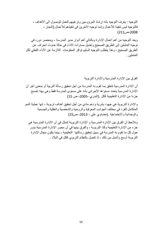 59
، ‫األهداف‬ ‫الى‬ ‫للوصول‬ ‫للعمل‬ ‫وترغيبهم‬ ‫المرؤوسين‬ ‫إرشاد‬ ‫بأنه‬ ‫التوجيه‬ ‫يعرف‬ : ‫التوجيه‬
‫اآل‬ ‫توجيه‬ ‫وإنما‬ ‫لألعمال‬ ‫تنفيذا‬ ‫ليس‬ ‫فالتوجيه‬
، ‫(النجار‬.‫لألعمال‬ ‫تنفيذهم‬ ‫في‬ ‫خرين‬
2008
‫ص‬،
211
)
‫وبالتالي‬ ‫اإلدارة‬ ‫أعمال‬ ‫أهم‬ ‫من‬ ‫التوجيه‬ ‫ويعد‬
‫أ‬
‫في‬ ‫دوره‬ ‫وينحصر‬ ، ‫المدرسة‬ ‫مدير‬ ‫أدوار‬ ‫هم‬
‫عن‬ ‫انحراف‬ ‫حدوث‬ ‫حالة‬ ‫في‬ ‫األداء‬ ‫مسارات‬ ‫وتعديل‬ ‫الصحيح‬ ‫الطريق‬ ‫إلى‬ ‫العاملين‬ ‫توجيه‬
‫ال‬ ‫توافر‬ ‫السليم‬ ‫التوجيه‬ ‫يتطلب‬ ‫وهذا‬ ، ‫الصحيح‬ ‫الطريق‬
‫لكل‬ ‫الفعلي‬ ‫األداء‬ ‫عن‬ ‫الالزمة‬ ‫معلومات‬
. ‫العاملين‬
‫المدرسية‬ ‫اإلدارة‬ ‫بين‬ ‫الفرق‬
‫واإل‬
‫التربوية‬ ‫دارة‬
‫أن‬
‫التربية‬ ‫رسالة‬ ‫تحقيق‬ ‫أجل‬ ‫من‬ ‫المدرسة‬ ‫به‬ ‫تقوم‬ ‫بما‬ ‫تتعلق‬ ‫المدرسية‬ ‫اإلدارة‬
‫آخر‬ ‫بمعنى‬ ‫أو‬
‫أن‬
‫فقط‬ ‫المدرسة‬ ‫مستوى‬ ‫على‬ ‫بأنه‬ ‫اإلجرائي‬ ‫مستواها‬ ‫يتحدد‬ ‫المدرسية‬ ‫اإلدارة‬
‫تصبح‬ ‫بهذا‬ ‫وهي‬
، ‫(البدري‬. ‫ككل‬ ‫التعليمية‬ ‫اإلدارة‬ ‫من‬ ‫جزءا‬
2005
‫ص‬ ،
15
)
‫النمو‬ ‫عملية‬ ‫إنها‬ ، ‫تربوية‬ ‫أهداف‬ ‫تحقيق‬ ‫أجل‬ ‫من‬ ‫مادي‬ ‫ودعم‬ ‫بشرية‬ ‫جهود‬ ‫هي‬ ‫التربوية‬ ‫واإلدارة‬
‫للفرد‬ ‫المتكامل‬
‫والجسمية‬ ‫والعقلية‬ ‫والشخصية‬ ‫والروحية‬ ‫المعرفية‬ ‫الجوانب‬ ‫مختلف‬ ‫في‬
‫(م‬. ‫واالجتماعية‬ ‫والوجدانية‬
، ‫علي‬ ‫ضاوي‬
2013
‫ص‬ ،
25
)
‫هي‬ ‫المدرسية‬ ‫اإلدارة‬ ‫أن‬ ‫في‬ ‫تتمثل‬ ‫التربوية‬ ‫اإلدارة‬ ‫و‬ ‫المدرسية‬ ‫اإلدارة‬ ‫بين‬ ‫الفرق‬ ‫أن‬ ‫ونالحظ‬
‫يدور‬ ‫المدرسية‬ ‫اإلدارة‬ ‫محور‬ ‫أن‬ ‫في‬ ‫بينها‬ ‫والفرق‬ ، ‫التربوية‬ ‫وكذا‬ ‫التعليمية‬ ‫اإلدارة‬ ‫من‬ ‫جزء‬
‫التعليمية‬ ‫رسالتها‬ ‫تحقيق‬ ‫سبيل‬ ‫في‬ ‫المدرسة‬ ‫به‬ ‫تقوم‬ ‫ما‬ ‫كل‬ ‫حول‬
‫اإلدارة‬ ‫مجال‬ ‫يكون‬ ‫بينما‬ ،
‫ذلك‬ ‫من‬ ‫وأشمل‬ ‫أوسع‬ ‫التربوية‬
‫تتصل‬ ‫إذ‬ ،
. ‫البالد‬ ‫في‬ ‫ككل‬ ‫التربوي‬ ‫بالنظام‬
 