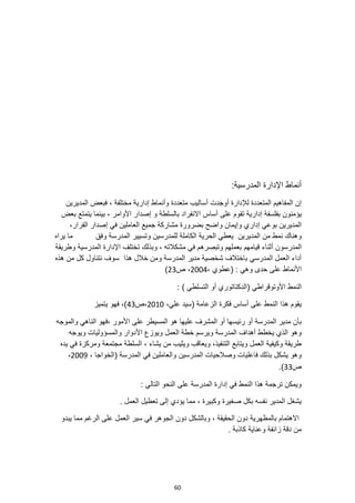 60
:‫المدرسية‬ ‫اإلدارة‬ ‫أنماط‬
‫أس‬ ‫أوجدت‬ ‫لإلدارة‬ ‫المتعددة‬ ‫المفاهيم‬ ‫إن‬
‫ا‬
‫المديرين‬ ‫فبعض‬ ، ‫مختلفة‬ ‫إدارية‬ ‫وأنماط‬ ‫متعددة‬ ‫ليب‬
‫بف‬ ‫يؤمنون‬
‫ل‬
‫سفة‬
‫إدارية‬
‫على‬ ‫تقوم‬
‫بعض‬ ‫يتمتع‬ ‫بينما‬ ، ‫األوامر‬ ‫إصدار‬ ‫و‬ ‫بالسلطة‬ ‫االنفراد‬ ‫أساس‬
،‫القرار‬ ‫إصدار‬ ‫في‬ ‫العاملين‬ ‫جميع‬ ‫مشاركة‬ ‫بضرورة‬ ‫واضح‬ ‫وإيمان‬ ‫إداري‬ ‫بوعي‬ ‫المديرين‬
‫وهن‬
‫ا‬
‫ك‬
‫وفق‬ ‫المدرسة‬ ‫وتسيير‬ ‫للمدرسين‬ ‫الكاملة‬ ‫الحرية‬ ‫يعطي‬ ‫المديرين‬ ‫من‬ ‫نمط‬
‫يراه‬ ‫ما‬
‫المدرسون‬
‫وتبصره‬ ‫بعملهم‬ ‫قيامهم‬ ‫أثناء‬
‫وطريقة‬ ‫المدرسية‬ ‫اإلدارة‬ ‫تختلف‬ ‫وبذلك‬ ، ‫مشكالته‬ ‫في‬ ‫م‬
‫هذه‬ ‫من‬ ‫كل‬ ‫نتناول‬ ‫سوف‬ ‫هذا‬ ‫خالل‬ ‫ومن‬ ‫المدرسة‬ ‫مدير‬ ‫شخصية‬ ‫باختالف‬ ‫المدرسي‬ ‫العمل‬ ‫أداء‬
، ‫(عطوي‬ : ‫وهي‬ ‫حدى‬ ‫على‬ ‫األنماط‬
2004
‫ص‬ ،
23
)
: ) ‫التسلطي‬ ‫أو‬ ‫(الدكتاتوري‬ ‫األوتوقراطي‬ ‫النمط‬
( ‫الزعامة‬ ‫فكرة‬ ‫أساس‬ ‫على‬ ‫النمط‬ ‫هذا‬ ‫يقوم‬
،‫علي‬ ‫سيد‬
2010
‫ص‬،
43
‫يتميز‬ ‫فهو‬ ،)
‫المدرسة‬ ‫مدير‬ ‫بأن‬
‫والموجه‬ ‫الناهي‬ ‫فهو‬، ‫األمور‬ ‫على‬ ‫المسيطر‬ ‫هو‬ ‫عليها‬ ‫المشرف‬ ‫أو‬ ‫رئيسها‬ ‫أو‬
‫ويوجه‬ ‫والمسؤوليات‬ ‫األدوار‬ ‫ويوزع‬ ‫العمل‬ ‫خطة‬ ‫ويرسم‬ ‫المدرسة‬ ‫أهداف‬ ‫يخطط‬ ‫الذي‬ ‫وهو‬
‫السلطة‬ ، ‫يشاء‬ ‫من‬ ‫ويثيب‬ ‫ويعاقب‬ ،‫التنفيذ‬ ‫ويتابع‬ ‫العمل‬ ‫وكيفية‬ ‫طريقة‬
‫يده‬ ‫في‬ ‫ومركزة‬ ‫مجتمعة‬
، ‫(الخواجا‬ ‫المدرسة‬ ‫في‬ ‫والعاملين‬ ‫المدرسين‬ ‫وصالحيات‬ ‫فاعليات‬ ‫بذلك‬ ‫يشكل‬ ‫وهو‬
2009
،
‫ص‬
33
.)
: ‫التالي‬ ‫النحو‬ ‫على‬ ‫المدرسة‬ ‫إدارة‬ ‫في‬ ‫النمط‬ ‫هذا‬ ‫ترجمة‬ ‫ويمكن‬
. ‫العمل‬ ‫تعطيل‬ ‫إلى‬ ‫يؤدي‬ ‫مما‬ ، ‫وكبيرة‬ ‫صغيرة‬ ‫بكل‬ ‫نفسه‬ ‫المدير‬ ‫يشغل‬
‫يبدو‬ ‫مما‬ ‫الرغم‬ ‫على‬ ‫العمل‬ ‫سير‬ ‫في‬ ‫الجوهر‬ ‫دون‬ ‫وبالشكل‬ ، ‫الحقيقة‬ ‫دون‬ ‫بالمظهرية‬ ‫االهتمام‬
. ‫كاذبة‬ ‫وعناية‬ ‫زائفة‬ ‫دقة‬ ‫من‬
 
