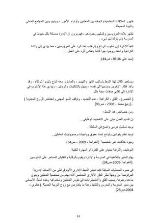 61
‫المحلي‬ ‫المجتمع‬ ‫وبين‬ ‫وبينهم‬ ، ‫األمور‬ ‫وأولياء‬ ‫المعلمين‬ ‫بين‬ ‫والجافة‬ ‫السطحية‬ ‫العالقات‬ ‫ظهور‬
. ‫المحيطة‬ ‫والبيئة‬
‫وجمودهم‬ ‫وكسلهم‬ ‫المرؤوسين‬ ‫بالدة‬ ‫تظهر‬
‫خيوط‬ ‫بكل‬ ‫ممسكة‬ ‫اإلدارة‬ ‫أن‬ ‫يرون‬ ‫فهم‬ ،
‫في‬
. ‫شيء‬ ‫لهم‬ ‫يترك‬ ‫ولم‬ ‫المدرسة‬
‫والدة‬ ‫إلى‬ ‫يؤدي‬ ‫مما‬ ، ‫المرؤوسين‬ ‫على‬ ‫الرد‬ ‫عند‬ ‫وإلرهاب‬ ‫الردع‬ ‫أسلوب‬ ‫إلى‬ ‫اإلدارة‬ ‫تلجأ‬
. ‫العمل‬ ‫على‬ ‫أثره‬ ‫ينعكس‬ ‫قاتما‬ ‫جوا‬ ‫ووجود‬ ‫والحقد‬ ‫الكراهية‬
، ‫علي‬ ‫(سيد‬
2010
‫ص‬ ،
44
.)
‫لهذا‬ ‫القائد‬ ‫ويستعين‬
‫وقد‬ ، ‫شركاء‬ ‫وليسوا‬ ‫أتباع‬ ‫معه‬ ‫والعاملون‬ ، ‫والتهديد‬ ‫القهر‬ ‫بأساليب‬ ‫النمط‬
‫يأخذ‬
‫في‬ ‫األسلوب‬ ‫هذا‬ ‫ويؤدي‬ ، ‫والروتين‬ ‫بالشكليات‬ ‫ويهتم‬ ، ‫نفسه‬ ‫إلى‬ ‫وينسبها‬ ‫اآلخرين‬ ‫أفكار‬
‫مثل‬ ‫سيئة‬ ‫صفات‬ ‫تفشي‬ ‫إلى‬ ‫اإلدارة‬
‫وانخف‬ ‫المهني‬ ‫النمو‬ ‫وتوقف‬ ، ‫التجديد‬ ‫عدم‬ ، ‫الكراهية‬ ، ‫القلق‬ ، ‫الخضوع‬ (
) ‫المعنوية‬ ‫الروح‬ ‫اض‬
، ‫محمد‬ ‫(ربيع‬ .
2008
‫ص‬ ،
93
)
: ‫النمط‬ ‫هذا‬ ‫خصائص‬ ‫ومن‬
. ‫الوظيفي‬ ‫التخطيط‬ ‫على‬ ‫مبني‬ ‫العمل‬ ‫تقسيم‬ ‫إن‬
. ‫السلطة‬ ‫في‬ ‫واضح‬ ‫هرمي‬ ‫تسلسل‬ ‫يوجد‬
. ‫العاملين‬ ‫ومسؤوليات‬ ‫وواجبات‬ ‫حقوق‬ ‫تحدد‬ ‫ولوائح‬ ‫وقوانين‬ ‫نظم‬ ‫توجد‬
، ‫(الخواجا‬. ‫شخصية‬ ‫غير‬ ‫عالقات‬ ‫وجود‬
2009
‫ص‬ ،
34
.)
‫ا‬
. ‫التقنية‬ ‫المهارة‬ ‫أو‬ ‫القدرة‬ ‫على‬ ‫مبنيان‬ ‫والترقية‬ ‫لتوظيف‬
‫المدرسين‬ ‫على‬ ‫المستمر‬ ‫والتفتيش‬ ‫بالرقابة‬ ‫ويقوم‬ ‫واإلدارة‬ ‫المدرسة‬ ‫في‬ ‫بالفاعلية‬ ‫المدير‬ ‫يهتم‬
، ‫(الخواجا‬.
2009
‫ص‬،
34
.)
‫اإلدارية‬ ‫األنماط‬ ‫من‬ ‫األوتوقراطي‬ ‫اإلداري‬ ‫النمط‬ ‫نعتبر‬ ‫فإننا‬ ‫السابقة‬ ‫المعطيات‬ ‫ضوء‬ ‫في‬
‫اإلدار‬ ‫الفكر‬ ‫نظر‬ ‫وجهة‬ ‫من‬ ‫المرفوضة‬
‫ويعوق‬ ‫العاملين‬ ‫شخصية‬ ‫من‬ ‫يهدم‬ ‫ألنه‬ ‫المعاصر‬ ‫ي‬
‫اإلنساني‬ ‫العمل‬ ‫وحدة‬ ‫فيه‬ ‫وتنعدم‬ ‫العاملين‬ ‫نفوس‬ ‫في‬ ‫واالضطرابات‬ ‫القلق‬ ‫ويسبب‬ ‫ونموها‬ ‫بناءها‬
، ‫(عطوي‬. ‫الحديثة‬ ‫التربية‬ ‫روح‬ ‫مع‬ ‫يتعارض‬ ‫ما‬ ‫وهذا‬ ‫والتلميذ‬ ‫والمدرس‬ ‫المدرسة‬ ‫مدير‬ ‫بين‬
2004
‫ص‬،
25
.)
 