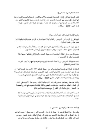 62
:) ‫اإلنساني‬ ( ‫الديمقراطي‬ ‫النمط‬
‫والشعور‬ ‫باألمن‬ ‫اإلحساس‬ ‫المدرسية‬ ‫اإلدارة‬ ‫في‬ ‫الديمقراطية‬ ‫تعني‬
‫ب‬
‫والتعاون‬ ‫والحب‬ ‫الرضا‬
‫كما‬ ،
‫من‬ ‫والتقدير‬ ‫التشجيع‬ ‫ويجد‬ ، ‫خوف‬ ‫دون‬ ‫رأيه‬ ‫عن‬ ‫يعبر‬ ‫بأن‬ ‫الفرصة‬ ‫فيها‬ ‫عضو‬ ‫كل‬ ‫تعطي‬ ‫أنها‬
‫ويزي‬ ‫بنفسه‬ ‫ثقته‬ ‫يزيد‬ ‫مما‬ ، ‫الديمقراطية‬ ‫المدرسية‬ ‫اإلدارة‬
‫واإلبداع‬ ‫التعبير‬ ‫على‬ ‫قدرته‬ ‫من‬ ‫د‬
، ‫على‬ ‫(سيد‬
2010
‫ص‬ ،
39
.)
: ‫منها‬ ‫أساس‬ ‫على‬ ‫الديمقراطية‬ ‫اإلدارة‬ ‫وتقوم‬
‫واالباء‬ ‫والتالميذ‬ ‫المدرسين‬ ‫بين‬ ‫الفردية‬ ‫الفروق‬ ‫تفهم‬
‫والتفاعل‬ ‫إنسانية‬ ‫طبيعية‬ ‫ظواهر‬ ‫واعتبارها‬
. ‫إنسانية‬ ‫علمية‬ ‫بطرق‬ ‫معها‬
‫والتالميذ‬ ‫المدرسين‬ ‫جهود‬ ‫تنسيق‬
‫للتعاون‬
‫تتكامل‬ ‫واحدة‬ ‫كاسرة‬ ‫أو‬ ‫واحدة‬ ‫كجماعة‬ ‫العمل‬ ‫على‬
. ‫لهم‬ ‫ملكا‬ ‫المدرسة‬ ‫أن‬ ‫يشعرون‬ ‫الجميع‬ ‫وجعل‬ ‫المدرسة‬ ‫اهداف‬ ‫لتحقيق‬ ‫بينها‬ ‫فيما‬
‫وفقا‬ ‫ويحبها‬ ‫يفضلها‬ ‫التي‬ ‫والمادة‬ ‫الصف‬ ‫حيث‬ ‫من‬ ‫له‬ ‫المناسب‬ ‫المكان‬ ‫في‬ ‫مدرس‬ ‫كل‬ ‫وضع‬
. ‫التدريسية‬ ‫وقدراته‬ ‫لتخصصه‬
‫مسؤ‬ ‫تحديد‬
‫و‬
‫االعمال‬ ‫في‬ ‫المدرسين‬ ‫لية‬
‫الخواجا‬ ( ‫زمالئهم‬ ‫مع‬ ‫تعارضها‬ ‫وعدم‬ ‫اليهم‬ ‫المسندة‬
،
2009
‫ص‬ ،
37
-
38
)
‫أن‬ ‫الديمقراطية‬ ‫المدرسية‬ ‫اإلدارة‬ ‫تتطلب‬ ‫حيث‬ ، ‫والبرامج‬ ‫السياسات‬ ‫تحديد‬ ‫في‬ ‫الفعالة‬ ‫المشاركة‬
‫الهيئة‬ ‫وأعضاء‬ ‫التالميذ‬ ‫جميع‬ ‫المدرسة‬ ‫مدير‬ ‫يشرك‬
‫بدال‬ ‫والبرامج‬ ‫السياسات‬ ‫تحديد‬ ‫في‬ ‫التدريسية‬
‫بهذا‬ ‫اإلفراد‬ ‫من‬
‫المدرسة‬ ‫في‬ ‫النظام‬ ‫لتحسين‬ ‫الفرصة‬ ‫لهم‬ ‫تهيئ‬ ‫المشاركة‬ ‫هذه‬ ‫فمثل‬ ، ‫العمل‬
،‫(عطوي‬. ‫فيها‬ ‫العامة‬ ‫المعنوية‬ ‫الروح‬ ‫ولرفع‬
2004
‫ص‬ ،
26
.)
‫اإلدارة‬ ‫في‬ ‫األسلوب‬ ‫هذا‬ ‫ويؤدي‬ ‫واالبتكار‬ ‫اإلبداعية‬ ‫قدراتهم‬ ‫وينمي‬، ‫جماعته‬ ‫يحترم‬ ‫هنا‬ ‫والقائد‬
‫وا‬ ‫الجميع‬ ‫من‬ ‫بالرضا‬ ‫والشعور‬ ، ‫المثمر‬ ‫التعاون‬ ‫إلى‬
‫المعنوية‬ ‫الروح‬ ‫ورفع‬ ‫بينهم‬ ‫المتبادلة‬ ‫لثقة‬
،‫محمد‬ ‫(ربيع‬ ‫التقدم‬ ‫الى‬ ‫بالعمل‬ ‫ويدفع‬ ‫العاملين‬ ‫بين‬
2008
‫ص‬
94
.)
‫عدة‬ ‫فرصا‬ ‫فيها‬ ‫والتربوية‬ ‫التعليمية‬ ‫العملية‬ ‫تجد‬ ‫الديمقراطية‬ ‫اإلدارة‬ ‫نمط‬ ‫تتبع‬ ‫التي‬ ‫المدرسة‬
‫إنتاج‬ ‫إلى‬ ‫وتؤدي‬ ، ‫عليه‬ ‫وتشجع‬ ‫والبحث‬ ‫بالتجريب‬ ‫تسمح‬ ‫بيئة‬ ‫ألنها‬ ‫للتحسن‬
‫تعليمية‬ ‫برامج‬
. ‫ناجحة‬
3
-
‫(الفوضوي‬ ‫المتساهلة‬ ‫النمط‬
-
) ‫التسيبي‬
‫أهوائهم‬ ‫حسب‬ ‫يعملون‬ ‫المرؤوسين‬ ‫المدرسة‬ ‫إدارة‬ ‫تترك‬ ‫حيث‬ ، ‫الفوضوية‬ ‫النمط‬ ‫هذا‬ ‫على‬ ‫يغلب‬
‫أو‬
‫ويؤدي‬ ، ‫الجهود‬ ‫وتبديد‬ ‫الوقت‬ ‫ضياع‬ ‫إلى‬ ‫يؤدي‬ ‫مما‬ ‫ألنفسهم‬ ‫يختارونه‬ ‫الذي‬ ‫األسلوب‬ ‫وفق‬
‫يؤدي‬ ‫وهذا‬ ، ‫واحد‬ ‫تربوي‬ ‫عمل‬ ‫في‬ ‫ومتكامل‬ ، ‫مترابط‬ ‫كفريق‬ ‫العمل‬ ‫وحدة‬ ‫تفكك‬ ‫إلى‬ ‫أيضا‬
 