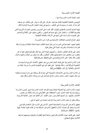 65
‫المدرسية‬ ‫اإلدارة‬ ‫أهمية‬
: ‫منها‬ ‫المدرسية‬ ‫اإلدارة‬ ‫أهمية‬ ‫تتعدد‬
‫ما‬ ‫كل‬ ‫على‬ ‫فتركز‬ ، ‫جوانبها‬ ‫بكامل‬ ‫التعليمية‬ ‫بالعملية‬ ‫النهوض‬
‫ضعف‬ ‫من‬ ‫الطالب‬ ‫على‬ ‫يؤثر‬
‫أو‬ ‫غياب‬ ‫أو‬ ‫الدراسة‬
‫في‬ ‫صعوبات‬
‫المنا‬ ‫التربوية‬ ‫الحلول‬ ‫إيجاد‬ ‫في‬ ‫وتسهم‬ ، ‫التعليم‬
‫س‬
. ‫لذلك‬ ‫بة‬
‫للمع‬ ‫المناسب‬ ‫المناخ‬ ‫تهيئة‬
‫التي‬ ‫التربوية‬ ‫الخبرات‬ ‫وتحسين‬ ‫التدريس‬ ‫على‬ ‫قدرة‬ ‫أكثر‬ ‫ليكونوا‬ ‫لمين‬
‫يقدمونها‬
‫المستمر‬ ‫االطالع‬ ‫على‬ ‫وحثهم‬ ‫والفني‬ ، ‫المهني‬ ‫مستواهم‬ ‫رفع‬ ‫على‬ ‫والعمل‬ ، ‫للطالب‬
‫البحوث‬ ‫على‬
. ‫التعليمية‬ ‫بالعملية‬ ‫االرتقاء‬ ‫في‬ ‫تسهم‬ ‫التي‬ ‫والدراسات‬
. ‫المدرسة‬ ‫أسرة‬ ‫أفراد‬ ‫بين‬ ‫اإلنسانية‬ ‫للعالقات‬ ‫المناسب‬ ‫المناخ‬ ‫توفير‬
‫وفقا‬ ‫ومتوازنة‬ ‫متكاملة‬ ‫شاملة‬ ‫تنمية‬ ‫الطالب‬ ‫تنمية‬ ‫أجل‬ ‫من‬ ‫المدرسة‬ ‫في‬ ‫الجماعية‬ ‫الجهود‬ ‫تنظيم‬
. ‫فيها‬ ‫يعيش‬ ‫التي‬ ‫البيئة‬ ‫وظروف‬ ‫واستعداداته‬ ‫لقدراته‬
‫ت‬
‫لينتج‬ ‫مكوناتها‬ ‫بكل‬ ‫المدرسية‬ ‫والبيئة‬ ‫والمنهج‬ ، ‫والمعلم‬ ‫الطالب‬ ‫تفاعل‬ ‫على‬ ‫عمل‬
‫ما‬ ‫عنها‬
‫هو‬
‫مطلوب‬
‫بالقدر‬ ‫شخصياتهم‬ ‫نمت‬ ‫متعلمين‬ ‫من‬
‫المطلوب‬
‫ب‬
‫والجه‬ ‫الوقت‬ ‫من‬ ‫يمكن‬ ‫مما‬ ‫أقل‬
‫والمال‬ ‫د‬
‫ليكون‬
،‫علي‬ ‫(مضاوي‬ ‫االبداع‬ ‫على‬ ‫حافزا‬ ‫ذلك‬
2013
‫ص‬،
31
-
33
)
‫الع‬ ‫قيادة‬ ‫على‬ ‫المدرسية‬ ‫اإلدارة‬ ‫قدرة‬
‫نحو‬ ‫المدرسي‬ ‫مل‬
‫والسياسات‬ ‫التربوية‬ ‫األهداف‬ ‫تحقيق‬
‫من‬ ‫عالية‬ ‫بدرجة‬ ‫بالمدرسة‬ ‫التعليمية‬ ‫البرامج‬ ‫تنفيذ‬ ‫على‬ ‫بقيادتها‬ ‫وذلك‬ ، ‫لها‬ ‫الموكلة‬ ‫التعليمية‬
. ‫والفعالية‬ ‫االتساق‬
، ‫(راغب‬
2000
‫ص‬،
61
)
‫منظمة‬ ‫محدودة‬ ‫دائرة‬ ‫في‬ ‫موظف‬ ‫كل‬ ‫تحرك‬ ‫التي‬ ‫المضيئة‬ ‫االشعاعات‬ ‫هي‬ ‫المدرسية‬ ‫اإلدارة‬ ‫إن‬
. ‫جهد‬ ‫وبأقل‬ ‫ممكن‬ ‫وقت‬ ‫اسرع‬ ‫في‬ ‫متواصل‬ ‫وإنتاج‬ ‫مستمر‬ ‫وعمل‬ ‫متميز‬ ‫مجهود‬ ‫اجل‬ ‫من‬
: ‫المدرسية‬ ‫اإلدارة‬ ‫أهداف‬
‫المدرسة‬ ‫لشؤون‬ ‫تسيير‬ ‫المدرسية‬ ‫اإلدارة‬ ‫تعد‬ ‫فلم‬ ‫جديدا‬ ‫اتجاها‬ ‫الحديثة‬ ‫المدرسية‬ ‫اإلدارة‬ ‫شهدت‬
‫والتأكد‬ ‫مدرسته‬ ‫في‬ ‫النظام‬ ‫على‬ ‫المحافظة‬ ‫مجرد‬ ‫المدير‬ ‫هدف‬ ‫يعد‬ ‫ولم‬ ‫روتينيا‬
‫حضور‬ ‫من‬
. ‫التربوية‬ ‫العملية‬ ‫محور‬ ‫هو‬ ‫التلميذ‬ ‫ألن‬ ‫التلميذ‬ ‫حول‬ ‫يدور‬ ‫العمل‬ ‫أصبح‬ ‫بل‬ ، ‫وغيابهم‬ ‫التالميذ‬
: ‫يلي‬ ‫ما‬ ‫أهمها‬ ‫من‬ ‫متعددة‬ ‫أغراضا‬ ‫المدرسية‬ ‫اإلدارة‬ ‫تخدم‬ ‫أن‬ ‫يمكن‬ ‫وبذلك‬
‫اإلدارة‬ ‫في‬ ‫األساس‬ ‫الحجر‬ ‫واالجتماعية‬ ‫التربوية‬ ‫األغراض‬ ‫تحقيق‬
‫بالنواحي‬ ‫االهتمام‬ ‫مثل‬
‫عليها‬ ‫مقدمة‬ ‫قديما‬ ‫كانت‬ ‫أن‬ ‫بعد‬ ‫السابقة‬ ‫األغراض‬ ‫لتحقيق‬ ‫اإلدارة‬ ‫خدمات‬ ‫كل‬ ‫وجعل‬ ‫اإلدارية‬
، ‫(نبهان‬.
2007
‫ص‬ ،
111
)
‫وقدراتهم‬ ‫التالميذ‬ ‫ميول‬ ‫كشف‬ ‫على‬ ‫العمل‬
‫يفيد‬ ‫بما‬ ‫وتوجيهها‬ ‫وتنميتها‬ ‫الفطرية‬ ‫واستعداداتهم‬
. ‫المجتمع‬ ‫وينفع‬ ‫التالميذ‬
 