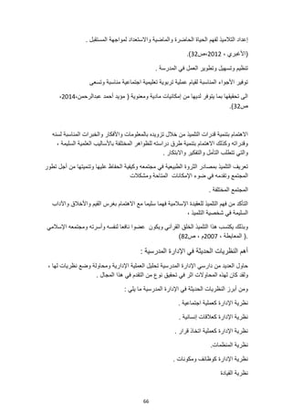 66
‫والماض‬ ‫الحاضرة‬ ‫الحياة‬ ‫لفهم‬ ‫التالميذ‬ ‫إعداد‬
‫لمواجهة‬ ‫واالستعداد‬ ‫ية‬
. ‫المستقبل‬
، ‫(األغبري‬
2012
‫ص‬،
32
.)
. ‫المدرسة‬ ‫في‬ ‫العمل‬ ‫وتطوير‬ ‫وتسهيل‬ ‫تنظيم‬
‫وتسعى‬ ‫مناسبة‬ ‫اجتماعية‬ ‫تعليمية‬ ‫تربوية‬ ‫عملية‬ ‫لقيام‬ ‫المناسبة‬ ‫األجواء‬ ‫توفير‬
‫عبدالرحمن‬ ‫أحمد‬ ‫مؤيد‬ ( ‫ومعنوية‬ ‫مادية‬ ‫إمكانيات‬ ‫من‬ ‫لديها‬ ‫يتوفر‬ ‫بما‬ ‫تحقيقها‬ ‫الى‬
،
2014
،
‫ص‬
32
.)
‫لسنه‬ ‫المناسبة‬ ‫والخبرات‬ ‫واألفكار‬ ‫بالمعلومات‬ ‫تزويده‬ ‫خالل‬ ‫من‬ ‫التلميذ‬ ‫قدرات‬ ‫بتنمية‬ ‫االهتمام‬
، ‫السليمة‬ ‫العلمية‬ ‫باألساليب‬ ‫المختلفة‬ ‫للظواهر‬ ‫دراسته‬ ‫طرق‬ ‫بتنمية‬ ‫االهتمام‬ ‫وكذلك‬ ‫وقدراته‬
‫وا‬ ‫التأمل‬ ‫تتطلب‬ ‫والتي‬
‫ل‬
‫واال‬ ‫تفكير‬
. ‫بتكار‬
‫م‬ ‫في‬ ‫الطبيعية‬ ‫الثروة‬ ‫بمصادر‬ ‫التلميذ‬ ‫تعريف‬
‫تطور‬ ‫أجل‬ ‫من‬ ‫وتنميتها‬ ‫عليها‬ ‫الحفاظ‬ ‫وكيفية‬ ‫جتمعه‬
‫ومشكالت‬ ‫المتاحة‬ ‫اإلمكانات‬ ‫ضوء‬ ‫في‬ ‫وتقدمه‬ ‫المجتمع‬
. ‫المختلفة‬ ‫المجتمع‬
‫واآلداب‬ ‫واألخالق‬ ‫القيم‬ ‫بغرس‬ ‫االهتمام‬ ‫مع‬ ‫سليما‬ ‫فهما‬ ‫اإلسالمية‬ ‫للعقيدة‬ ‫التلميذ‬ ‫فهم‬ ‫من‬ ‫التأكد‬
، ‫التلميذ‬ ‫شخصية‬ ‫في‬ ‫السليمة‬
‫التلم‬ ‫هذا‬ ‫يكتسب‬ ‫وبذلك‬
‫ويكون‬ ‫القرآني‬ ‫الخلق‬ ‫يذ‬
‫اإلسالمي‬ ‫ومجتمعه‬ ‫وأسرته‬ ‫لنفسه‬ ‫نافعا‬ ‫عضوا‬
، ‫المعايطة‬ (.
2007
‫ص‬ ، ‫م‬
82
)
: ‫المدرسية‬ ‫اإلدارة‬ ‫في‬ ‫الحديثة‬ ‫النظريات‬ ‫أهم‬
‫تحليل‬ ‫المدرسية‬ ‫اإلدارة‬ ‫دارسي‬ ‫من‬ ‫العديد‬ ‫حاول‬
‫العملية‬
‫ل‬ ‫نظريات‬ ‫وضع‬ ‫ومحاولة‬ ‫اإلدارية‬
، ‫ها‬
‫كان‬ ‫ولقد‬
‫تحقي‬ ‫في‬ ‫اثر‬ ‫المحاوالت‬ ‫لهذه‬
. ‫المجال‬ ‫هذا‬ ‫في‬ ‫التقدم‬ ‫من‬ ‫نوع‬ ‫ق‬
: ‫يلي‬ ‫ما‬ ‫المدرسية‬ ‫اإلدارة‬ ‫في‬ ‫الحديثة‬ ‫النظريات‬ ‫أبرز‬ ‫ومن‬
. ‫اجتماعية‬ ‫كعملية‬ ‫اإلدارة‬ ‫نظرية‬
. ‫إنسانية‬ ‫كعالقات‬ ‫اإلدارة‬ ‫نظرية‬
. ‫قرار‬ ‫اتخاذ‬ ‫كعملية‬ ‫اإلدارة‬ ‫نظرية‬
.‫المنظمات‬ ‫نظرية‬
. ‫ومكونات‬ ‫كوظائف‬ ‫اإلدارة‬ ‫نظرية‬
‫القيادة‬ ‫نظرية‬
 