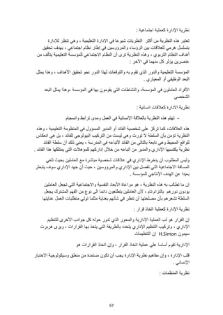 67
‫اجتماعية‬ ‫كعملية‬ ‫اإلدارة‬ ‫نظرية‬
:
‫لإلدارة‬ ‫تنظر‬ ‫وهي‬ ، ‫التعليمية‬ ‫اإلدارة‬ ‫في‬ ‫شيوعا‬ ‫النظريات‬ ‫أكثر‬ ‫من‬ ‫النظرية‬ ‫هذه‬ ‫تعتبر‬
، ‫اجتماعي‬ ‫نظام‬ ‫إطار‬ ‫في‬ ‫والمرؤوسين‬ ‫الرؤساء‬ ‫بين‬ ‫للعالقات‬ ‫هرمي‬ ‫بتسلسل‬
‫تحقيق‬ ‫بهدف‬
‫النظ‬ ‫أن‬ ‫ترى‬ ‫النظرية‬ ‫وهذه‬ ، ‫التربوي‬ ‫النظام‬ ‫أهداف‬
‫التعليمية‬ ‫للمؤسسة‬ ‫االجتماعي‬ ‫ام‬
‫من‬ ‫يتألف‬
: ‫اآلخر‬ ‫في‬ ‫منهما‬ ‫كل‬ ‫يؤثر‬ ‫عنصرين‬
‫يمثل‬ ‫وهذا‬ ، ‫األهداف‬ ‫تحقيق‬ ‫نحو‬ ‫الدور‬ ‫لهذا‬ ‫والتوقعات‬ ‫به‬ ‫تقوم‬ ‫الذي‬ ‫والدور‬ ‫التعليمية‬ ‫المؤسسة‬
. ‫المعياري‬ ‫أو‬ ‫الوظيفي‬ ‫البعد‬
‫المؤسسة‬ ‫في‬ ‫بها‬ ‫يقومون‬ ‫التي‬ ‫والنشاطات‬ ،‫المؤسسة‬ ‫في‬ ‫العاملون‬ ‫األفراد‬
‫البعد‬ ‫يمثل‬ ‫وهذا‬،
‫الشخصي‬
‫كعالقات‬ ‫االدارة‬ ‫نظرية‬
: ‫انسانية‬
-
‫وانسجام‬ ‫ترابط‬ ‫ومدى‬ ‫العمل‬ ‫في‬ ‫اإلنسانية‬ ‫بالعالقة‬ ‫النظرية‬ ‫هذه‬ ‫تهتم‬
‫هذه‬
‫وهذه‬ ، ‫التعليمية‬ ‫المنظومة‬ ‫في‬ ‫المسؤول‬ ‫المدير‬ ‫أو‬ ‫القائد‬ ‫شخصية‬ ‫على‬ ‫تركز‬ ‫كما‬ ،‫العالقات‬
‫تو‬ ‫ال‬ ‫السلطة‬ ‫بأن‬ ‫تؤمن‬ ‫النظرية‬
‫انعكاس‬ ‫هي‬ ‫بل‬ ، ‫للقائد‬ ‫البيولوجي‬ ‫التركيب‬ ‫من‬ ‫ليست‬ ‫وهي‬ ‫رث‬
‫القائد‬ ‫سلطة‬ ‫أن‬ ‫ذلك‬ ‫يعني‬ ، ‫المدرسة‬ ‫في‬ ‫ألتباعه‬ ‫القائد‬ ‫من‬ ‫بالتالي‬ ‫نابعة‬ ‫وهي‬ ‫المحيط‬ ‫للواقع‬
. ‫القائد‬ ‫هذا‬ ‫يمتلكها‬ ‫التي‬ ‫للمؤهالت‬ ‫إداركهم‬ ‫خالل‬ ‫من‬ ‫أتباعه‬ ‫من‬ ‫والمدير‬ ‫اإلداري‬ ‫يكتسبها‬ ‫نظرية‬
‫ا‬ ‫ينخرط‬ ‫أن‬ ‫المطلوب‬ ‫وليس‬
‫تلغي‬ ‫بحيث‬ ‫العاملين‬ ‫مع‬ ‫مباشرة‬ ‫شخصية‬ ‫عالقات‬ ‫في‬ ‫إلداري‬
‫يتبعثر‬ ‫سوف‬ ‫اإلداري‬ ‫جهد‬ ‫أن‬ ‫حيث‬ ، ‫والمرؤوسين‬ ‫اإلداري‬ ‫بين‬ ‫تفصل‬ ‫التي‬ ‫االجتماعية‬ ‫المسافة‬
. ‫للمؤسسة‬ ‫اإلنتاجي‬ ‫الهدف‬ ‫عن‬ ‫بعيدا‬
‫العاملين‬ ‫تجعل‬ ‫التي‬ ‫واالجتماعية‬ ‫النفسية‬ ‫األبعاد‬ ‫مراعاة‬ ‫هو‬ ، ‫النظرية‬ ‫هذه‬ ‫به‬ ‫تطالب‬ ‫ما‬ ‫إن‬
‫يجعل‬ ‫المشترك‬ ‫الفهم‬ ‫من‬ ‫نوع‬ ‫الى‬ ‫دائما‬ ‫يتطلعون‬ ‫العاملين‬ ‫ألن‬ ، ‫تام‬ ‫بالتزام‬ ‫دورهم‬ ‫يؤدون‬
‫عنايتها‬ ‫العمل‬ ‫متطلبات‬ ‫تولي‬ ‫مثلما‬ ‫بعناية‬ ‫شأنهم‬ ‫في‬ ‫تنظر‬ ‫أن‬ ‫مصلحتها‬ ‫بأن‬ ‫تشعرهم‬ ‫السلطة‬
‫نظ‬
: ‫قرار‬ ‫اتخاذ‬ ‫كعملية‬ ‫اإلدارة‬ ‫رية‬
‫هو‬ ‫القرار‬ ‫إن‬
‫العملية‬ ‫لب‬
‫للتنظيم‬ ‫األخرى‬ ‫جوانب‬ ‫كل‬ ‫حوله‬ ‫تدور‬ ‫الذي‬ ‫والمحور‬ ‫اإلدارية‬
، ‫اإلداري‬
‫ويرى‬ ، ‫القرارات‬ ‫بها‬ ‫يتخذ‬ ‫التي‬ ‫بالطريقة‬ ‫يتحدد‬ ‫اإلداري‬ ‫التنظيم‬ ‫وتركيب‬
‫هربرت‬
‫سيمون‬
H.Simon
‫التنظيمات‬ ‫إن‬
‫ا‬ ‫عملية‬ ‫على‬ ‫أساسا‬ ‫تقوم‬ ‫اإلدارية‬
‫هو‬ ‫القرارات‬ ‫اتخاذ‬ ‫وإن‬ ، ‫القرار‬ ‫تخاذ‬
‫االختبار‬ ‫وسيكولوجية‬ ‫منطق‬ ‫من‬ ‫مستمدة‬ ‫تكون‬ ‫أن‬ ‫يجب‬ ‫اإلدارة‬ ‫نظرية‬ ‫مفاهيم‬ ‫وإن‬ ، ‫اإلدارة‬ ‫قلب‬
. ‫اإلنساني‬
: ‫المنظمات‬ ‫نظرية‬
 
