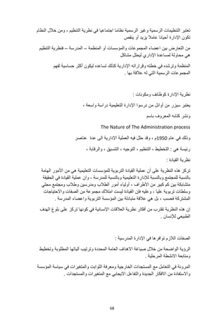 68
‫نظرية‬ ‫في‬ ‫اجتماعيا‬ ‫نظاما‬ ‫الرسمية‬ ‫وغير‬ ‫الرسمية‬ ‫التنظيمات‬ ‫تعتبر‬
‫النظام‬ ‫خالل‬ ‫ومن‬ ، ‫التنظيم‬
‫أحيانا‬ ‫اإلدارة‬ ‫تكون‬
‫ينقص‬ ‫أو‬ ‫يزيد‬ ‫عامال‬
‫المنظمة‬ ‫أو‬ ‫والمؤسسات‬ ‫المجموعات‬ ‫اعضاء‬ ‫بين‬ ‫التعارض‬ ‫من‬
–
‫المدرسة‬
–
‫التنظيم‬ ‫فنظرية‬
‫مشاكل‬ ‫ليحلل‬ ‫اإلداري‬ ‫لمساعدة‬ ‫محاولة‬ ‫هي‬
‫لفهم‬ ‫حساسية‬ ‫أكثر‬ ‫ليكون‬ ‫تساعده‬ ‫كذلك‬ ‫اإلدارية‬ ‫وقراراته‬ ‫خطته‬ ‫في‬ ‫وترشده‬ ‫المنظمة‬
. ‫بها‬ ‫عالقة‬ ‫له‬ ‫التي‬ ‫الرسمية‬ ‫المجموعات‬
‫نظ‬
: ‫ومكونات‬ ‫كوظائف‬ ‫اإلدارة‬ ‫رية‬
‫اإلدارة‬ ‫درسوا‬ ‫من‬ ‫أوائل‬ ‫من‬ ‫سيزر‬ ‫يعتبر‬
، ‫واسعة‬ ‫دراسة‬ ‫التعليمية‬
‫باسم‬ ‫المعروف‬ ‫كتابه‬ ‫ونشر‬
The Nature of The Administration process
‫عام‬ ‫في‬ ‫وذلك‬
1950
‫عناصر‬ ‫عدة‬ ‫الى‬ ‫اإلدارية‬ ‫العملية‬ ‫فيه‬ ‫حلل‬ ‫وقد‬ ، ‫م‬
، ‫والرقابة‬ ، ‫التنسيق‬ ، ‫التوجيه‬ ، ‫التنظيم‬ ، ‫التخطيط‬ : ‫هي‬ ‫رئيسة‬
: ‫القيادة‬ ‫نظرية‬
‫الهامة‬ ‫األمور‬ ‫من‬ ‫هي‬ ‫التعليمية‬ ‫للمؤسسات‬ ‫التربوية‬ ‫القيادة‬ ‫عملية‬ ‫أن‬ ‫على‬ ‫النظرية‬ ‫هذه‬ ‫تركز‬
‫بالنس‬
‫ب‬
‫الحقيقة‬ ‫في‬ ‫القيادة‬ ‫عملية‬ ‫وان‬ ، ‫للمدرسة‬ ‫وبالنسبة‬ ‫التعليمية‬ ‫لإلدارة‬ ‫وبالنسبة‬ ‫للمجتمع‬ ‫ة‬
‫محلي‬ ‫ومجتمع‬ ‫وطالب‬ ‫ومدرسين‬ ‫الطالب‬ ‫أمور‬ ‫أولياء‬ ، ‫األطراف‬ ‫من‬ ‫كبير‬ ‫كم‬ ‫بين‬ ‫متشابكة‬
‫واالحتياجات‬ ‫الصفات‬ ‫من‬ ‫مجموعة‬ ‫امتالك‬ ‫ليست‬ ‫القيادة‬ ‫فإن‬ ‫وعليه‬ ، ‫عليا‬ ‫تربوية‬ ‫وسلطات‬
‫فحسب‬ ‫المشتركة‬
‫عالقة‬ ‫هي‬ ‫بل‬ ،
. ‫المدرسة‬ ‫واعضاء‬ ‫التربوية‬ ‫المؤسسة‬ ‫بين‬ ‫متبادلة‬
‫الهدف‬ ‫بلوغ‬ ‫على‬ ‫تركز‬ ‫كونها‬ ‫في‬ ‫اإلنسانية‬ ‫العالقات‬ ‫نظرية‬ ‫أفكار‬ ‫من‬ ‫تقترب‬ ‫النظرية‬ ‫هذه‬ ‫إن‬
. ‫لإلنسان‬ ‫الطبيعي‬
: ‫المدرسية‬ ‫اإلدارة‬ ‫في‬ ‫توافرها‬ ‫الالزم‬ ‫الصفات‬
‫ال‬ ‫العامة‬ ‫االهداف‬ ‫صياغة‬ ‫خالل‬ ‫من‬ ‫الواضحة‬ ‫الرؤية‬
‫وتخطيط‬ ‫المطلوبة‬ ‫آلياتها‬ ‫وترتيب‬ ‫محددة‬
. ‫المرحلية‬ ‫االنشطة‬ ‫ومتابعة‬
‫المؤسسة‬ ‫سياسة‬ ‫في‬ ‫والمتغيرات‬ ‫الثوابت‬ ‫ومعرفة‬ ‫الخارجية‬ ‫المستجدات‬ ‫مع‬ ‫التعامل‬ ‫في‬ ‫المرونة‬
. ‫والمستجدات‬ ‫المتغيرات‬ ‫مع‬ ‫االيجابي‬ ‫والتفاعل‬ ‫الجديدة‬ ‫االفكار‬ ‫من‬ ‫واالستفادة‬
 