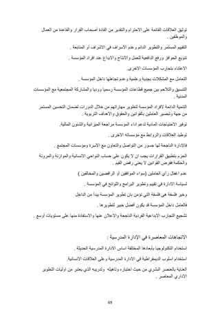 69
‫االحتر‬ ‫على‬ ‫القائمة‬ ‫العالقات‬ ‫توثيق‬
‫العمال‬ ‫من‬ ‫والقاعدة‬ ‫القرار‬ ‫أصحاب‬ ‫القادة‬ ‫من‬ ‫والتقدير‬ ‫ام‬
. ‫والموظفين‬
. ‫المتابعة‬ ‫أو‬ ‫االشراف‬ ‫في‬ ‫االسراف‬ ‫وعدم‬ ‫الدائم‬ ‫والتطوير‬ ‫المستمر‬ ‫التقييم‬
. ‫المؤسسة‬ ‫افراد‬ ‫عند‬ ‫واالبداع‬ ‫واالنتاج‬ ‫للعمل‬ ‫الدافعية‬ ‫ورفع‬ ‫الحوافز‬ ‫تنويع‬
.‫االخرى‬ ‫المؤسسات‬ ‫بتجارب‬ ‫االعتناء‬
. ‫المؤسسة‬ ‫داخل‬ ‫تجاهلها‬ ‫وعدم‬ ‫وعلمية‬ ‫بجدية‬ ‫المشكالت‬ ‫مع‬ ‫التعامل‬
‫المؤسسات‬ ‫مع‬ ‫المجتمعية‬ ‫والمشاركة‬ ‫ووديا‬ ‫رسميا‬ ‫المؤسسة‬ ‫قطاعات‬ ‫جميع‬ ‫بين‬ ‫والتالحم‬ ‫التنسيق‬
. ‫المدنية‬
‫المستمر‬ ‫التحسين‬ ‫لضمان‬ ‫الدورات‬ ‫خالل‬ ‫من‬ ‫مهاراتهم‬ ‫لتطوير‬ ‫المؤسسة‬ ‫الفراد‬ ‫الدائمة‬ ‫التنمية‬
‫وتبصير‬ ‫جهة‬ ‫من‬
. ‫التربوية‬ ‫واالهداف‬ ‫والحقوق‬ ‫بالقوانين‬ ‫العاملين‬
‫الميزانية‬ ‫مراجعة‬ ‫المؤسسة‬ ‫اداء‬ ‫لدعم‬ ‫المادية‬ ‫االحتياجات‬ ‫توفير‬
.‫المالية‬ ‫والشئون‬
. ‫االخرى‬ ‫مؤسساته‬ ‫مع‬ ‫والروابط‬ ‫العالقات‬ ‫توطيد‬
. ‫المجتمع‬ ‫ومؤسسات‬ ‫االسرة‬ ‫مع‬ ‫والتعاون‬ ‫التواصل‬ ‫من‬ ‫جسور‬ ‫لها‬ ‫الناجحة‬ ‫فاإلدارة‬
‫ا‬ ‫بتطبيق‬ ‫الحزم‬
‫والمرونة‬ ‫والموازنة‬ ‫االنسانية‬ ‫النواحي‬ ‫حساب‬ ‫على‬ ‫يكون‬ ‫ال‬ ‫ان‬ ‫يجب‬ ‫لقرارات‬
. ‫القيم‬ ‫رفض‬ ‫يعني‬ ‫ال‬ ‫القوانين‬ ‫ففرض‬ ‫والحكمة‬
‫العاملين‬ ‫رأي‬ ‫اغفال‬ ‫عدم‬
) ‫والمخالفين‬ ‫الرافضين‬ ‫أو‬ ‫الموافقين‬ ‫(سواء‬
. ‫المؤسسة‬ ‫في‬ ‫واللوائح‬ ‫البرامج‬ ‫وتطوير‬ ‫تقييم‬ ‫في‬ ‫االدارة‬ ‫لسياسة‬
‫فلسفة‬ ‫هي‬ ‫فلسفة‬ ‫وخير‬
‫الداخل‬ ‫من‬ ‫يبدأ‬ ‫المؤسسة‬ ‫تطوير‬ ‫بان‬ ‫تؤمن‬ ‫التي‬
. ‫لتطويرها‬ ‫خبير‬ ‫أفضل‬ ‫يكون‬ ‫قد‬ ‫المؤسسة‬ ‫داخل‬ ‫فالعامل‬
. ‫أوسع‬ ‫مستويات‬ ‫على‬ ‫منها‬ ‫واالستفادة‬ ‫عنها‬ ‫واالعالن‬ ‫الناجحة‬ ‫الفردية‬ ‫االبداعية‬ ‫التجارب‬ ‫تشجيع‬
‫المدرسية‬ ‫اإلدارة‬ ‫في‬ ‫المعاصرة‬ ‫االتجاهات‬
:
‫التكنولوجيا‬ ‫استخدام‬
. ‫الحديثة‬ ‫المدرسية‬ ‫االدارة‬ ‫اساس‬ ‫المختلفة‬ ‫بأبعادها‬
.‫االنسانية‬ ‫العالقات‬ ‫وعلى‬ ‫المدرسية‬ ‫االدارة‬ ‫في‬ ‫الديمقراطية‬ ‫اسلوب‬ ‫استخدام‬
‫وتاهيله‬ ‫اختباره‬ ‫حيث‬ ‫من‬ ‫البشري‬ ‫بالعنصر‬ ‫العناية‬
‫التطوير‬ ‫اوليات‬ ‫من‬ ‫يعتبر‬ ‫الذي‬ ‫وتدريبه‬
. ‫المعاصر‬ ‫االداري‬
 