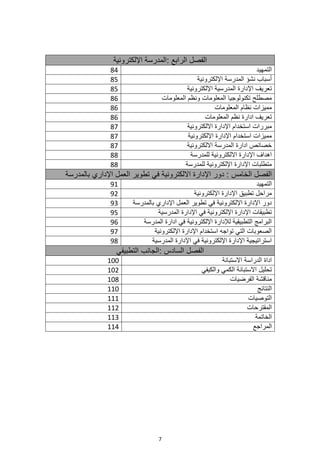 7
‫الرابع‬ ‫الفصل‬
:
‫اإللكترونية‬ ‫المدرسة‬
84 ‫التمهيد‬
85 ‫المدرسة‬ ‫نشؤ‬ ‫أسباب‬
‫اإللكترونية‬
85 ‫اإللكترونية‬ ‫المدرسية‬ ‫اإلدارة‬ ‫تعريف‬
86 ‫المعلومات‬ ‫ونظم‬ ‫المعلومات‬ ‫تكنولوجيا‬ ‫مصطلح‬
86 ‫المعلومات‬ ‫نظام‬ ‫مميزات‬
86 ‫المعلومات‬ ‫نظم‬ ‫ادارة‬ ‫تعريف‬
87 ‫االلكترونية‬ ‫اإلدارة‬ ‫استخدام‬ ‫مبررات‬
87 ‫اإللكترونية‬ ‫اإلدارة‬ ‫استخدام‬ ‫مميزات‬
87 ‫االلكترونية‬ ‫المدرسة‬ ‫ادارة‬ ‫خصائص‬
88 ‫للمدرسة‬ ‫االلكترونية‬ ‫اإلدارة‬ ‫اهداف‬
88 ‫للمدرسة‬ ‫اإللكترونية‬ ‫اإلدارة‬ ‫متطلبات‬
‫الخامس‬ ‫الفصل‬
‫بالمدرسة‬ ‫اإلداري‬ ‫العمل‬ ‫تطوير‬ ‫في‬ ‫االلكترونية‬ ‫اإلدارة‬ ‫دور‬ :
91 ‫التمهيد‬
92 ‫اإللكترونية‬ ‫اإلدارة‬ ‫تطبيق‬ ‫مراحل‬
93 ‫بالمدرسة‬ ‫اإلداري‬ ‫العمل‬ ‫تطوير‬ ‫في‬ ‫اإللكترونية‬ ‫اإلدارة‬ ‫دور‬
95 ‫المدرسية‬ ‫اإلدارة‬ ‫في‬ ‫اإللكترونية‬ ‫اإلدارة‬ ‫تطبيقات‬
96 ‫المدرسة‬ ‫ادارة‬ ‫في‬ ‫اإللكترونية‬ ‫لإلدارة‬ ‫التطبيقية‬ ‫البرامج‬
97 ‫اإللكترونية‬ ‫اإلدارة‬ ‫استخدام‬ ‫تواجه‬ ‫التي‬ ‫الصعوبات‬
98 ‫المدرسية‬ ‫اإلدارة‬ ‫في‬ ‫اإللكترونية‬ ‫اإلدارة‬ ‫استراتيجية‬
‫السادس‬ ‫الفصل‬
‫التطبيقي‬ ‫الجانب‬:
100 ‫الدراسة‬ ‫اداة‬
‫االستبانة‬
102 ‫االستبانة‬ ‫تحليل‬
‫والكيفي‬ ‫الكمي‬
108 ‫الفرضيات‬ ‫مناقشة‬
110 ‫النتائج‬
111 ‫التوصيات‬
112 ‫المقترحات‬
113 ‫الخاتمة‬
114 ‫المراجع‬
 