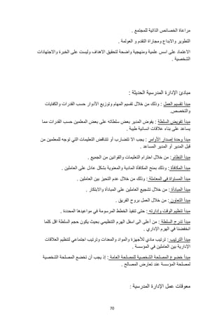 70
. ‫للمجتمع‬ ‫الذاتية‬ ‫الخصائص‬ ‫مراعاة‬
. ‫العولمة‬ ‫و‬ ‫التقدم‬ ‫ومجاراة‬ ‫واالبداع‬ ‫التطوير‬
‫واالجتهادات‬ ‫الخبرة‬ ‫على‬ ‫وليست‬ ‫االهداف‬ ‫لتحقيق‬ ‫واضحة‬ ‫ومنهجية‬ ‫علمية‬ ‫اسس‬ ‫على‬ ‫االعتماد‬
. ‫الشخصية‬
‫الحدي‬ ‫المدرسية‬ ‫اإلدارة‬ ‫مبادئ‬
: ‫ثة‬
‫العمل‬ ‫تقسيم‬ ‫مبدأ‬
‫والكفايات‬ ‫القدرات‬ ‫حسب‬ ‫األدوار‬ ‫وتوزيع‬ ‫المهام‬ ‫تقسيم‬ ‫خالل‬ ‫من‬ ‫وذلك‬ :
.‫والتخصص‬
‫السلطة‬ ‫تفويض‬ ‫مبدأ‬
:
‫مما‬ ‫القدرات‬ ‫حسب‬ ‫المعلمين‬ ‫بعض‬ ‫على‬ ‫سلطاته‬ ‫بعض‬ ‫المدير‬ ‫يفوض‬
. ‫طيبة‬ ‫انسانية‬ ‫عالقات‬ ‫بناء‬ ‫على‬ ‫يساعد‬
‫األوامر‬ ‫إصدار‬ ‫وحدة‬ ‫مبدأ‬
‫تت‬ ‫أو‬ ‫تتضارب‬ ‫اال‬ ‫يجب‬ :
‫للمعلمين‬ ‫توجه‬ ‫التي‬ ‫التعليمات‬ ‫ناقض‬
‫من‬
. ‫المساعد‬ ‫المدير‬ ‫أو‬ ‫المدير‬ ‫قبل‬
‫النظام‬ ‫مبدأ‬
. ‫الجميع‬ ‫من‬ ‫والقوانين‬ ‫التعليمات‬ ‫احترام‬ ‫خالل‬ ‫من‬ :
‫المكافأة‬ ‫مبدأ‬
. ‫العاملين‬ ‫على‬ ‫عادل‬ ‫بشكل‬ ‫والمعنوية‬ ‫المادية‬ ‫المكافأة‬ ‫بمنح‬ ‫وذلك‬ :
‫المعاملة‬ ‫في‬ ‫المساواة‬ ‫مبدأ‬
. ‫العاملين‬ ‫بين‬ ‫التحيز‬ ‫عدم‬ ‫خالل‬ ‫من‬ ‫وذلك‬ :
‫المبادأة‬ ‫مبدأ‬
‫تشجيع‬ ‫خالل‬ ‫من‬ :
. ‫واالبتكار‬ ‫المبادأة‬ ‫على‬ ‫العاملين‬
‫التعاون‬ ‫مبدأ‬
. ‫الفريق‬ ‫بروح‬ ‫العمل‬ ‫خالل‬ ‫من‬ :
‫وإدارته‬ ‫الوقت‬ ‫تنظيم‬ ‫مبدأ‬
. ‫المحددة‬ ‫مواعيدها‬ ‫في‬ ‫المرسومة‬ ‫الخطط‬ ‫تنفيذ‬ ‫حتى‬ :
‫تدر‬ ‫مبدأ‬
‫السلطة‬ ‫ج‬
‫كلما‬ ‫اقل‬ ‫السلطة‬ ‫حجم‬ ‫يكون‬ ‫بحيث‬ ‫التنظيمي‬ ‫الهرم‬ ‫اسفل‬ ‫الى‬ ‫أعلى‬ ‫من‬ :
‫انخفضنا‬
. ‫اإلداري‬ ‫الهرم‬ ‫في‬
‫الترتيب‬ ‫مبدأ‬
‫العالقات‬ ‫لتنظيم‬ ‫اجتماعي‬ ‫وترتيب‬ ‫والمعدات‬ ‫والمواد‬ ‫لألجهزة‬ ‫مادي‬ ‫ترتيب‬ :
. ‫المؤسسة‬ ‫في‬ ‫العاملين‬ ‫بين‬ ‫اإلدارية‬
‫العام‬ ‫للمصلحة‬ ‫الشخصية‬ ‫المصلحة‬ ‫خضوع‬ ‫مبدأ‬
‫ة‬
‫الشخصية‬ ‫المصلحة‬ ‫تخضع‬ ‫أن‬ ‫يجب‬ ‫إذ‬ :
. ‫المصالح‬ ‫تعارض‬ ‫عند‬ ‫المؤسسة‬ ‫لمصلحة‬
‫المدرسية‬ ‫اإلدارة‬ ‫عمل‬ ‫معوقات‬
:
 