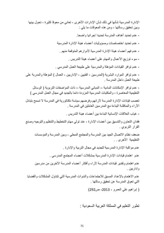 71
‫شأن‬ ‫ذلك‬ ‫في‬ ‫شأنها‬ ‫المدرسية‬ ‫اإلدارة‬
‫بينها‬ ‫تحول‬ ، ‫كثيرة‬ ‫معوقا‬ ‫من‬ ‫تعاني‬ ، ‫األخرى‬ ‫اإلدارات‬
‫ما‬ ‫المعوقات‬ ‫هذه‬ ‫ومن‬ ، ‫رسالتها‬ ‫تحقيق‬ ‫وبين‬
: ‫يلي‬
-
‫تحديد‬ ‫عدم‬
.‫واضحا‬ ‫إجرائيا‬ ‫تحديدا‬ ‫المدرسة‬ ‫أهداف‬
-
‫المدرسية‬ ‫اإلدارة‬ ‫هيئة‬ ‫أعضاء‬ ‫ومسؤوليات‬ ‫اختصاصات‬ ‫تحديد‬ ‫عدم‬
-
‫فهم‬ ‫عدم‬
‫أل‬ ‫المدرسية‬ ‫اإلدارة‬ ‫هيئة‬ ‫أعضاء‬
. ‫منهم‬ ‫المتوقعة‬ ‫دوارهم‬
-
‫سوء‬
. ‫التدريس‬ ‫هيئة‬ ‫أعضاء‬ ‫على‬ ‫والمهام‬ ‫األعمال‬ ‫توزيع‬
-
‫ال‬ ‫القيادات‬ ‫توافر‬ ‫عدم‬
‫م‬
‫وال‬ ‫ؤهلة‬
‫مد‬
‫رسية‬
‫ط‬ ‫على‬
‫المدرس‬ ‫العمل‬ ‫بيعة‬
. ‫ي‬
-
‫على‬ ‫والمدربة‬ ‫المؤهلة‬ ) ‫العمال‬ ، ‫اإلداريين‬ ، ‫الفنيين‬ ، ‫(المدرسين‬ ‫البشرية‬ ‫الموارد‬ ‫توافر‬ ‫عدم‬
. ‫المدرسة‬ ‫داخل‬ ‫العمل‬ ‫طبيعة‬
-
‫المادية‬ ‫اإلمكانات‬ ‫توافر‬ ‫عدم‬
–
‫المدرسية‬ ‫المباني‬
–
‫الوسائل‬ ( ‫التربوية‬ ‫المواصفات‬ ‫ذات‬
) ‫المدرسي‬ ‫العمل‬ ‫مجال‬ ‫في‬ ‫بالجديد‬ ‫دائما‬ ‫المزودة‬ ‫المدرسية‬ ‫والمكتبات‬ ، ‫المعاصرة‬ ‫التعليمية‬
‫بتبادل‬ ‫تسمح‬ ‫ال‬ ‫المدرسة‬ ‫في‬ ‫دكتاتورية‬ ‫سياسة‬ ‫وفرضهم‬ ‫آلرائهم‬ ‫المدرسة‬ ‫اإلدارة‬ ‫قيادات‬ ‫تعصب‬
‫ا‬
‫ال‬ ‫في‬ ‫العاملين‬ ‫المدرسين‬ ‫مع‬ ‫البناءة‬ ‫والمناقشة‬ ‫آلراء‬
. ‫مدرسة‬
-
. ‫التدريس‬ ‫هيئة‬ ‫أعضاء‬ ‫بين‬ ‫البناءة‬ ‫اإلنسانية‬ ‫العالقات‬ ‫غياب‬
‫وصنع‬ ‫والتوجيه‬ ‫والتنظيم‬ ‫التخطيط‬ ‫مهام‬ ‫تولي‬ ‫عند‬ ، ‫اإلدارة‬ ‫أعضاء‬ ‫بين‬ ‫والتنسيق‬ ‫التعاون‬ ‫فقدان‬
. ‫التربوي‬ ‫القرار‬
‫وبين‬ ، ‫المحلي‬ ‫والمجتمع‬ ‫المدرسة‬ ‫بين‬ ‫الجيد‬ ‫االتصال‬ ‫نظام‬ ‫ضعف‬
‫والمؤسسات‬ ‫المدرسة‬
. . ‫األخرى‬ ‫التعليمية‬
. ‫واإلدارة‬ ‫التربية‬ ‫مجال‬ ‫في‬ ‫للجديد‬ ‫المدرسية‬ ‫اإلدارة‬ ‫مواكبة‬ ‫عدم‬
. ‫المدرسي‬ ‫المجتمع‬ ‫أعضاء‬ ‫بمشكالت‬ ‫المدرسية‬ ‫اإلدارة‬ ‫قيادات‬ ‫اهتمام‬ ‫عدم‬
‫الم‬ ‫قيادات‬ ‫وتقدير‬ ‫اهتمام‬ ‫عدم‬
‫مدرسين‬ ‫من‬ ‫اآلخرين‬ ‫المدرسة‬ ‫أعضاء‬ ‫وأفكار‬ ‫آلراء‬ ‫درسة‬
. ‫وإداريين‬
‫والقضايا‬ ‫المشكالت‬ ‫تتناول‬ ‫التي‬ ‫المدرسية‬ ‫والندوات‬ ‫لالجتماعات‬ ‫المسبق‬ ‫باإلعداد‬ ‫االهتمام‬ ‫عدم‬
. ‫رسالتها‬ ‫تحقيق‬ ‫عن‬ ‫المدرسة‬ ‫تعوق‬ ‫التي‬
، ‫العمرو‬ ‫علي‬ ‫إبراهيم‬ (
2013
‫ص‬ ،
292
)
‫ال‬ ‫العربية‬ ‫المملكة‬ ‫في‬ ‫التعليم‬ ‫تطور‬
: ‫سعودية‬
 