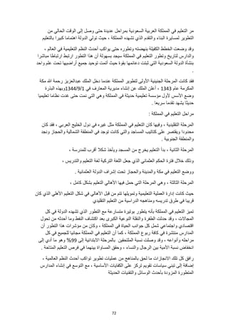 72
‫الوقت‬ ‫إلى‬ ‫وصل‬ ‫حتى‬ ‫عديدة‬ ‫بمراحل‬ ‫السعودية‬ ‫العربية‬ ‫المملكة‬ ‫في‬ ‫التعليم‬ ‫مر‬
‫من‬ ‫الحالي‬
‫التطوير‬
‫بالتعليم‬ ‫كبيرا‬ ‫اهتماما‬ ‫الدولة‬ ‫تولي‬ ‫حيث‬ ، ‫المملكة‬ ‫تشهده‬ ‫الذي‬ ‫والتقدم‬ ‫البناء‬ ‫لمسايرة‬
، ‫العالم‬ ‫في‬ ‫التعليمية‬ ‫النظم‬ ‫أحدث‬ ‫يواكب‬ ‫حتى‬ ‫وتطوره‬ ‫بنهضته‬ ‫الكفيلة‬ ‫الخطط‬ ‫وضعت‬ ‫وقد‬
‫التعليم‬ ‫وتطور‬ ‫لتاريخ‬ ‫والدارس‬
‫مباشرا‬ ‫ارتباطا‬ ‫ارتبط‬ ‫التطور‬ ‫هذا‬ ‫أن‬ ‫بسهولة‬ ‫سيجد‬ ‫المملكة‬ ‫في‬
‫واحد‬ ‫علم‬ ‫تحت‬ ‫أراضيها‬ ‫جميع‬ ‫توحيد‬ ‫أتمت‬ ‫حيث‬ ‫بقوة‬ ‫دعائمها‬ ‫ثبتت‬ ‫التي‬ ‫السعودية‬ ‫الدولة‬ ‫بنشأة‬
.
‫ف‬
‫مكة‬ ‫هللا‬ ‫رحمة‬ ‫عبدالعزيز‬ ‫الملك‬ ‫دخل‬ ‫عندما‬ ‫المملكة‬ ‫لتطوير‬ ‫األولى‬ ‫الجنينية‬ ‫المرحلة‬ ‫كانت‬ ‫قد‬
‫عام‬ ‫المكرمة‬
1343
‫في‬ ‫المعارف‬ ‫مديرية‬ ‫إنشاء‬ ‫عن‬ ‫الملك‬ ‫أعلن‬ ،
1
/
9
/
1344
‫البذرة‬ ‫وبهذه‬
‫تعليميا‬ ‫نظاما‬ ‫غدت‬ ‫حتى‬ ‫نمت‬ ‫التي‬ ‫وهي‬ ‫المملكة‬ ‫في‬ ‫حديثة‬ ‫تعليمية‬ ‫مؤسسة‬ ‫ألول‬ ‫األسس‬ ‫وضع‬
‫يشهد‬ ‫حديثا‬
. ‫سريعا‬ ‫تقدما‬
: ‫المملكة‬ ‫في‬ ‫التعليم‬ ‫مراحل‬
‫الممل‬ ‫في‬ ‫التعليم‬ ‫كان‬ ‫وفيها‬ ، ‫التقليدية‬ ‫المرحلة‬
‫كان‬ ‫فقد‬ ، ‫العربي‬ ‫الخليج‬ ‫دول‬ ‫في‬ ‫غيره‬ ‫مثل‬ ‫كة‬
‫ونجد‬ ‫والحجاز‬ ‫الشمالية‬ ‫المنطقة‬ ‫في‬ ‫توجد‬ ‫كانت‬ ‫والتي‬ ‫المساجد‬ ‫كتاتيب‬ ‫على‬ ‫ويقتصر‬ ‫محدودا‬
. ‫الجنوبية‬ ‫والمنطقة‬
‫ا‬ ‫بدأ‬ ، ‫الثانية‬ ‫المرحلة‬
، ‫للمدرسة‬ ‫أقرب‬ ‫شكال‬ ‫ويأخذ‬ ‫المسجد‬ ‫من‬ ‫يخرج‬ ‫لتعليم‬
، ‫والتدريس‬ ‫التعليم‬ ‫لغة‬ ‫التركية‬ ‫اللغة‬ ‫جعل‬ ‫الذي‬ ‫العثماني‬ ‫الحكم‬ ‫فترة‬ ‫خالل‬ ‫وذلك‬
. ‫العثمانية‬ ‫الدولة‬ ‫إشراف‬ ‫تحت‬ ‫والحجاز‬ ‫والمدينة‬ ‫مكة‬ ‫في‬ ‫التعليم‬ ‫ووضع‬
‫بشكل‬ ‫التعليم‬ ‫األهالي‬ ‫فيها‬ ‫حمل‬ ‫التي‬ ‫المرحلة‬ ‫وهي‬ ، ‫الثالثة‬ ‫المرحلة‬
، ‫كامل‬
‫التعليم‬ ‫شكل‬ ‫في‬ ‫األهالي‬ ‫قبل‬ ‫من‬ ‫تتم‬ ‫وتمويلها‬ ‫التعليمية‬ ‫العملية‬ ‫إدارة‬ ‫كانت‬ ‫حيث‬
‫كان‬ ‫الذي‬ ‫األهلي‬
‫التقليدي‬ ‫التعليم‬ ‫من‬ ‫الدراسية‬ ‫ومناهجه‬ ‫تدريسه‬ ‫طرق‬ ‫في‬ ‫قريبا‬
‫كل‬ ‫في‬ ‫الدولة‬ ‫تشهده‬ ‫الذي‬ ‫التطور‬ ‫مع‬ ‫متسارعة‬ ‫بوتيرة‬ ‫يتطور‬ ‫بأنه‬ ‫المملكة‬ ‫في‬ ‫التعليم‬ ‫تميز‬
‫وقد‬ ، ‫المجاالت‬
‫تحول‬ ‫من‬ ‫أحدثه‬ ‫وما‬ ‫النفط‬ ‫اكتشاف‬ ‫بعد‬ ‫الكبرى‬ ‫النوعية‬ ‫والنقلة‬ ‫الطفرة‬ ‫حدثت‬
‫أن‬ ‫التطور‬ ‫هذا‬ ‫مؤشرات‬ ‫من‬ ‫وكان‬ ، ‫المملكة‬ ‫في‬ ‫الحياة‬ ‫جوانب‬ ‫كل‬ ‫شمل‬ ‫واجتماعي‬ ‫اقتصادي‬
‫كل‬ ‫في‬ ‫للجميع‬ ‫مجانيا‬ ‫المملكة‬ ‫في‬ ‫التعليم‬ ‫أن‬ ‫كما‬ ، ‫المملكة‬ ‫ربوع‬ ‫كافة‬ ‫في‬ ‫منتشرة‬ ‫المدارس‬
‫وص‬ ‫وقد‬ ، ‫وأنواعه‬ ‫مراحله‬
‫إلى‬ ‫االبتدائية‬ ‫بالمرحلة‬ ‫الملتحقين‬ ‫نسبة‬ ‫لت‬
99
‫إلى‬ ‫أدي‬ ‫ما‬ ‫وهو‬ %
. ‫المتاحة‬ ‫التعليم‬ ‫فرص‬ ‫في‬ ‫بينهما‬ ‫المساواة‬ ‫وحقق‬ ، ‫والنساء‬ ‫الرجال‬ ‫بين‬ ‫األمية‬ ‫نسبة‬ ‫انخفاض‬
، ‫العالمية‬ ‫النظم‬ ‫أحدث‬ ‫تواكب‬ ‫تطوير‬ ‫عمليات‬ ‫من‬ ‫بالمناهج‬ ‫لحق‬ ‫ما‬ ‫االنجازات‬ ‫تلك‬ ‫كل‬ ‫رافق‬
‫تقوي‬ ‫سياسات‬ ‫تبني‬ ‫إلى‬ ‫إضافة‬
‫المدارس‬ ‫إنشاء‬ ‫في‬ ‫التوسع‬ ‫مع‬ ، ‫األساسية‬ ‫الكفايات‬ ‫على‬ ‫تركز‬ ‫م‬
‫الحديثة‬ ‫والتقنيات‬ ‫الوسائل‬ ‫بأحدث‬ ‫المزودة‬ ‫المتطورة‬
 