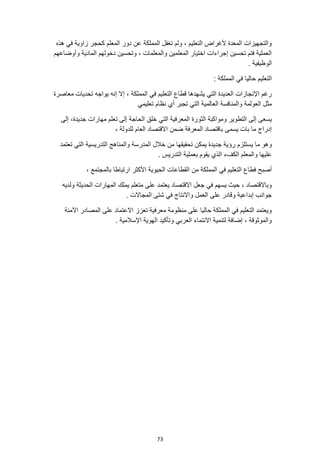 73
‫هذه‬ ‫في‬ ‫زاوية‬ ‫كحجر‬ ‫المعلم‬ ‫دور‬ ‫عن‬ ‫المملكة‬ ‫تغفل‬ ‫ولم‬ ، ‫التعليم‬ ‫ألغراض‬ ‫المعدة‬ ‫والتجهيزات‬
‫وأوضاعهم‬ ‫المادية‬ ‫دخولهم‬ ‫وتحسين‬ ، ‫والمعلمات‬ ‫المعلمين‬ ‫اختيار‬ ‫إجراءات‬ ‫تحسين‬ ‫فتم‬ ‫العملية‬
. ‫الوظيفية‬
‫المملكة‬ ‫في‬ ‫حاليا‬ ‫التعليم‬
:
‫ف‬ ‫التعليم‬ ‫قطاع‬ ‫يشهدها‬ ‫التي‬ ‫العديدة‬ ‫اإلنجازات‬ ‫رغم‬
‫معاصرة‬ ‫تحديات‬ ‫يواجه‬ ‫إنه‬ ‫إال‬ ، ‫المملكة‬ ‫ي‬
‫تعليمي‬ ‫نظام‬ ‫أي‬ ‫تجبر‬ ‫التي‬ ‫العالمية‬ ‫والمنافسة‬ ‫العولمة‬ ‫مثل‬
‫إلى‬ ،‫جديدة‬ ‫مهارات‬ ‫تعلم‬ ‫إلى‬ ‫الحاجة‬ ‫خلق‬ ‫التي‬ ‫المعرفية‬ ‫الثورة‬ ‫ومواكبة‬ ‫التطوير‬ ‫إلى‬ ‫يسعى‬
، ‫للدولة‬ ‫العام‬ ‫االقتصاد‬ ‫ضمن‬ ‫المعرفة‬ ‫باقتصاد‬ ‫يسمى‬ ‫بات‬ ‫ما‬ ‫إدراج‬
‫ما‬ ‫وهو‬
‫تعتمد‬ ‫التي‬ ‫التدريسية‬ ‫والمناهج‬ ‫المدرسة‬ ‫خالل‬ ‫من‬ ‫تحقيقها‬ ‫يمكن‬ ‫جديدة‬ ‫رؤية‬ ‫يستلزم‬
. ‫التدريس‬ ‫بعملية‬ ‫يقوم‬ ‫الذي‬ ‫الكفء‬ ‫والمعلم‬ ‫عليها‬
‫في‬ ‫التعليم‬ ‫فطاع‬ ‫أصبح‬
، ‫بالمجتمع‬ ‫ارتباطا‬ ‫األكثر‬ ‫الحيوية‬ ‫القطاعات‬ ‫من‬ ‫المملكة‬
‫يمل‬ ‫متعلم‬ ‫على‬ ‫يعتمد‬ ‫االقتصاد‬ ‫جعل‬ ‫في‬ ‫يسهم‬ ‫حيث‬ ، ‫وباالقتصاد‬
‫ولديه‬ ‫الحديثة‬ ‫المهارات‬ ‫ك‬
. ‫المجاالت‬ ‫شتى‬ ‫في‬ ‫واالنتاج‬ ‫العمل‬ ‫على‬ ‫وقادر‬ ‫إبداعية‬ ‫جوانب‬
‫اآلمنة‬ ‫المصادر‬ ‫على‬ ‫االعتماد‬ ‫تعزز‬ ‫معرفية‬ ‫منظومة‬ ‫على‬ ‫حاليا‬ ‫المملكة‬ ‫في‬ ‫التعليم‬ ‫ويعتمد‬
. ‫اإلسالمية‬ ‫الهوية‬ ‫وتأكيد‬ ‫العربي‬ ‫االنتماء‬ ‫لتنمية‬ ‫إضافة‬ ، ‫والموثوقة‬
 