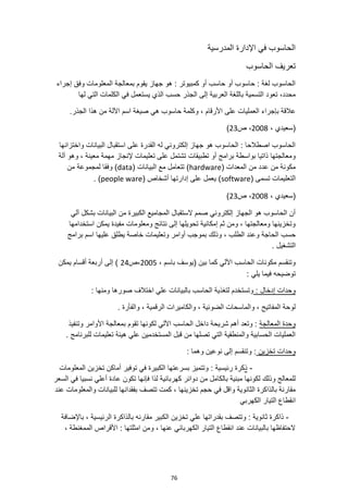 76
‫المدرسية‬ ‫اإلدارة‬ ‫في‬ ‫الحاسوب‬
‫الحاسوب‬ ‫تعريف‬
‫إجراء‬ ‫وفق‬ ‫المعلومات‬ ‫بمعالجة‬ ‫يقوم‬ ‫جهاز‬ ‫هو‬ : ‫كمبيوتر‬ ‫أو‬ ‫حاسب‬ ‫أو‬ ‫حاسوب‬ : ‫لغة‬ ‫الحاسوب‬
‫الجذر‬ ‫إلى‬ ‫العربية‬ ‫باللغة‬ ‫التسمية‬ ‫تعود‬ ،‫محدد‬
‫لها‬ ‫التي‬ ‫الكلمات‬ ‫في‬ ‫يستعمل‬ ‫الذي‬ ‫حسب‬
‫العمليات‬ ‫بإجراء‬ ‫عالقة‬
.‫الجذر‬ ‫هذا‬ ‫من‬ ‫اآللة‬ ‫اسم‬ ‫صيغة‬ ‫هي‬ ‫حاسوب‬ ‫وكلمة‬ ، ‫األرقام‬ ‫على‬
، ‫(سعيدي‬
2008
‫ص‬ ،
23
)
‫واختزانها‬ ‫البيانات‬ ‫استقبال‬ ‫على‬ ‫القدرة‬ ‫له‬ ‫إلكتروني‬ ‫جهاز‬ ‫هو‬ ‫الحاسوب‬ : ‫اصطالحا‬ ‫الحاسوب‬
‫آلة‬ ‫وهو‬ ، ‫معينة‬ ‫مهمة‬ ‫إلنجاز‬ ‫تعليمات‬ ‫على‬ ‫تشتمل‬ ‫تطبيقات‬ ‫أو‬ ‫برامج‬ ‫بواسطة‬ ‫ذاتيا‬ ‫ومعالجتها‬
( ‫المعدات‬ ‫من‬ ‫عدد‬ ‫من‬ ‫مكونة‬
hardware
( ‫البيانات‬ ‫مع‬ ‫تتعامل‬ )
data
‫من‬ ‫لمجموعة‬ ‫وفقا‬ )
‫ال‬
( ‫تسمى‬ ‫تعليمات‬
software
( ‫أشخاص‬ ‫إدارتها‬ ‫على‬ ‫يعمل‬ )
people ware
. )
، ‫(سعيدي‬
2008
‫ص‬ ،
23
)
‫آلي‬ ‫بشكل‬ ‫البيانات‬ ‫من‬ ‫الكبيرة‬ ‫المجاميع‬ ‫الستقبال‬ ‫صمم‬ ‫إلكتروني‬ ‫الجهاز‬ ‫هو‬ ‫الحاسوب‬ ‫أن‬
‫استخدامها‬ ‫يمكن‬ ‫مفيدة‬ ‫ومعلومات‬ ‫نتائج‬ ‫إلى‬ ‫تحويلها‬ ‫إمكانية‬ ‫ثم‬ ‫ومن‬ ، ‫ومعالجتها‬ ‫وتخزينها‬
‫حسب‬
‫وتعليمات‬ ‫أوامر‬ ‫بموجب‬ ‫وذلك‬ ، ‫الطلب‬ ‫وعند‬ ‫الحاجة‬
‫برامج‬ ‫اسم‬ ‫عليها‬ ‫يطلق‬ ‫خاصة‬
. ‫التشغيل‬
، ‫باسم‬ ‫(يوسف‬ ‫بين‬ ‫كما‬ ‫اآللي‬ ‫الحاسب‬ ‫مكونات‬ ‫وتنقسم‬
2005
‫ص‬،
24
‫يمكن‬ ‫أقسام‬ ‫أربعة‬ ‫إلى‬ )
: ‫يلي‬ ‫فيما‬ ‫توضيحه‬
: ‫إدخال‬ ‫وحدات‬
‫ومنها‬ ‫صورها‬ ‫اختالف‬ ‫علي‬ ‫بالبيانات‬ ‫الحاسب‬ ‫لتغذية‬ ‫وتستخدم‬
:
. ‫والفأرة‬ ، ‫الرقمية‬ ‫والكاميرات‬ ، ‫الضوئية‬ ‫والماسحات‬ ، ‫المفاتيح‬ ‫لوحة‬
‫المعالجة‬ ‫وحدة‬
‫وتنفيذ‬ ‫األوامر‬ ‫بمعالجة‬ ‫تقوم‬ ‫لكونها‬ ‫اآللي‬ ‫الحاسب‬ ‫داخل‬ ‫شريحة‬ ‫أهم‬ ‫وتعد‬ :
. ‫للبرنامج‬ ‫تعليمات‬ ‫هيئة‬ ‫علي‬ ‫المستخدمين‬ ‫قبل‬ ‫من‬ ‫تصلها‬ ‫التي‬ ‫والمنطقية‬ ‫الحسابية‬ ‫العمليات‬
‫تخزين‬ ‫وحدات‬
‫وتنقس‬ :
: ‫وهما‬ ‫نوعين‬ ‫إلى‬ ‫م‬
-
‫ذ‬
: ‫رئيسية‬ ‫كرة‬
‫المعلومات‬ ‫تخزين‬ ‫أماكن‬ ‫توفير‬ ‫في‬ ‫الكبيرة‬ ‫بسرعتها‬ ‫وتتميز‬
‫السعر‬ ‫في‬ ‫نسبيا‬ ‫أعلي‬ ‫عادة‬ ‫تكون‬ ‫فإنها‬ ‫لذا‬ ‫كهربائية‬ ‫دوائر‬ ‫من‬ ‫بالكامل‬ ‫مبنية‬ ‫لكونها‬ ‫وذلك‬ ‫للمعالج‬
‫تتصف‬ ‫كمت‬ ، ‫تخزينها‬ ‫حجم‬ ‫في‬ ‫واقل‬ ‫الثانوية‬ ‫بالذاكرة‬ ‫مقارنة‬
‫عند‬ ‫والمعلومات‬ ‫للبيانات‬ ‫بفقدانها‬
‫الكهربي‬ ‫التيار‬ ‫انقطاع‬
-
: ‫ثانوية‬ ‫ذاكرة‬
، ‫الرئيسية‬ ‫بالذاكرة‬ ‫مقارنه‬ ‫الكبير‬ ‫تخزين‬ ‫علي‬ ‫بقدراتها‬ ‫وتتصف‬
‫باإلضافة‬
، ‫الممغنطة‬ ‫األقراص‬ : ‫امثلتها‬ ‫ومن‬ ، ‫عنها‬ ‫الكهربائي‬ ‫التيار‬ ‫انقطاع‬ ‫عند‬ ‫بالبيانات‬ ‫الحتفاظها‬
 