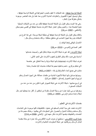 78
‫الواسعة‬ ‫الشبكة‬
Wan
‫الواسعة‬ ‫الشبكة‬ ‫في‬ ‫الجغرافية‬ ‫بالحدود‬ ‫تتقيد‬ ‫ال‬ ‫الشبكات‬ ‫هذه‬ :
Wan
،
‫موجودة‬ ‫العناصر‬ ‫هذه‬ ‫بأن‬ ‫علما‬ ‫معا‬ ‫األخرى‬ ‫المادية‬ ‫والمكونات‬ ‫الكمبيوتر‬ ‫أجهزة‬ ‫توصيل‬ ‫يمكن‬
، ‫العالم‬ ‫حول‬ ‫متفرقة‬ ‫بأماكن‬
‫بأ‬ ‫القول‬ ‫يمكن‬ ‫الصدد‬ ‫هذا‬ ‫وفي‬
‫المتسعة‬ ‫الشبكة‬ ‫ن‬
Wan
‫المحلية‬ ‫الشبكات‬ ‫من‬ ‫عدد‬ ‫من‬ ‫تتألف‬
Lan
‫متسعة‬ ‫االنترنت‬ ‫شبكة‬ ‫اعتبار‬ ‫يمكن‬ ‫والعموم‬ ، ‫معا‬ ‫المتصلة‬
Wan
‫ممكن‬ ‫حجم‬ ‫أقصى‬ ‫إلى‬
، ‫(الشافعي‬.
2002
‫ص‬ ،
16
)
‫وكذلك‬
‫الواسعة‬ ‫الشبكة‬ ‫بأن‬ ‫القول‬ ‫يمكن‬
Wan
‫من‬ ‫النوع‬ ‫هذا‬ ‫في‬ ، ‫موسعة‬ ‫شبكة‬ ‫منطقة‬ ‫أي‬
: ‫مثل‬ ‫وسائل‬ ‫باستخدام‬ ‫وذلك‬ ، ‫مختلفة‬ ‫مناطق‬ ‫في‬ ‫الحاسب‬ ‫أجهزة‬ ‫ربط‬ ‫يتم‬ ‫الشبكات‬
) ‫الهاتف‬ ‫(خط‬ ‫الهاتفي‬ ‫االتصال‬
، ‫(الموسى‬ ‫الصناعي‬ ‫القمر‬
2010
‫ص‬ ،
28
)
‫شبكة‬
: ‫األنترنت‬
‫خدماتها‬ ‫وأصبحت‬ ‫كبير‬ ‫بشكل‬ ‫حياتنا‬ ‫األنترنت‬ ‫شبكة‬ ‫غيرت‬ ‫لقد‬
: ‫التالي‬ ‫النحو‬ ‫على‬ ‫األنترنت‬ ‫لمفهوم‬ ‫التطرق‬ ‫يمكن‬ ‫ذلك‬ ‫ضوء‬ ‫وفي‬ ‫أساسية‬
‫األنترنت‬ ‫شبكة‬ ‫تعرف‬
Internet
‫خاضعة‬ ‫غير‬ ‫النطاق‬ ‫واسعة‬ ‫دولية‬ ‫شبكة‬ ‫بأنها‬
‫تضم‬ ، ‫مركزي‬ ‫تحكم‬ ‫ألي‬
‫وعا‬ ‫خاصة‬ ‫آلية‬ ‫حاسبات‬ ‫شبكات‬ ‫مجموعة‬ ‫بداخلها‬
‫مة‬
، ‫طه‬ ‫(طارق‬ ‫العالم‬ ‫أنحاء‬ ‫جميع‬ ‫في‬ ‫منتشرة‬
2007
‫ص‬،
462
)
‫ونظم‬ ‫اتصال‬ ‫أجهزة‬ ‫على‬ ‫عمالقة‬ ‫ملقمات‬ ‫من‬ ‫المادية‬ ‫لألجهزة‬ ‫شبكة‬ ‫بأنها‬ ‫صادق‬ ‫ويعرفها‬
‫أجهزة‬ ‫ثم‬ ‫توزيع‬
، ‫(صادق‬ ‫كمبيوتر‬
2007
‫ص‬ ،
17
)
‫من‬ ‫عدد‬ ‫من‬ ‫عدد‬ ‫من‬ ‫تتكون‬ ‫كبيرة‬ ‫كمبيوتر‬ ‫شبكة‬ ‫هي‬ ‫األنترنت‬ ‫شبكة‬ ، ‫معانيها‬ ‫أوسع‬ ‫في‬
. ‫الصغيرة‬ ‫الشبكات‬
‫تبدو‬ ‫يجعلها‬ ‫مما‬ ‫أكثر‬ ‫أو‬ ‫شبكتين‬ ‫من‬ ‫مكونة‬ ‫اتصال‬ ‫وسيلة‬ ‫عن‬ ‫عبارة‬ ‫بأنها‬ ‫مرسي‬ ‫ويعرفها‬
‫مثل‬
، ‫(مرسي‬ ‫مستمرة‬ ‫واحدة‬ ‫شبكة‬
2005
‫ص‬ ،
183
)
: ‫التعليم‬ ‫في‬ ‫االنترنت‬ ‫خدمات‬
‫الخادمات‬ ‫على‬ ‫موجودة‬ ‫كلها‬ ‫فالتطبيقات‬ ، ‫عملها‬ ‫في‬ ‫المستفيد‬ ‫الخادم‬ ‫مبدأ‬ ‫على‬ ‫تعتمد‬ ‫االنترنت‬
‫من‬ ‫مجموعة‬ ‫وهناك‬ ، ‫يطلبها‬ ‫التي‬ ‫المعلومات‬ ‫على‬ ‫والحصول‬ ‫الدخول‬ ‫بإمكانه‬ ‫مستخدم‬ ‫وكل‬
، ‫(العاني‬ : ‫يلي‬ ‫منهما‬ ‫نذكر‬ ‫االنترنت‬ ‫يقدمها‬ ‫والتطبيقات‬ ‫الخدمات‬
2008
‫ص‬،
214
)
‫اإللكتروني‬ ‫البريد‬ ‫خدمة‬
‫متقدمة‬ ‫حالة‬ ‫عن‬ ‫عبارة‬ ‫بأنه‬ ‫اإللكتروني‬ ‫البريد‬ ‫نعرف‬ ‫أن‬ ‫نستطيع‬ :
‫ومرفقات‬ ‫الرسائل‬ ‫لتبادل‬
‫واالنترنت‬ ‫العالمية‬ ‫المعلومات‬ ‫شبكة‬ ‫عبر‬ ‫ها‬
 