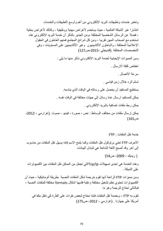 79
‫أهم‬ ‫من‬ ‫اإللكتروني‬ ‫البريد‬ ‫وتطبيقات‬ ‫خدمات‬ ‫وتعتبر‬
‫التطبيقات‬ ‫وأوسع‬
‫والخدمات‬
‫بحثية‬ ‫ألغراض‬ ‫وكذلك‬ ، ‫ووظيفية‬ ‫مهنية‬ ‫ألغراض‬ ‫يستخدم‬ ‫حيث‬ ، ‫العالمية‬ ‫الشبكة‬ ‫عبر‬ ‫انتشارا‬
‫خ‬ ‫أن‬ ‫بالذكر‬ ‫الجدير‬ ‫ومن‬، ‫المختلفة‬ ‫الشخصية‬ ‫الرسائل‬ ‫عن‬ ‫فضال‬ ،
‫هذه‬ ‫اإللكتروني‬ ‫البريد‬ ‫دمة‬
‫الحقول‬ ‫في‬ ‫العاملون‬ ‫فمنهم‬ ‫المجتمع‬ ‫شرائح‬ ‫كل‬ ‫ومن‬ ، ‫تقريبا‬ ‫المهن‬ ‫أصحاب‬ ‫مع‬ ‫تستخدم‬
‫األكاديميون‬ ‫والباحثون‬ ، ‫المختلفة‬ ‫اإلعالمية‬
‫وفي‬ ، ‫المستويات‬ ‫على‬ ‫األكاديميين‬ ‫وغير‬
، ‫(قنديجلي‬. ‫المختلفة‬ ‫التخصصات‬
2015
‫ص‬،
127
)
‫اإليجابية‬ ‫المميزات‬ ‫ومن‬
: ‫يلي‬ ‫ما‬ ‫منها‬ ‫نذكر‬ ‫االلكتروني‬ ‫البريد‬ ‫لخدمة‬
. ‫االرسال‬ ‫كلفة‬ ‫اخفاض‬
. ‫االتصال‬ ‫سرعة‬
. ‫قياسي‬ ‫زمن‬ ‫خالل‬ ‫الرد‬ ‫تسلم‬
.‫يناسبه‬ ‫الذي‬ ‫الوقت‬ ‫في‬ ‫رسائله‬ ‫على‬ ‫يحصل‬ ‫أن‬ ‫المستفيد‬ ‫يستطيع‬
‫رسائل‬ ‫عدة‬ ‫ارسال‬ ‫للمستفيد‬ ‫يمكن‬
. ‫نفسه‬ ‫الوقت‬ ‫في‬ ‫مختلفة‬ ‫جهات‬ ‫إلى‬
‫ا‬ ‫بالبريد‬ ‫إضافية‬ ‫ملفات‬ ‫ربط‬ ‫يمكن‬
. ‫إللكتروني‬
، ‫(غرارمي‬. ‫صوت‬ ، ‫فيديو‬ ، ‫صورة‬ ، ‫نص‬ : ‫الوسائط‬ ‫مختلف‬ ‫من‬ ‫ملفات‬ ‫إرسال‬ ‫يمكن‬
2012
،
‫ص‬
165
)
: ‫الملفات‬ ‫نقل‬ ‫خدمة‬
FTP
‫األحرف‬
FTP
‫حاسوب‬ ‫من‬ ‫الملفات‬ ‫نقل‬ ‫يسهل‬ ‫فإنه‬ ‫االسم‬ ‫يلمح‬ ‫وكما‬ ‫الملفات‬ ‫نقل‬ ‫برتوكول‬ ‫تعني‬
‫البيانات‬ ‫لتبادل‬ ‫هي‬ ‫الشائعة‬ ‫اللغة‬ ‫أصبح‬ ‫وقد‬ ‫آخر‬ ‫إلى‬
، ‫ريديك‬ (
2009
‫ص‬ ،
54
)
‫هي‬ ‫الخدمة‬ ‫وهذه‬
‫تسهيالت‬ ‫إحدى‬
Tcp/Ip
‫الكمبيوترات‬ ‫بين‬ ‫الملفات‬ ‫نقل‬ ‫الممكن‬ ‫من‬ ‫تجعل‬ ‫التي‬
. ‫الشبكة‬ ‫على‬
‫مميزات‬ ‫ومن‬
FTP
‫أن‬ ‫حيث‬ ، ‫أتوماتيكية‬ ‫بطريقة‬ ‫النصية‬ ‫الملفات‬ ‫شكل‬ ‫بترجمة‬ ‫تقوم‬ ‫أنها‬ ‫الرائعة‬
‫اشكا‬ ‫فلديها‬ ‫وعلية‬ ‫مختلفة‬ ‫تشغيل‬ ‫نظم‬ ‫تحتوي‬ ‫الكمبيوترات‬
‫ل‬
formats
، ‫النصية‬ ‫للملفات‬ ‫مختلفة‬
‫ما‬ ‫وهو‬ ‫لترجمة‬ ‫تحتاج‬ ‫فبالتالي‬
‫به‬ ‫تقوم‬
FTP
‫في‬ ‫ملفا‬ ‫تنقل‬ ‫كي‬ ‫الفأرة‬ ‫على‬ ‫نقرات‬ ‫لبعض‬ ‫نحتاج‬ ‫فإننا‬ ‫الملفات‬ ‫نقل‬ ‫وبخدمة‬ ،
، ‫(غرارمي‬ . ‫جهازنا‬ ‫على‬ ‫أمريكا‬
2012
‫ص‬ ،
175
)
 