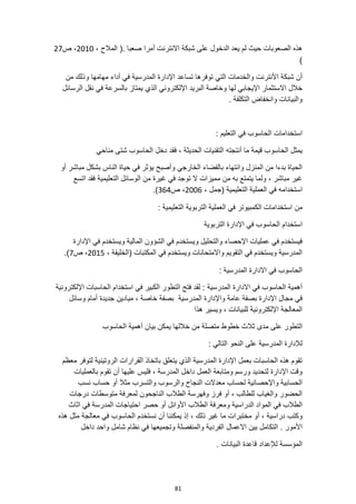 81
، ‫المالح‬ (. ‫صعبا‬ ‫أمرا‬ ‫االنترنت‬ ‫شبكة‬ ‫على‬ ‫الدخول‬ ‫يعد‬ ‫لم‬ ‫حيث‬ ‫الصعوبات‬ ‫هذه‬
2010
‫ص‬ ،
27
)
‫التي‬ ‫والخدمات‬ ‫األنترنت‬ ‫شبكة‬ ‫أن‬
‫من‬ ‫وذلك‬ ‫مهامها‬ ‫أداء‬ ‫في‬ ‫المدرسية‬ ‫اإلدارة‬ ‫تساعد‬ ‫توفرها‬
‫الذي‬ ‫اإللكتروني‬ ‫البريد‬ ‫وخاصة‬ ‫لها‬ ‫اإليجابي‬ ‫االستثمار‬ ‫خالل‬
‫الرسائل‬ ‫نقل‬ ‫في‬ ‫بالسرعة‬ ‫يمتاز‬
. ‫التكلفة‬ ‫وانخفاض‬ ‫والبيانات‬
: ‫التعليم‬ ‫في‬ ‫الحاسوب‬ ‫استخدامات‬
‫الحاسو‬ ‫يمثل‬
‫دخل‬ ‫فقد‬ ، ‫الحديثة‬ ‫التقنيات‬ ‫أنتجته‬ ‫ما‬ ‫قيمة‬ ‫ب‬
‫مناحي‬ ‫شتى‬ ‫الحاسوب‬
‫أو‬ ‫مباشر‬ ‫بشكل‬ ‫الناس‬ ‫حياة‬ ‫في‬ ‫يؤثر‬ ‫وأصبح‬ ‫الخارجي‬ ‫بالفضاء‬ ‫وانتهاء‬ ‫المنزل‬ ‫من‬ ‫بدءا‬ ‫الحياة‬
‫اتسع‬ ‫فقد‬ ‫التعليمية‬ ‫الوسائل‬ ‫من‬ ‫غيرة‬ ‫في‬ ‫توجد‬ ‫ال‬ ‫مميزات‬ ‫من‬ ‫به‬ ‫يتمتع‬ ‫ولما‬ ، ‫مباشر‬ ‫غير‬
، ‫(جمل‬ ‫التعليمية‬ ‫العملية‬ ‫في‬ ‫استخدامه‬
2006
‫ص‬ ،
364
.)
‫من‬
‫الكمبيو‬ ‫استخدامات‬
‫العملية‬ ‫في‬ ‫تر‬
: ‫التعليمية‬ ‫التربوية‬
‫التربوية‬ ‫اإلدارة‬ ‫في‬ ‫الحاسوب‬ ‫استخدام‬
‫اإلدارة‬ ‫في‬ ‫ويستخدم‬ ‫المالية‬ ‫الشؤون‬ ‫في‬ ‫ويستخدم‬ ‫والتحليل‬ ‫اإلحصاء‬ ‫عمليات‬ ‫في‬ ‫فيستخدم‬
، ‫(الخليفة‬ ‫المكتبات‬ ‫في‬ ‫ويستخدم‬ ‫واالمتحانات‬ ‫التقويم‬ ‫في‬ ‫ويستخدم‬ ‫المدرسية‬
2015
‫ص‬ ،
7
.)
: ‫المدرسية‬ ‫االدارة‬ ‫في‬ ‫الحاسوب‬
‫اإللكترونية‬ ‫الحاسبات‬ ‫استخدام‬ ‫في‬ ‫الكبير‬ ‫التطور‬ ‫فتح‬ ‫لقد‬ : ‫المدرسية‬ ‫االدارة‬ ‫في‬ ‫الحاسوب‬ ‫أهمية‬
‫ميادين‬ ، ‫خاصة‬ ‫بصفة‬ ‫المدرسية‬ ‫واإلدارة‬ ‫عامة‬ ‫بصفة‬ ‫اإلدارة‬ ‫مجال‬ ‫في‬
‫وسائل‬ ‫أمام‬ ‫جديدة‬
‫هذا‬ ‫ويسير‬ ، ‫للبيانات‬ ‫اإللكترونية‬ ‫المعالجة‬
‫الحاسوب‬ ‫أهمية‬ ‫بيان‬ ‫يمكن‬ ‫خاللها‬ ‫من‬ ‫متصلة‬ ‫خطوط‬ ‫ثالث‬ ‫مدى‬ ‫على‬ ‫التطور‬
: ‫التالي‬ ‫النحو‬ ‫على‬ ‫المدرسية‬ ‫لإلدارة‬
‫معظم‬ ‫لتوفر‬ ‫الروتينية‬ ‫القرارات‬ ‫باتخاذ‬ ‫يتعلق‬ ‫الذي‬ ‫المدرسية‬ ‫اإلدارة‬ ‫بعمل‬ ‫الحاسبات‬ ‫هذه‬ ‫تقوم‬
‫أن‬ ‫عليها‬ ‫فليس‬ ، ‫المدرسة‬ ‫داخل‬ ‫العمل‬ ‫ومتابعة‬ ‫ورسم‬ ‫لتحديد‬ ‫اإلدارة‬ ‫وقت‬
‫بالعمليات‬ ‫تقوم‬
‫مثال‬ ‫والتسرب‬ ‫والرسوب‬ ‫النجاح‬ ‫معدالت‬ ‫لحساب‬ ‫واإلحصائية‬ ‫الحسابية‬
‫نسب‬ ‫حساب‬ ‫أو‬
‫درجات‬ ‫متوسطات‬ ‫لمعرفة‬ ‫الناجحون‬ ‫الطالب‬ ‫وفهرسة‬ ‫فرز‬ ‫أو‬ ، ‫للطالب‬ ‫والغياب‬ ‫الحضور‬
‫الدراسية‬ ‫المواد‬ ‫في‬ ‫الطالب‬
‫اثاث‬ ‫في‬ ‫المدرسة‬ ‫احتياجات‬ ‫حصر‬ ‫أو‬ ‫األوائل‬ ‫الطالب‬ ‫ومعرفة‬
‫دراسية‬ ‫وكتب‬
‫هذه‬ ‫مثل‬ ‫معالجة‬ ‫في‬ ‫الحاسوب‬ ‫نستخدم‬ ‫أن‬ ‫يمكننا‬ ‫إذ‬ ، ‫ذلك‬ ‫غير‬ ‫ما‬ ‫مختبرات‬ ‫أو‬ ،
‫داخل‬ ‫واحد‬ ‫شامل‬ ‫نظام‬ ‫في‬ ‫وتجميعها‬ ‫والمنفصلة‬ ‫الفردية‬ ‫االعمال‬ ‫بين‬ ‫التكامل‬ . ‫األمور‬
. ‫البيانات‬ ‫قاعدة‬ ‫لإلعداد‬ ‫المؤسسة‬
 