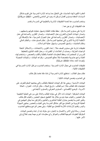 82
‫على‬ ‫المدرسية‬ ‫اإلدارة‬ ‫يساعد‬ ‫مما‬ ‫التحليل‬ ‫على‬ ‫الحاسبات‬ ‫لهذه‬ ‫الكبيرة‬ ‫المقدرة‬
‫مشاكل‬ ‫تقويم‬
( ‫الماضي‬ ‫في‬ ‫وجود‬ ‫له‬ ‫يكن‬ ‫لم‬ ‫أفضل‬ ‫بمستوى‬ ‫المعقدة‬ ‫السياسات‬
، ‫العجمي‬
2007
‫ص‬ ،
279
)
‫وتنقسم‬ ‫المدرسة‬ ‫في‬ ‫والتنظيمية‬ ‫اإلدارية‬ ‫التطبيقات‬ ‫لخدمة‬ ‫هنا‬ ‫الحاسوب‬ ‫يستخدم‬
‫هذه‬
: ‫هما‬ ‫نوعين‬ ‫إلى‬ ‫التطبيقات‬
‫ق‬ ‫عمليات‬ ‫وتسهيل‬ ‫الطلبة‬ ‫ملفات‬ ‫حفظ‬ : ‫مثل‬ ‫المدرسة‬ ‫مستوى‬ ‫على‬ ‫إدارية‬
، ‫وتسجليهم‬ ‫بولهم‬
‫عمل‬ ‫في‬ ‫والمساعدة‬ ‫التقارير‬ ‫وإصدار‬ ، ‫اإلحصائيات‬ ‫وعمل‬ ‫والتخرج‬ ‫النجاح‬ ‫شهادات‬ ‫وإصدار‬
‫و‬ ، ‫اإلحصائيات‬
‫إلى‬ ‫باإلضافة‬ ‫هذا‬ ، ‫المدرسية‬ ‫الجدوال‬ ‫عمل‬ ‫في‬ ‫والمساعدة‬ ‫التقارير‬ ‫إصدار‬
‫والنظام‬ ، ‫المستودعات‬ ‫نظام‬ : ‫مثل‬ ‫المدرسة‬ ‫تحتاجها‬ ‫التي‬ ‫األخرى‬ ‫اإلدارية‬ ‫األنظمة‬
‫المالي‬
‫عملي‬ ‫وتسهيل‬ ،‫النصوص‬ ‫وتنسيق‬ ، ‫المنتديات‬ ‫ونظام‬
. ‫المراسالت‬ ‫ة‬
‫واالسئلةأو‬ ، ‫واالمتحانات‬ ‫التقرير‬ ‫إعداد‬ : ‫مثال‬ ‫الصف‬ ‫مستوى‬ ‫على‬ ‫إدارية‬ ‫تطبيقات‬
‫أنشطة‬
‫والتخطيط‬ ‫النتائج‬ ‫كشف‬ ‫وعمل‬ ، ‫التقديرات‬ ‫أو‬ ‫العالمات‬ ‫أو‬ ‫وحساب‬ ، ‫المنزلية‬ ‫الواجبات‬
‫والكتب‬ ‫بالطلبة‬ ‫الخاصة‬ ‫المعلومات‬ ‫وحفظ‬ ،‫المحاضرات‬ ‫أو‬ ‫للدروس‬
‫لهذه‬ ‫وتستخدم‬ ، ‫والحصص‬
‫المجدولة‬ ‫والبيانات‬ ، ‫البيانات‬ ‫وقواعد‬ ، ‫النصوص‬ ‫معالج‬ ‫مثال‬ ‫متخصصة‬ ‫حاسوبية‬ ‫برامج‬ ‫الغاية‬
‫(ج‬.
، ‫سعادة‬ ‫أحمد‬ ‫ودت‬
2010
‫ص‬ ،
52
)
‫في‬ ‫المدرسية‬ ‫اإلدارة‬ ‫قبل‬ ‫من‬ ‫الحاسوب‬ ‫يستخدم‬ : ‫المدرسية‬ ‫اإلدارة‬ ‫مجال‬ ‫في‬ ‫الحاسوب‬ ‫تطبيقات‬
: ‫التالية‬ ‫التطبيقات‬
‫طالب‬ ‫بكل‬ ‫خاصا‬ ‫ملفا‬ ‫تنشا‬ ‫أن‬ ‫المدرسية‬ ‫اإلدارة‬ ‫تستطيع‬ : ‫الطالب‬ ‫سجل‬ ‫نظام‬
: ‫التالية‬ ‫البيانات‬ ‫يتضمن‬ ‫الحاسوب‬ ‫في‬
‫األساسي‬ ‫البيانات‬
‫على‬ ‫للتعرف‬ ‫المعلم‬ ‫يحتاجها‬ ‫والتي‬ ‫بالطالب‬ ‫المتعلقة‬ ‫البيانات‬ ‫كل‬ ‫هذا‬ ‫ويعني‬ : ‫ة‬
‫الطالب‬ ‫ذلك‬ ‫احتياجات‬
‫الحالة‬ ، ‫العنوان‬ ، ‫الوالدة‬ ‫مكان‬ ، ‫الميالد‬ ‫تاريخ‬ ، ‫الطالب‬ ‫اسم‬ :‫مثال‬
. ‫االجتماعي‬ ‫والمستوى‬ ‫المعرفي‬ ‫المستوى‬ ، ‫االقتصادي‬ ‫الوضع‬ ، ‫األسرية‬
‫البيانات‬ : ‫السلوكية‬ ‫البيانات‬
‫التعليمية‬ ‫العملية‬ ‫في‬ ‫سره‬ ‫على‬ ‫والدالة‬ ‫الطالب‬ ‫سلوك‬ ‫في‬ ‫األثر‬ ‫ذات‬
‫طالب‬ ‫لكل‬ ‫والغياب‬ ‫الحضور‬ ‫تسجيل‬ ‫التطبيق‬ ‫هذا‬ ‫خالل‬ ‫من‬ ‫يتم‬ ‫حيث‬ ‫والغياب‬ ‫الحضور‬ ‫مثل‬
‫في‬ ‫المهتمين‬ ‫يمكن‬ ‫مما‬ ‫والتاركين‬ ‫والغائبين‬ ‫المتأخرين‬ ‫الطلبة‬ ‫جداول‬ ‫يتضمن‬ ‫للمدرسة‬ ‫وتقدير‬
‫أ‬ ‫مع‬ ‫التعامل‬ ‫من‬ ‫التربوية‬ ‫العملية‬
‫كبر‬
‫السهولة‬ ‫بمنتهى‬ ‫والحضور‬ ‫الغياب‬ ‫وهي‬ ‫المدرسة‬ ‫مشاكل‬
‫الحاسوب‬ ‫يستطيع‬ ‫البرامج‬ ‫بعض‬ ‫وفي‬ ، ‫الطلبة‬ ‫مع‬ ‫للتعامل‬ ‫الالزمة‬ ‫اإلرشادات‬ ‫وتقديم‬ ‫واليسر‬
‫البيانات‬ ‫وتتضمن‬ ‫ابنته‬ ‫أو‬ ‫ابنه‬ ‫سلوك‬ ‫عن‬ ‫إلخباره‬ ‫به‬ ‫واالتصال‬ ‫االمر‬ ‫لولي‬ ‫رسالة‬ ‫إصدار‬
‫والحواف‬ ‫للطالب‬ ‫الموجهة‬ ‫العقوبات‬ ‫السلوكية‬
‫ولي‬ ‫إطالع‬ ‫يجب‬ ‫مهمة‬ ‫أخرى‬ ‫معلومات‬ ‫وأي‬ ‫ز‬
. ‫عليها‬ ‫األمر‬
 