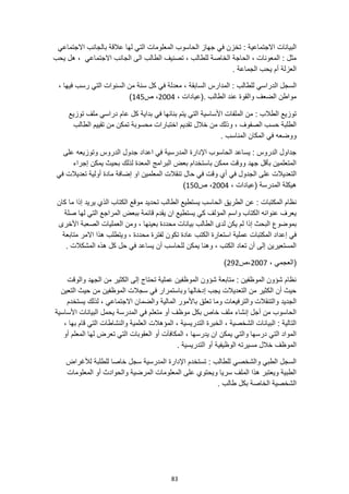 83
‫الحاسوب‬ ‫جهاز‬ ‫في‬ ‫تخزن‬ : ‫االجتماعية‬ ‫البيانات‬
‫االجتماعي‬ ‫بالجانب‬ ‫عالقة‬ ‫لها‬ ‫التي‬ ‫المعلومات‬
‫يحب‬ ‫هل‬ ، ‫االجتماعي‬ ‫الجانب‬ ‫الى‬ ‫الطالب‬ ‫تصنيف‬ ، ‫للطالب‬ ‫الخاصة‬ ‫الحاجة‬ ، ‫المعونات‬ : ‫مثل‬
. ‫الجماعة‬ ‫يحب‬ ‫أم‬ ‫العزلة‬
‫ال‬ ‫السجل‬
، ‫فيها‬ ‫رسب‬ ‫التي‬ ‫السنوات‬ ‫من‬ ‫سنة‬ ‫كل‬ ‫في‬ ‫معدلة‬ ، ‫السابقة‬ ‫المدارس‬ : ‫للطالب‬ ‫دراسي‬
، ‫(عيادات‬. ‫الطالب‬ ‫عند‬ ‫والقوة‬ ‫الضعف‬ ‫مواطن‬
2004
‫ص‬ ،
145
)
: ‫الطالب‬ ‫توزيع‬
‫توزيع‬ ‫ملف‬ ‫دراسي‬ ‫عام‬ ‫كل‬ ‫بداية‬ ‫في‬ ‫بنائها‬ ‫يتم‬ ‫التي‬ ‫األساسية‬ ‫الملفات‬ ‫من‬
‫تقديم‬ ‫خالل‬ ‫من‬ ‫وذلك‬ ، ‫الصفوف‬ ‫حسب‬ ‫الطلبة‬
‫الطالب‬ ‫تقييم‬ ‫من‬ ‫تمكن‬ ‫محسوبة‬ ‫اختبارات‬
‫ووضع‬
. ‫المناسب‬ ‫المكان‬ ‫في‬ ‫ه‬
‫على‬ ‫وتوزيعه‬ ‫الدروس‬ ‫جدول‬ ‫اعداد‬ ‫في‬ ‫المدرسية‬ ‫اإلدارة‬ ‫الحاسوب‬ ‫يساعد‬ : ‫الدروس‬ ‫جداول‬
‫إجراء‬ ‫يمكن‬ ‫بحيث‬ ‫لذلك‬ ‫المعدة‬ ‫البرامج‬ ‫بعض‬ ‫باستخدام‬ ‫ممكن‬ ‫ووقت‬ ‫جهد‬ ‫بأقل‬ ‫المتعلمين‬
‫حا‬ ‫في‬ ‫وقت‬ ‫أي‬ ‫في‬ ‫الجدول‬ ‫على‬ ‫التعديالت‬
‫في‬ ‫تعديالت‬ ‫أولية‬ ‫مادة‬ ‫إضافة‬ ‫او‬ ‫المعلمين‬ ‫تنقالت‬ ‫ل‬
، ‫(عيادات‬ ‫المدرسة‬ ‫هيكلة‬
2004
‫ص‬ ،
150
)
‫الطريق‬ ‫عن‬ : ‫المكتبات‬ ‫نظام‬
‫كان‬ ‫ما‬ ‫إذا‬ ‫يريد‬ ‫الذي‬ ‫الكتاب‬ ‫موقع‬ ‫تحديد‬ ‫الطالب‬ ‫يستطيع‬ ‫الحاسب‬
‫صلة‬ ‫لها‬ ‫التي‬ ‫المراجع‬ ‫ببعض‬ ‫قائمة‬ ‫يقدم‬ ‫ان‬ ‫يستطيع‬ ‫كي‬ ‫المؤلف‬ ‫واسم‬ ‫الكتاب‬ ‫عنوانه‬ ‫يعرف‬
‫بمو‬
‫األخرى‬ ‫الصعبة‬ ‫العمليات‬ ‫ومن‬ ، ‫بعينها‬ ‫محددة‬ ‫بيانات‬ ‫الطالب‬ ‫لدى‬ ‫يكن‬ ‫لم‬ ‫إذا‬ ‫البحث‬ ‫ضوع‬
‫الكتب‬ ‫استعارة‬ ‫عملية‬ ‫المكتبات‬ ‫إعداد‬ ‫في‬
‫متابعة‬ ‫االمر‬ ‫هذا‬ ‫ويتطلب‬ ، ‫محددة‬ ‫لفترة‬ ‫تكون‬ ‫عادة‬
. ‫المشكالت‬ ‫هذه‬ ‫كل‬ ‫حل‬ ‫في‬ ‫يساعد‬ ‫أن‬ ‫للحاسب‬ ‫يمكن‬ ‫وهنا‬ ، ‫الكتب‬ ‫تعاد‬ ‫أن‬ ‫إلى‬ ‫المستعيرين‬
‫(العجمي‬
،
2007
،
‫ص‬
292
)
‫والوقت‬ ‫الجهد‬ ‫من‬ ‫الكثير‬ ‫إلى‬ ‫تحتاج‬ ‫عملية‬ ‫الموظفين‬ ‫شؤون‬ ‫متابعة‬ : ‫الموظفين‬ ‫شؤون‬ ‫نظام‬
‫التعين‬ ‫حيث‬ ‫من‬ ‫الموظفين‬ ‫سجالت‬ ‫في‬ ‫وباستمرار‬ ‫إدخالها‬ ‫يجب‬ ‫التعديالت‬ ‫من‬ ‫الكثير‬ ‫أن‬ ‫حيث‬
‫المالية‬ ‫باألمور‬ ‫تعلق‬ ‫وما‬ ‫والترفيعات‬ ‫والتنقالت‬ ‫الجديد‬
‫يست‬ ‫لذلك‬ ، ‫االجتماعي‬ ‫والضمان‬
‫خدم‬
‫األساسية‬ ‫البيانات‬ ‫يحمل‬ ‫المدرسة‬ ‫في‬ ‫متعلم‬ ‫أو‬ ‫موظف‬ ‫بكل‬ ‫خاص‬ ‫ملف‬ ‫إنشاء‬ ‫أجل‬ ‫من‬ ‫الحاسوب‬
، ‫بها‬ ‫قام‬ ‫التي‬ ‫والنشاطات‬ ‫العلمية‬ ‫المؤهالت‬ ، ‫التدريسية‬ ‫الخبرة‬ ، ‫الشخصية‬ ‫البيانات‬ : ‫التالية‬
‫المعل‬ ‫لها‬ ‫تعرض‬ ‫التي‬ ‫العقوبات‬ ‫أو‬ ‫المكافآت‬ ، ‫يدرسها‬ ‫ان‬ ‫يمكن‬ ‫والتي‬ ‫درسها‬ ‫التي‬ ‫المواد‬
‫م‬
‫أو‬
. ‫التدريسية‬ ‫أو‬ ‫الوظيفية‬ ‫مسيرته‬ ‫خالل‬ ‫الموظف‬
‫لألغراض‬ ‫للطلبة‬ ‫خاصا‬ ‫سجل‬ ‫المدرسية‬ ‫اإلدارة‬ ‫تستخدم‬ : ‫للطالب‬ ‫والشخصي‬ ‫الطبي‬ ‫السجل‬
‫المعلومات‬ ‫أو‬ ‫والحوادث‬ ‫المرضية‬ ‫المعلومات‬ ‫على‬ ‫ويحتوي‬ ‫سريا‬ ‫الملف‬ ‫هذا‬ ‫ويعتبر‬ ‫الطبية‬
. ‫طالب‬ ‫بكل‬ ‫الخاصة‬ ‫الشخصية‬
 
