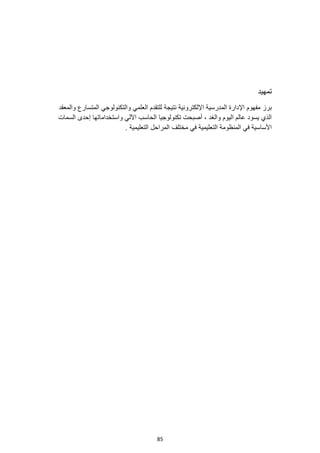 85
‫تمهيد‬
‫للتقدم‬ ‫نتيجة‬ ‫اإللكترونية‬ ‫المدرسية‬ ‫اإلدارة‬ ‫مفهوم‬ ‫برز‬
‫والمعقد‬ ‫المتسارع‬ ‫والتكنولوجي‬ ‫العلمي‬
‫السمات‬ ‫إحدى‬ ‫واستخداماتها‬ ‫اآللي‬ ‫الحاسب‬ ‫تكنولوجيا‬ ‫أصبحت‬ ، ‫والغد‬ ‫اليوم‬ ‫عالم‬ ‫يسود‬ ‫الذي‬
. ‫التعليمية‬ ‫المراحل‬ ‫مختلف‬ ‫في‬ ‫التعليمية‬ ‫المنظومة‬ ‫في‬ ‫األساسية‬
 