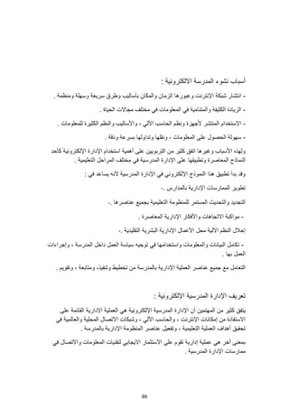 86
: ‫االلكترونية‬ ‫المدرسة‬ ‫نشوء‬ ‫أسباب‬
-
‫شبكة‬ ‫انتشار‬
. ‫ومنظمة‬ ‫وسهلة‬ ‫سريعة‬ ‫وطرق‬ ‫بأساليب‬ ‫والمكان‬ ‫الزمان‬ ‫وعبورها‬ ‫اإلنترنت‬
-
. ‫الحياة‬ ‫مجاالت‬ ‫مختلف‬ ‫في‬ ‫المعلومات‬ ‫في‬ ‫والمتنامية‬ ‫الكثيفة‬ ‫الزيادة‬
-
. ‫للمعلومات‬ ‫الكثيرة‬ ‫والنظم‬ ‫واألساليب‬ ، ‫اآللي‬ ‫الحاسب‬ ‫ونظم‬ ‫ألجهزة‬ ‫المنتشر‬ ‫االستخدام‬
-
‫و‬ ‫ونقلها‬ ، ‫المعلومات‬ ‫على‬ ‫الحصول‬ ‫سهولة‬
. ‫ودقة‬ ‫بسرعة‬ ‫تداولها‬
‫كأحد‬ ‫اإللكترونية‬ ‫اإلدارة‬ ‫استخدام‬ ‫أهمية‬ ‫على‬ ‫التربويين‬ ‫من‬ ‫كثير‬ ‫اتفق‬ ‫وغيرها‬ ‫األسباب‬ ‫ولهذه‬
. ‫التعليمية‬ ‫المراحل‬ ‫مختلف‬ ‫في‬ ‫المدرسية‬ ‫اإلدارة‬ ‫على‬ ‫وتطبيقها‬ ‫المعاصرة‬ ‫النماذج‬
: ‫في‬ ‫يساعد‬ ‫ألنه‬ ‫المدرسية‬ ‫اإلدارة‬ ‫في‬ ‫اإللكتروني‬ ‫النموذج‬ ‫هذا‬ ‫تطبيق‬ ‫بدأ‬ ‫وقد‬
. ‫بالمدارس‬ ‫اإلدارية‬ ‫الممارسات‬ ‫تطوير‬
-
. ‫عناصرها‬ ‫بجميع‬ ‫التعليمية‬ ‫للمنظومة‬ ‫المستمر‬ ‫والتحديث‬ ‫التجديد‬
-
-
. ‫المعاصرة‬ ‫اإلدارية‬ ‫واألفكار‬ ‫االتجاهات‬ ‫مواكبة‬
. ‫التقليدية‬ ‫البشرية‬ ‫اإلدارية‬ ‫األعمال‬ ‫محل‬ ‫اآللية‬ ‫النظم‬ ‫إحالل‬
-
-
‫ت‬ ‫في‬ ‫واستخدامها‬ ‫والمعلومات‬ ‫البيانات‬ ‫تكامل‬
‫وإجراءات‬ ، ‫المدرسة‬ ‫داخل‬ ‫العمل‬ ‫سياسة‬ ‫وجيه‬
. ‫بها‬ ‫العمل‬
‫وتنفيذ‬ ‫تخطيط‬ ‫من‬ ‫بالمدرسة‬ ‫اإلدارية‬ ‫العملية‬ ‫عناصر‬ ‫جميع‬ ‫مع‬ ‫التعامل‬
. ‫وتقويم‬ ، ‫ومتابعة‬ ،
: ‫اإللكترونية‬ ‫المدرسية‬ ‫اإلدارة‬ ‫تعريف‬
‫العملية‬ ‫هي‬ ‫اإللكترونية‬ ‫المدرسية‬ ‫اإلدارة‬ ‫أن‬ ‫المهتمين‬ ‫من‬ ‫كثير‬ ‫يتفق‬
‫على‬ ‫القائمة‬ ‫اإلدارية‬
‫في‬ ‫والعالمية‬ ‫المحلية‬ ‫االتصال‬ ‫وشبكات‬ ، ‫اآللي‬ ‫والحاسب‬ ، ‫اإلنترنت‬ ‫إمكانات‬ ‫من‬ ‫االستفادة‬
. ‫بالمدرسة‬ ‫اإلدارية‬ ‫المنظومة‬ ‫عناصر‬ ‫وتفعيل‬ ، ‫التعليمية‬ ‫العملية‬ ‫أهداف‬ ‫تحقيق‬
‫لتقنيات‬ ‫االيجابي‬ ‫االستثمار‬ ‫على‬ ‫تقوم‬ ‫إدارية‬ ‫عملية‬ ‫هي‬ ‫أخر‬ ‫بمعنى‬
‫واالت‬ ‫المعلومات‬
‫في‬ ‫صال‬
. ‫المدرسية‬ ‫اإلدارة‬ ‫ممارسات‬
 