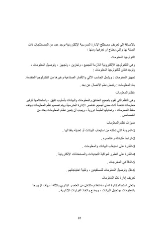 87
‫اإل‬ ‫المدرسية‬ ‫اإلدارة‬ ‫مصطلح‬ ‫تعريف‬ ‫إلى‬ ‫باإلضافة‬
‫ذات‬ ‫المصطلحات‬ ‫من‬ ‫عدد‬ ‫يوجد‬ ‫لكترونية‬
: ‫ومنها‬ ‫نعرفها‬ ‫أن‬ ‫نحتاج‬ ‫والتي‬ ‫بها‬ ‫الصلة‬
‫المعلومات‬ ‫تكنولوجيا‬
‫المعل‬ ‫وتوصيل‬ ، ‫وتجهيز‬ ، ‫وتخزين‬ ، ‫لتجميع‬ ‫الالزمة‬ ‫اإللكترونية‬ ‫التكنولوجيا‬ ‫وهي‬
، ‫ومات‬
: ‫المعلومات‬ ‫لتكنولوجيا‬ ‫فئتان‬ ‫وتوجد‬
‫المتقدمة‬ ‫التكنولوجيا‬ ‫من‬ ‫وغيرها‬ ‫الصناعية‬ ‫واألقمار‬ ‫اآللي‬ ‫الحاسب‬ ‫ويشمل‬ : ‫المعلومات‬ ‫تجهيز‬
.
. ‫بعد‬ ‫عن‬ ‫االتصال‬ ‫نظم‬ ‫وتشمل‬ : ‫المعلومات‬ ‫بث‬
-
‫المعلومات‬ ‫نظام‬
‫بتجم‬ ‫تقوم‬ ‫التي‬ ‫النظم‬ ‫وهي‬
‫والبيانات‬ ‫والمعلومات‬ ‫الحقائق‬ ‫يع‬
‫واستخدامها‬ ، ‫دقيق‬ ‫بأسلوب‬
‫لتوفير‬
‫م‬ ‫ذات‬ ‫شاملة‬ ‫معلومات‬
‫المدرسية‬ ‫اإلدارة‬ ‫عناصر‬ ‫لجميع‬ ‫عنى‬
‫بهدف‬ ‫المعلومات‬ ‫نظم‬ ‫تصميم‬ ‫ويتم‬
‫من‬ ‫بعدد‬ ‫المعلومات‬ ‫نظام‬ ‫يتميز‬ ‫أن‬ ‫ويجب‬ ، ‫دورية‬ ‫لطبعة‬ ‫وتحديثها‬ ، ‫المعلومات‬ ‫حفظ‬
. ‫الخصائص‬
‫المعلومات‬ ‫نظام‬ ‫مميزات‬
1
-
. ‫لها‬ ‫وفقا‬ ‫تعديله‬ ‫أو‬ ‫البيانات‬ ‫استيعاب‬ ‫من‬ ‫تمكنه‬ ‫التي‬ ‫المرونة‬
2
-
‫وعناصره‬ ‫مكوناته‬ ‫ترابط‬
.
3
-
. ‫والمعلومات‬ ‫البيانات‬ ‫استيعاب‬ ‫على‬ ‫القدرة‬
4
-
. ‫اإللكترونية‬ ‫والمستحدثات‬ ‫التجديدات‬ ‫لمواكبة‬ ‫التطور‬ ‫على‬ ‫القدرة‬
5
-
. ‫المخرجات‬ ‫في‬ ‫الدقة‬
6
-
‫وتل‬ ، ‫للمستفيدين‬ ‫المعلومات‬ ‫وتوصيل‬ ‫نقل‬
. ‫احتياجاتهم‬ ‫بية‬
‫المعلومات‬ ‫نظم‬ ‫إدارة‬ ‫تعريف‬
‫تزويدها‬ ‫بهدف‬ ، ‫واآللة‬ ‫البشري‬ ‫العنصر‬ ‫من‬ ‫متكامل‬ ‫لنظام‬ ‫المدرسة‬ ‫إدارة‬ ‫استخدام‬ ‫وتعني‬
‫اإلدارية‬ ‫القرارات‬ ‫واتخاذ‬ ‫ووضع‬ ، ‫البيانات‬ ‫وتحليل‬، ‫بالمعلومات‬
.
 