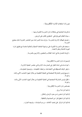 88
: ‫اإللكترونية‬ ‫اإلدارة‬ ‫استخدام‬ ‫مبررات‬
1
-
‫في‬ ‫المتنامية‬ ‫الزيادة‬
‫مشكال‬
: ‫ومنها‬ ‫الثانوية‬ ‫المدرسة‬ ‫إدارة‬ ‫ت‬
-
‫البيروقر‬ ‫النظام‬ ‫سيادة‬
‫ا‬
. ‫الروتين‬ ‫على‬ ‫القائم‬ ‫السلطوي‬ ‫طي‬
-
‫مجتمع‬ ‫داخل‬ ‫البشرية‬ ‫العناصر‬ ‫بين‬ ‫الصراعات‬ ‫حدة‬ ‫وتزايد‬ ، ‫بالمدرسة‬ ‫اإلدارية‬ ‫الهياكل‬ ‫تضخم‬
. ‫المدرسة‬
-
‫والعالمي‬ ‫المحلية‬ ‫المنافسة‬ ‫مواجهة‬ ‫على‬ ‫الثانوية‬ ‫المدرسة‬ ‫قدرة‬ ‫ضعف‬
‫إدارة‬ ‫تطبيق‬ ‫مع‬ ‫خاصة‬ ‫ة‬
. ‫االعتماد‬ ‫ونظم‬ ‫الشاملة‬ ‫الجودة‬
-
‫المتسارعة‬ ‫الزيادة‬
. ‫بالمدرسة‬ ‫واإلداريين‬ ‫والمعلمين‬ ‫الطالب‬ ‫أعداد‬ ‫في‬
2
-
: ‫اإللكترونية‬ ‫المدرسة‬ ‫إدارة‬ ‫مميزات‬
-
. ‫اإلدارية‬ ‫العملية‬ ‫عناصر‬ ‫في‬ ‫اإلدارية‬ ‫الممارسات‬ ‫في‬ ‫النظر‬ ‫إعادة‬ ‫في‬ ‫تساعد‬ ‫أنها‬
-
‫االجتماعات‬ ‫في‬ ‫للمستهلك‬ ‫الوقت‬ ‫توفير‬
. ‫المعلومات‬ ‫وتوصيل‬ ، ‫التعليمات‬ ‫وإعطاء‬،
-
‫والنت‬ ‫اآللي‬ ‫الحاسب‬ ‫أجهزة‬ ‫خالل‬ ‫من‬ ‫التعليمية‬ ‫العملية‬ ‫في‬ ‫المجتمعة‬ ‫المشاركة‬ ‫فرص‬ ‫توسيع‬
. ‫وغيرها‬
-
‫والنت‬ ‫اآللي‬ ‫الحاسب‬ ‫أجهزة‬ ‫خالل‬ ‫من‬ ‫التعليمية‬ ‫العملية‬ ‫في‬ ‫المجتمعية‬ ‫المشاركة‬ ‫فرص‬ ‫تقليل‬
‫وغير‬
. ‫ها‬
‫إدارة‬ ‫خصائص‬
: ‫اإللكترونية‬ ‫المدرسة‬
1
-
. ‫ورق‬ ‫بال‬ ‫إدارة‬ ‫أنها‬
2
-
. ‫والمكان‬ ‫الزمان‬ ‫حدود‬ ‫من‬ ‫متحررة‬ ‫إدارة‬ ‫أنها‬
3
-
. ‫والشفافية‬ ‫المحاسبية‬ ‫من‬ ‫قدرا‬ ‫تحقق‬ ‫إدارة‬ ‫أنها‬
4
-
. ‫الموارد‬ ‫وتوجيه‬ ، ‫السياسات‬ ‫ورسم‬ ، ‫األهداف‬ ‫تحديد‬ ‫على‬ ‫تركز‬ ‫إدارة‬ ‫أنها‬
 