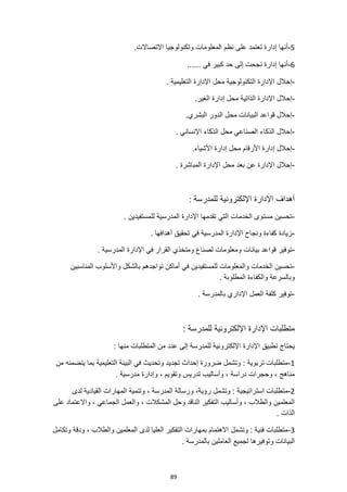 89
5
-
‫نظم‬ ‫على‬ ‫تعتمد‬ ‫إدارة‬ ‫أنها‬
.‫االتصاالت‬ ‫وتكنولوجيا‬ ‫المعلومات‬
6
-
...... ‫في‬ ‫كبير‬ ‫حد‬ ‫إلى‬ ‫نجحت‬ ‫إدارة‬ ‫أنها‬
-
. ‫التعليمية‬ ‫اإلدارة‬ ‫محل‬ ‫التكنولوجية‬ ‫اإلدارة‬ ‫إحالل‬
-
.‫الغير‬ ‫إدارة‬ ‫محل‬ ‫الذاتية‬ ‫اإلدارة‬ ‫إحالل‬
-
‫الدور‬ ‫محل‬ ‫البيانات‬ ‫قواعد‬ ‫إحالل‬
.‫البشري‬
-
. ‫اإلنساني‬ ‫الذكاء‬ ‫محل‬ ‫الصناعي‬ ‫الذكاء‬ ‫إحالل‬
-
‫إد‬ ‫إحالل‬
.‫األشياء‬ ‫إدارة‬ ‫محل‬ ‫األرقام‬ ‫ارة‬
-
. ‫المباشرة‬ ‫اإلدارة‬ ‫محل‬ ‫بعد‬ ‫عن‬ ‫اإلدارة‬ ‫إحالل‬
‫للمدرسة‬ ‫اإللكترونية‬ ‫اإلدارة‬ ‫أهداف‬
:
-
. ‫للمستفيدين‬ ‫المدرسية‬ ‫اإلدارة‬ ‫تقدمها‬ ‫التي‬ ‫الخدمات‬ ‫مستوى‬ ‫تحسين‬
-
. ‫أهدافها‬ ‫تحقيق‬ ‫في‬ ‫المدرسية‬ ‫اإلدارة‬ ‫ونجاح‬ ‫كفاءة‬ ‫زيادة‬
-
‫بيانات‬ ‫قواعد‬ ‫توفير‬
. ‫المدرسية‬ ‫اإلدارة‬ ‫في‬ ‫القرار‬ ‫ومتخذي‬ ‫لصناع‬ ‫ومعلومات‬
-
‫المناسبين‬ ‫واألسلوب‬ ‫بالشكل‬ ‫تواجدهم‬ ‫أماكن‬ ‫في‬ ‫للمستفيدين‬ ‫والمعلومات‬ ‫الخدمات‬ ‫تحسين‬
. ‫المطلوبة‬ ‫والكفاءة‬ ‫وبالسرعة‬
-
. ‫بالمدرسة‬ ‫اإلداري‬ ‫العمل‬ ‫كلفة‬ ‫توفير‬
: ‫للمدرسة‬ ‫اإللكترونية‬ ‫اإلدارة‬ ‫متطلبات‬
‫اإلدارة‬ ‫تطبيق‬ ‫يحتاج‬
: ‫منها‬ ‫المتطلبات‬ ‫من‬ ‫عدد‬ ‫إلى‬ ‫للمدرسة‬ ‫اإللكترونية‬
1
-
‫من‬ ‫يتضمنه‬ ‫بما‬ ‫التعليمية‬ ‫البيئة‬ ‫في‬ ‫وتحديث‬ ‫تجديد‬ ‫إحداث‬ ‫ضرورة‬ ‫وتشمل‬ : ‫تربوية‬ ‫متطلبات‬
. ‫مدرسية‬ ‫وإدارة‬ ، ‫وتقويم‬ ‫تدريس‬ ‫وأساليب‬ ، ‫دراسة‬ ‫وحجرات‬ ، ‫مناهج‬
2
-
‫ال‬ ‫وتنمية‬ ، ‫المدرسة‬ ‫ورسالة‬ ،‫رؤية‬ ‫وتشمل‬ : ‫استراتيجية‬ ‫متطلبات‬
‫لدى‬ ‫القيادية‬ ‫مهارات‬
‫على‬ ‫واالعتماد‬ ، ‫الجماعي‬ ‫والعمل‬ ، ‫المشكالت‬ ‫وحل‬ ‫الناقد‬ ‫التفكير‬ ‫وأساليب‬ ، ‫والطالب‬ ‫المعلمين‬
. ‫الذات‬
3
-
‫وتكامل‬ ‫ودقة‬ ، ‫والطالب‬ ‫المعلمين‬ ‫لدى‬ ‫العليا‬ ‫التفكير‬ ‫بمهارات‬ ‫االهتمام‬ ‫وتشمل‬ : ‫فنية‬ ‫متطلبات‬
. ‫بالمدرسة‬ ‫العاملين‬ ‫لجميع‬ ‫وتوفيرها‬ ‫البيانات‬
 