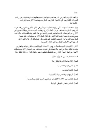 9
‫مقدمة‬
‫راسها‬ ‫وعلى‬ ‫ومستمرة‬ ‫ومتعددة‬ ‫سريعة‬ ‫وتغييرات‬ ‫تحديات‬ ‫واجه‬ ‫قد‬ ‫المدرسي‬ ‫اإلداري‬ ‫العمل‬ ‫أن‬
‫تكنولوجيا‬ ‫اتاحتها‬ ‫التي‬ ‫التكنولوجيا‬ ‫التغييرات‬
‫واإلنترانت‬ ‫االنترنت‬ ‫وخاصة‬ ‫المعلومات‬
. ‫وإلكسترانت‬
‫غزت‬ ‫فقد‬ ‫المدرسي‬ ‫اإلداري‬ ‫الفكر‬ ‫في‬ ‫وتطور‬ ‫المعلومات‬ ‫وثورة‬ ‫اآللي‬ ‫الحاسوب‬ ‫استخدام‬ ‫تزايد‬
‫تغير‬ ‫اصبح‬ ‫لذا‬ ‫التربوية‬ ‫المؤسسات‬ ‫وخاصه‬ ‫اإلداري‬ ‫العمل‬ ‫جوانب‬ ‫مختلف‬ ‫المعلومات‬ ‫تكنولوجيا‬
‫ألنه‬ ‫عالية‬ ‫بكفاءة‬ ‫وتوظيفه‬ ‫التغير‬ ‫هذا‬ ‫مع‬ ‫التعامل‬ ‫فينبغي‬ ‫الحاضر‬ ‫الوقت‬ ‫سمات‬ ‫اهم‬ ‫من‬ ‫اإلداري‬
‫تكنولوجيا‬ ‫من‬ ‫مستفيدا‬ ‫االداري‬ ‫العمل‬ ‫انتقل‬ ‫فقد‬ ‫التغير‬ ‫لهذا‬ ‫ونتيجة‬ ‫حتمية‬ ‫ضرورة‬ ‫اصبح‬
‫واالجراءات‬ ‫الورقية‬ ‫المعامالت‬ ‫على‬ ‫تعتمد‬ ‫التي‬ ‫التقليدية‬ ‫االساليب‬ ‫من‬ ‫اإلدارية‬ ‫المعلومات‬
‫المدرسية‬ ‫اإلدارة‬ ‫في‬ ‫االلكترونية‬ ‫االساليب‬ ‫الى‬ ‫الروتينية‬
‫تمثل‬ ‫المدرسية‬ ‫اإللكترونية‬ ‫اإلدارة‬
‫والعشرين‬ ‫الواحد‬ ‫القرن‬ ‫لتحديات‬ ‫القوية‬ ‫االستجابة‬ ‫من‬ ‫نوع‬
‫وشبكات‬ ‫االنترنت‬ ‫استخدام‬ ‫على‬ ‫تقوم‬ ‫حيث‬ ‫اإلدارة‬ ‫في‬ ‫األحدث‬ ‫المدرسة‬ ‫هي‬ ‫اإللكترونية‬ ‫فاإلدارة‬
‫االلكترونية‬ ‫ورقابة‬ ‫القرار‬ ‫واتخاذ‬ ‫وتوجيه‬ ‫وتنظيم‬ ‫تخطيط‬ ‫من‬ ‫االداري‬ ‫العمل‬ ‫انجاز‬ ‫في‬ ‫االعمال‬
‫فصول‬ ‫في‬ ‫البحث‬ ‫هذا‬ ‫جاء‬ ‫لقد‬
6
‫تناول‬
‫اإللكترونية‬ ‫اإلدارة‬ ‫ماهية‬ ‫األول‬ ‫الفصل‬
‫المدرسية‬ ‫اإلدارة‬ ‫الثاني‬ ‫الفصل‬
‫الحاسوب‬ ‫الثالث‬ ‫الفصل‬
‫اإللكترونية‬ ‫المدرسية‬ ‫اإلدارة‬ ‫الرابع‬ ‫الفصل‬
‫بالمدرسة‬ ‫اإلداري‬ ‫العمل‬ ‫تطوير‬ ‫في‬ ‫اإللكترونية‬ ‫اإلدارة‬ ‫دور‬ ‫الخامس‬ ‫الفصل‬
‫للدراسة‬ ‫التطبيقي‬ ‫االطار‬ ‫السادس‬ ‫الفصل‬
 