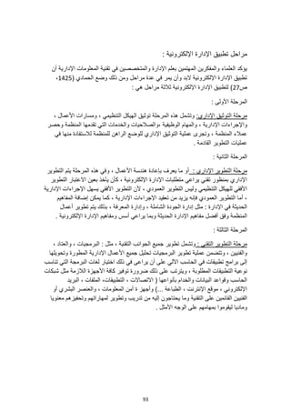 93
: ‫اإللكترونية‬ ‫اإلدارة‬ ‫تطبيق‬ ‫مراحل‬
‫المعلومات‬ ‫تقنية‬ ‫في‬ ‫والمتخصصين‬ ‫اإلدارة‬ ‫بعلم‬ ‫المهتمين‬ ‫والمفكرين‬ ‫العلماء‬ ‫يؤكد‬
‫أن‬ ‫اإلدارية‬
( ‫الحمادي‬ ‫وضع‬ ‫ذلك‬ ‫ومن‬ ‫مراحل‬ ‫عدة‬ ‫في‬ ‫يمر‬ ‫وأن‬ ‫البد‬ ‫اإللكترونية‬ ‫اإلدارة‬ ‫تطبيق‬
1425
،
‫ص‬
27
: ‫هي‬ ‫مراحل‬ ‫ثالثة‬ ‫اإللكترونية‬ ‫اإلدارة‬ ‫لتطبيق‬ )
: ‫األولى‬ ‫المرحلة‬
:‫اإلداري‬ ‫التوثيق‬ ‫مرحلة‬
، ‫األعمال‬ ‫ومسارات‬ ، ‫التنظيمي‬ ‫الهيكل‬ ‫توثيق‬ ‫المرحلة‬ ‫هذه‬ ‫وتشمل‬
‫اإلد‬ ‫واإلجراءات‬
‫وحصر‬ ‫المنظمة‬ ‫تقدمها‬ ‫التي‬ ‫والخدمات‬ ‫والصالحيات‬، ‫الوظيفية‬ ‫والمهام‬ ، ‫ارية‬
‫المنظمة‬ ‫عمالء‬
‫في‬ ‫منها‬ ‫لالستفادة‬ ‫للمنظمة‬ ‫الراهن‬ ‫للوضع‬ ‫اإلداري‬ ‫التوثيق‬ ‫عملية‬ ‫وتجرى‬ ،
. ‫القادمة‬ ‫التطوير‬ ‫عمليات‬
: ‫الثانية‬ ‫المرحلة‬
: ‫اإلداري‬ ‫التطوير‬ ‫مرحلة‬
‫و‬ ، ‫األعمال‬ ‫هندسة‬ ‫بإعادة‬ ‫يعرف‬ ‫ما‬ ‫أو‬
‫التطوير‬ ‫يتم‬ ‫المرحلة‬ ‫هذه‬ ‫في‬
‫التطوير‬ ‫االعتبار‬ ‫بعين‬ ‫يأخذ‬ ‫كأن‬ ، ‫اإللكترونية‬ ‫اإلدارة‬ ‫متطلبات‬ ‫يراعي‬ ‫تقني‬ ‫بمنظور‬ ‫اإلداري‬
‫اإلدارية‬ ‫اإلجراءات‬ ‫يسهل‬ ‫األفقي‬ ‫التطوير‬ ‫ألن‬ ، ‫العمودي‬ ‫التطوير‬ ‫وليس‬ ‫التنظيمي‬ ‫للهيكل‬ ‫األفقي‬
‫اإل‬ ‫اإلجراءات‬ ‫تعقيد‬ ‫من‬ ‫يزيد‬ ‫فإنه‬ ‫العمودي‬ ‫التطوير‬ ‫أما‬ ،
‫دارية‬
‫المفاهيم‬ ‫إضافة‬ ‫يمكن‬ ‫كما‬ ،
‫أعمال‬ ‫تطوير‬ ‫يتم‬ ‫بذلك‬ ، ‫المعرفة‬ ‫وإدارة‬ ، ‫الشاملة‬ ‫الجودة‬ ‫إدارة‬ ‫مثل‬ : ‫اإلدارة‬ ‫في‬ ‫الحديثة‬
. ‫اإللكترونية‬ ‫اإلدارة‬ ‫ومفاهيم‬ ‫أسس‬ ‫يراعي‬ ‫وبما‬ ‫الحديثة‬ ‫اإلدارة‬ ‫مفاهيم‬ ‫أفضل‬ ‫وفق‬ ‫المنظمة‬
: ‫الثالثة‬ ‫المرحلة‬
: ‫التقني‬ ‫التطوير‬ ‫مرحلة‬
‫تطوير‬ ‫وتشمل‬
، ‫والعتاد‬ ، ‫البرمجيات‬ : ‫مثل‬ ، ‫التقنية‬ ‫الجوانب‬ ‫جميع‬
‫وتحويلها‬ ‫المطورة‬ ‫اإلدارية‬ ‫األعمال‬ ‫جميع‬ ‫تحليل‬ ‫البرمجيات‬ ‫تطوير‬ ‫عملية‬ ‫وتتضمن‬ ، ‫والفنيين‬
‫تناسب‬ ‫التي‬ ‫البرمجة‬ ‫لغات‬ ‫اختيار‬ ‫ذلك‬ ‫في‬ ‫يراعى‬ ‫أن‬ ‫على‬ ‫اآللي‬ ‫الحاسب‬ ‫في‬ ‫تطبيقات‬ ‫برامج‬ ‫إلى‬
‫ويترتب‬ ، ‫المطلوبة‬ ‫التطبيقات‬ ‫نوعية‬
‫شبكات‬ ‫مثل‬ ‫الالزمة‬ ‫األجهزة‬ ‫كافة‬ ‫توفير‬ ‫ضرورة‬ ‫ذلك‬ ‫على‬
‫البريد‬ ، ‫الملفات‬ ،‫التطبيقات‬ ، ‫االتصاالت‬ ( ‫بأنواعها‬ ‫والخدام‬ ‫البيانات‬ ‫وقواعد‬ ‫الحاسب‬
‫أو‬ ‫البشري‬ ‫والعنصر‬ ، ‫المعلومات‬ ‫أمن‬ ‫ة‬ ‫وأجهز‬ )... ‫الطباعة‬ ، ‫اإلنترنت‬ ‫موقع‬ ، ‫اإللكتروني‬
‫يحتاجو‬ ‫وما‬ ‫التقنية‬ ‫على‬ ‫القائمين‬ ‫الفنيين‬
‫معنويا‬ ‫وتحفيزهم‬ ‫لمهاراتهم‬ ‫وتطوير‬ ‫تدريب‬ ‫من‬ ‫إليه‬ ‫ن‬
. ‫األمثل‬ ‫الوجه‬ ‫على‬ ‫بمهامهم‬ ‫ليقوموا‬ ‫وماديا‬
 