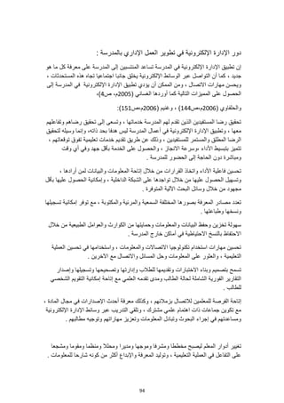94
: ‫بالمدرسة‬ ‫اإلداري‬ ‫العمل‬ ‫تطوير‬ ‫في‬ ‫اإللكترونية‬ ‫اإلدارة‬ ‫دور‬
‫هو‬ ‫ما‬ ‫كل‬ ‫معرفة‬ ‫على‬ ‫المدرسة‬ ‫إلى‬ ‫المنتسبين‬ ‫تساعد‬ ‫المدرسة‬ ‫في‬ ‫اإللكترونية‬ ‫اإلدارة‬ ‫تطبيق‬ ‫إن‬
، ‫جديد‬
، ‫المستحدثات‬ ‫هذه‬ ‫تجاه‬ ‫اجتماعيا‬ ‫جانبا‬ ‫يخلق‬ ‫اإللكترونية‬ ‫الوسائط‬ ‫عبر‬ ‫التواصل‬ ‫أن‬ ‫كما‬
‫إ‬ ‫المدرسة‬ ‫في‬ ‫اإللكترونية‬ ‫اإلدارة‬ ‫تطبيق‬ ‫يؤدي‬ ‫أن‬ ‫الممكن‬ ‫ومن‬ ، ‫االتصال‬ ‫مهارات‬ ‫ويحسن‬
‫لى‬
( ‫الغساني‬ ‫أوردها‬ ‫كما‬ ‫التالية‬ ‫المميزات‬ ‫على‬ ‫الحصول‬
2005
‫ص‬ ،‫م‬
4
،)
( ‫والحلفاوي‬
2006
‫ص‬،‫م‬
144
)
( ‫وغنيم‬ ،
2006
‫ص‬،‫م‬
151
:)
‫وتفاعلهم‬ ‫رضاهم‬ ‫تحقيق‬ ‫إلى‬ ‫وتسعى‬ ، ‫خدماتها‬ ‫المدرسة‬ ‫لهم‬ ‫تقدم‬ ‫الذين‬ ‫المستفيدين‬ ‫رضا‬ ‫تحقيق‬
‫هدفا‬ ‫ليس‬ ‫المدرسة‬ ‫أعمال‬ ‫في‬ ‫اإللكترونية‬ ‫اإلدارة‬ ‫وتطبيق‬ ، ‫معها‬
‫بحد‬
‫لتحقيق‬ ‫وسيله‬ ‫وإنما‬ ،‫ذاته‬
، ‫توقعاتهم‬ ‫تفوق‬ ‫تعليمية‬ ‫خدمات‬ ‫تقديم‬ ‫طريق‬ ‫عن‬ ‫وذلك‬ ، ‫للمستفيدين‬ ‫والمستمر‬ ‫المطلق‬ ‫الرضا‬
‫وقت‬ ‫أي‬ ‫وفي‬ ‫جهد‬ ‫بأقل‬ ‫الخدمة‬ ‫على‬ ‫والحصول‬ ، ‫االنجاز‬ ‫وسرعة‬، ‫األداء‬ ‫بتبسيط‬ ‫تتميز‬
. ‫للمدرسة‬ ‫الحضور‬ ‫إلى‬ ‫الحاجة‬ ‫دون‬ ‫ومباشرة‬
‫الق‬ ‫واتخاذ‬ ‫األداء‬ ‫فاعلية‬ ‫تحسين‬
، ‫أرادها‬ ‫لمن‬ ‫والبيانات‬ ‫المعلومات‬ ‫إتاحة‬ ‫خالل‬ ‫من‬ ‫رارات‬
‫الداخلية‬ ‫الشبكة‬ ‫على‬ ‫تواجدها‬ ‫خالل‬ ‫من‬ ‫عليها‬ ‫الحصول‬ ‫وتسهيل‬
‫بأقل‬ ‫عليها‬ ‫الحصول‬ ‫وإمكانية‬ ،
. ‫المتوفرة‬ ‫اآللية‬ ‫البحث‬ ‫وسائل‬ ‫خالل‬ ‫من‬ ‫مجهود‬
‫إم‬ ‫توفر‬ ‫مع‬ ، ‫والمكتوبة‬ ‫والمرئية‬ ‫السمعية‬ ‫المختلفة‬ ‫بصورها‬ ‫المعرفة‬ ‫مصادر‬ ‫تعدد‬
‫تسجيلها‬ ‫كانية‬
. ‫وطباعتها‬ ‫ونسخها‬
‫خالل‬ ‫من‬ ‫الطبيعية‬ ‫والعوامل‬ ‫الكوارث‬ ‫من‬ ‫وحمايتها‬ ‫والمعلومات‬ ‫البيانات‬ ‫وحفظ‬ ‫تخزين‬ ‫سهولة‬
. ‫المدرسة‬ ‫خارج‬ ‫أماكن‬ ‫في‬ ‫االحتياطية‬ ‫بالنسخ‬ ‫االحتفاظ‬
‫العملية‬ ‫تحسين‬ ‫في‬ ‫واستخدامها‬ ، ‫والمعلومات‬ ‫االتصاالت‬ ‫تكنولوجيا‬ ‫استخدام‬ ‫مهارات‬ ‫تحسين‬
‫التعليمي‬
‫ة‬
. ‫اآلخرين‬ ‫مع‬ ‫واالتصال‬ ‫المسائل‬ ‫وحل‬ ‫المعلومات‬ ‫على‬ ‫والعثور‬ ،
‫وإصدار‬ ‫وتسجيلها‬ ‫وتصحيحها‬ ‫وإدارتها‬ ‫للطالب‬ ‫وتقديمها‬ ‫االختبارات‬ ‫وبناء‬ ‫بتصميم‬ ‫تسمح‬
‫الشخصي‬ ‫التقويم‬ ‫إمكانية‬ ‫إتاحة‬ ‫مع‬ ‫العلمي‬ ‫تقدمه‬ ‫ومدى‬ ‫الطالب‬ ‫لحالة‬ ‫الشاملة‬ ‫الفورية‬ ‫التقارير‬
. ‫للطالب‬
‫الفرصة‬ ‫إتاحة‬
، ‫المادة‬ ‫مجال‬ ‫في‬ ‫اإلصدارات‬ ‫أحدث‬ ‫معرفة‬ ‫وكذلك‬ ، ‫بزمالئهم‬ ‫لالتصال‬ ‫للمعلمين‬
‫اإللكترونية‬ ‫اإلدارة‬ ‫وسائط‬ ‫عبر‬ ‫التدريب‬ ‫وتلقي‬ ، ‫مشترك‬ ‫علمي‬ ‫اهتمام‬ ‫ذات‬ ‫جماعات‬ ‫تكوين‬ ‫مع‬
. ‫مطالبهم‬ ‫وتوجيه‬ ‫مهاراتهم‬ ‫وتعزيز‬ ‫المعلومات‬ ‫وتبادل‬ ‫البحوث‬ ‫إجراء‬ ‫في‬ ‫ومساعدتهم‬
‫ليصب‬ ‫المعلم‬ ‫أدوار‬ ‫تغيير‬
‫ومشجعا‬ ‫ومقوما‬ ‫ومنظما‬ ‫ومحلال‬ ‫ومديرا‬ ‫وموجها‬ ‫ومشرفا‬ ‫مخططا‬ ‫ح‬
. ‫للمعلومات‬ ‫شارحا‬ ‫كونه‬ ‫من‬ ‫أكثر‬ ‫واإلبداع‬ ‫المعرفة‬ ‫وتوليد‬ ، ‫التعليمية‬ ‫العملية‬ ‫في‬ ‫التفاعل‬ ‫على‬
 