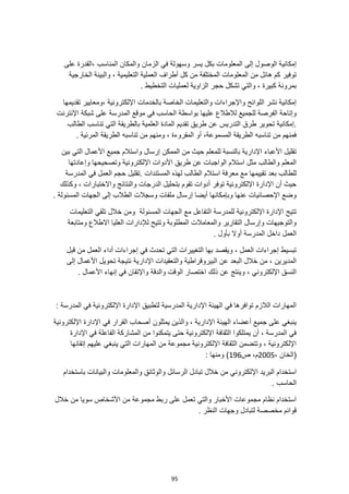 95
‫وس‬ ‫يسر‬ ‫بكل‬ ‫المعلومات‬ ‫إلى‬ ‫الوصول‬ ‫إمكانية‬
، ‫المناسب‬ ‫والمكان‬ ‫الزمان‬ ‫في‬ ‫هولة‬
‫على‬ ‫القدرة‬
‫المعلومات‬ ‫من‬ ‫هائل‬ ‫كم‬ ‫توفير‬
‫الخارجية‬ ‫والبيئة‬ ، ‫التعليمية‬ ‫العملية‬ ‫أطراف‬ ‫كل‬ ‫من‬ ‫المختلفة‬
. ‫التخطيط‬ ‫لعمليات‬ ‫الزاوية‬ ‫حجر‬ ‫تشكل‬ ‫والتي‬ ، ‫كبيرة‬ ‫بمرونة‬
‫تقديمها‬ ‫ومعايير‬، ‫اإللكترونية‬ ‫بالخدمات‬ ‫الخاصة‬ ‫والتعليمات‬ ‫واإلجراءات‬ ‫اللوائح‬ ‫نشر‬ ‫إمكانية‬
‫مو‬ ‫في‬ ‫الحاسب‬ ‫بواسطة‬ ‫عليها‬ ‫لالطالع‬ ‫للجميع‬ ‫الفرصة‬ ‫وإتاحة‬
‫اإلنترنت‬ ‫شبكة‬ ‫على‬ ‫المدرسة‬ ‫قع‬
‫الطالب‬ ‫تناسب‬ ‫التي‬ ‫بالطريقة‬ ‫العلمية‬ ‫المادة‬ ‫تقديم‬ ‫طريق‬ ‫عن‬ ‫التدريس‬ ‫طرق‬ ‫تحوير‬ ‫إمكانية‬.
. ‫المرئية‬ ‫الطريقة‬ ‫تناسبه‬ ‫من‬ ‫ومنهم‬ ، ‫المقروءة‬ ‫أو‬ ،‫المسموعة‬ ‫الطريقة‬ ‫تناسبه‬ ‫من‬ ‫فمنهم‬
‫واست‬ ‫إرسال‬ ‫الممكن‬ ‫من‬ ‫حيث‬ ‫للمعلم‬ ‫بالنسبة‬ ‫اإلدارية‬ ‫األعباء‬ ‫تقليل‬
‫جميع‬ ‫الم‬
‫بين‬ ‫التي‬ ‫األعمال‬
‫وإعادتها‬ ‫وتصحيحها‬ ‫اإللكترونية‬ ‫األدوات‬ ‫طريق‬ ‫عن‬ ‫الواجبات‬ ‫استالم‬ ‫مثل‬ ‫والطالب‬ ‫المعلم‬
‫المدرسة‬ ‫في‬ ‫العمل‬ ‫حجم‬ ‫تقليل‬. ‫المستندات‬ ‫لهذه‬ ‫الطالب‬ ‫استالم‬ ‫معرفة‬ ‫مع‬ ‫تقييمها‬ ‫بعد‬ ‫للطالب‬
‫والنتا‬ ‫الدرجات‬ ‫بتحليل‬ ‫تقوم‬ ‫أدوات‬ ‫توفر‬ ‫اإللكترونية‬ ‫اإلدارة‬ ‫أن‬ ‫حيث‬
‫وكذلك‬ ، ‫واالختبارات‬ ‫ئج‬
. ‫المسئولة‬ ‫الجهات‬ ‫إلى‬ ‫الطالب‬ ‫وسجالت‬ ‫ملفات‬ ‫إرسال‬ ‫أيضا‬ ‫وبإمكانها‬ ‫عنها‬ ‫اإلحصائيات‬ ‫وضع‬
‫التعليمات‬ ‫تلقي‬ ‫خالل‬ ‫ومن‬ ‫المسئولة‬ ‫الجهات‬ ‫مع‬ ‫التفاعل‬ ‫للمدرسة‬ ‫اإللكترونية‬ ‫اإلدارة‬ ‫تتيح‬
‫الع‬ ‫لإلدارات‬ ‫وتتيح‬ ‫المطلوبة‬ ‫والمعامالت‬ ‫التقارير‬ ‫وإرسال‬ ‫والتوجيهات‬
‫ومتابعة‬ ‫االطالع‬ ‫ليا‬
. ‫بأول‬ ‫أوال‬ ‫المدرسة‬ ‫داخل‬ ‫العمل‬
‫قبل‬ ‫من‬ ‫العمل‬ ‫أداء‬ ‫إجراءات‬ ‫في‬ ‫تحدث‬ ‫التي‬ ‫التغييرات‬ ‫بها‬ ‫ويقصد‬ ، ‫العمل‬ ‫إجراءات‬ ‫تبسيط‬
‫البيروقراطية‬ ‫عن‬ ‫البعد‬ ‫خالل‬ ‫من‬ ، ‫المديرين‬
‫اإلدارية‬ ‫والتعقيدات‬
‫إلى‬ ‫األعمال‬ ‫تحويل‬ ‫نتيجة‬
‫اختصار‬ ‫ذلك‬ ‫عن‬ ‫وينتج‬ ، ‫اإللكتروني‬ ‫النسق‬
. ‫األعمال‬ ‫إنهاء‬ ‫في‬ ‫واإلتقان‬ ‫والدقة‬ ‫الوقت‬
: ‫المدرسة‬ ‫في‬ ‫اإللكترونية‬ ‫اإلدارة‬ ‫لتطبيق‬ ‫المدرسية‬ ‫اإلدارية‬ ‫الهيئة‬ ‫في‬ ‫توافرها‬ ‫الالزم‬ ‫المهارات‬
‫يمثلون‬ ‫والذين‬ ، ‫اإلدارية‬ ‫الهيئة‬ ‫أعضاء‬ ‫جميع‬ ‫على‬ ‫ينبغي‬
‫اإللكترونية‬ ‫اإلدارة‬ ‫في‬ ‫القرار‬ ‫أصحاب‬
‫اإلدارة‬ ‫في‬ ‫الفاعلة‬ ‫المشاركة‬ ‫من‬ ‫يتمكنوا‬ ‫حتى‬ ‫اإللكترونية‬ ‫الثقافة‬ ‫يمتلكوا‬ ‫أن‬ ، ‫المدرسة‬ ‫في‬
‫إتقانها‬ ‫عليهم‬ ‫ينبغي‬ ‫التي‬ ‫المهارات‬ ‫من‬ ‫مجموعة‬ ‫اإللكترونية‬ ‫الثقافة‬ ‫وتتضمن‬ ، ‫اإللكترونية‬
، ‫(الخان‬
2005
‫ص‬ ،‫م‬
196
: ‫ومنها‬ )
‫اإل‬ ‫البريد‬ ‫استخدام‬
‫باستخدام‬ ‫والبيانات‬ ‫والمعلومات‬ ‫والوثائق‬ ‫الرسائل‬ ‫تبادل‬ ‫خالل‬ ‫من‬ ‫لكتروني‬
. ‫الحاسب‬
‫األشخاص‬ ‫من‬ ‫مجموعة‬ ‫ربط‬ ‫على‬ ‫تعمل‬ ‫والتي‬ ‫األخبار‬ ‫مجموعات‬ ‫نظام‬ ‫استخدام‬
‫خالل‬ ‫من‬ ‫سويا‬
. ‫النظر‬ ‫وجهات‬ ‫لتبادل‬ ‫مخصصة‬ ‫قوائم‬
 