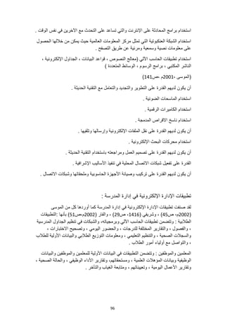 96
‫مع‬ ‫التحدث‬ ‫على‬ ‫تساعد‬ ‫والتي‬ ‫اإلنترنت‬ ‫على‬ ‫المحادثة‬ ‫برامج‬ ‫استخدام‬
. ‫الوقت‬ ‫نفس‬ ‫في‬ ‫اآلخرين‬
‫الحصول‬ ‫خاللها‬ ‫من‬ ‫يمكن‬ ‫حيث‬ ‫العالمية‬ ‫المعلومات‬ ‫مركز‬ ‫تمثل‬ ‫التي‬ ‫العنكبوتية‬ ‫الشبكة‬ ‫استخدام‬
. ‫التصفح‬ ‫طريق‬ ‫عن‬ ‫ومرئية‬ ‫وسمعية‬ ‫نصية‬ ‫معلومات‬ ‫على‬
، ‫اإللكترونية‬ ‫الجداول‬ ، ‫البيانات‬ ‫قواعد‬ ، ‫النصوص‬ ‫(معالج‬ ‫اآللي‬ ‫الحاسب‬ ‫تطبيقات‬ ‫استخدام‬
‫المكتبي‬ ‫الناشر‬
) ‫المتعددة‬ ‫الوسائط‬ ، ‫الرسوم‬ ‫برامج‬ ،
، ‫(الموسى‬
2001
‫ص‬، ‫م‬
141
)
. ‫الحديثة‬ ‫التقنية‬ ‫مع‬ ‫والتعامل‬ ‫والتجديد‬ ‫التطوير‬ ‫على‬ ‫القدرة‬ ‫لديهم‬ ‫يكون‬ ‫أن‬
. ‫الضوئية‬ ‫الماسحات‬ ‫استخدام‬
‫الرقمية‬ ‫الكاميرات‬ ‫استخدام‬
.
. ‫المدمجة‬ ‫االقراص‬ ‫ناسخ‬ ‫استخدام‬
‫اإل‬ ‫الملفات‬ ‫نقل‬ ‫على‬ ‫القدرة‬ ‫لديهم‬ ‫يكون‬ ‫أن‬
. ‫وتلقيها‬ ‫وإرسالها‬ ‫لكترونية‬
. ‫اإللكترونية‬ ‫البحث‬ ‫محركات‬ ‫استخدام‬
. ‫الحديثة‬ ‫التقنية‬ ‫باستخدام‬ ‫ومراجعته‬ ‫العمل‬ ‫تصميم‬ ‫على‬ ‫القدرة‬ ‫لديهم‬ ‫يكون‬ ‫أن‬
. ‫اإلشرافية‬ ‫األساليب‬ ‫تنفيذ‬ ‫في‬ ‫المحلية‬ ‫االتصال‬ ‫شبكات‬ ‫تفعيل‬ ‫على‬ ‫القدرة‬
‫الحاس‬ ‫األجهزة‬ ‫وصيانة‬ ‫تركيب‬ ‫على‬ ‫القدرة‬ ‫لديهم‬ ‫يكون‬ ‫أن‬
. ‫االتصال‬ ‫وشبكات‬ ‫وملحقاتها‬ ‫وبية‬
‫اإللكترونية‬ ‫اإلدارة‬ ‫تطبيقات‬
: ‫المدرسة‬ ‫إدارة‬ ‫في‬
‫الموسى‬ ‫من‬ ‫كل‬ ‫أوردها‬ ‫كما‬ ‫المدرسة‬ ‫إدارة‬ ‫في‬ ‫اإللكترونية‬ ‫اإلدارة‬ ‫تطبيقات‬ ‫صنفت‬ ‫لقد‬
(
2002
‫ص‬ ،‫م‬
45
( ‫وشريفي‬ ، )
1416
‫ص‬ ،
29
( ‫والفار‬ ، )
2002
‫ص‬،‫م‬
51
: ‫بأنها‬ )
‫التطبيقات‬
: ‫الطالبية‬
‫المدرسية‬ ‫الجداول‬ ‫تنظيم‬ ‫في‬ ‫والشبكات‬ ،‫وبرمجياته‬ ‫اآللي‬ ‫الحاسب‬ ‫تطبيقات‬ ‫وتتضمن‬
، ‫االختبارات‬ ‫وتصحيح‬ ، ‫اليومي‬ ‫والحضور‬ ، ‫للدرجات‬ ‫المختلفة‬ ‫والتقارير‬ ، ‫والفصول‬ ،
‫لل‬ ‫األولية‬ ‫والبيانات‬ ‫الطالبي‬ ‫التوزيع‬ ‫ومعلومات‬ ، ‫التعليمي‬ ‫والتنظيم‬ ، ‫الصحية‬ ‫والسجالت‬
‫طالب‬
. ‫الطالب‬ ‫أمور‬ ‫أولياء‬ ‫مع‬ ‫والتواصل‬ ،
‫والبيانات‬ ‫والموظفين‬ ‫للمعلمين‬ ‫األولية‬ ‫البيانات‬ ‫في‬ ‫التطبيقات‬ ‫وتتضمن‬ : ‫والموظفين‬ ‫المعلمين‬
‫وبيان‬ ‫الوظيفية‬
، ‫الصحية‬ ‫والحالة‬ ، ‫الوظيفي‬ ‫األداء‬ ‫وتقارير‬ ،‫ومستحقاتهم‬ ، ‫العلمية‬ ‫المؤهالت‬ ‫ات‬
، ‫وتعييناتهم‬ ، ‫اليومية‬ ‫األعمال‬ ‫وتقارير‬
. ‫والتأخر‬ ‫الغياب‬ ‫ومتابعة‬
 
